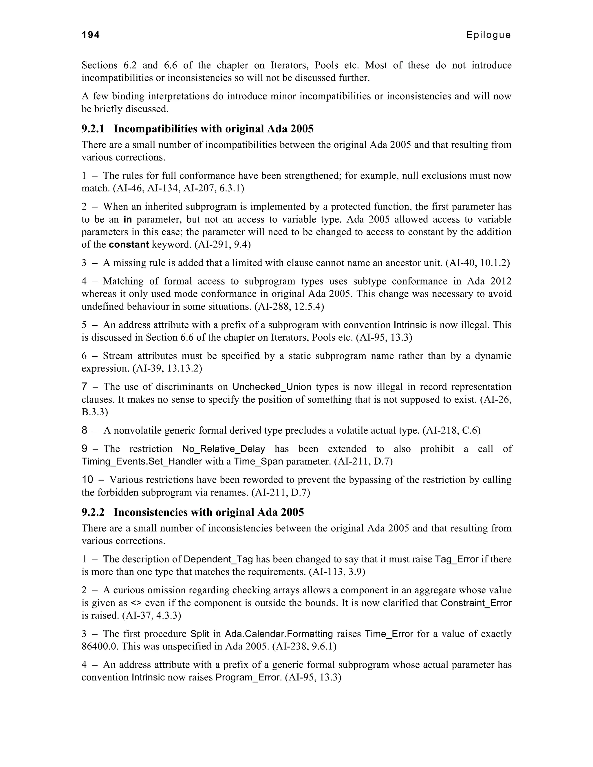 194 Epilogue 
Sections 6.2 and 6.6 of the chapter on Iterators, Pools etc. Most of these do not introduce 
incompatibilities or inconsistencies so will not be discussed further. 
A few binding interpretations do introduce minor incompatibilities or inconsistencies and will now 
be briefly discussed. 
9.2.1 Incompatibilities with original Ada 2005 
There are a small number of incompatibilities between the original Ada 2005 and that resulting from 
various corrections. 
1 – The rules for full conformance have been strengthened; for example, null exclusions must now 
match. (AI-46, AI-134, AI-207, 6.3.1) 
2 – When an inherited subprogram is implemented by a protected function, the first parameter has 
to be an in parameter, but not an access to variable type. Ada 2005 allowed access to variable 
parameters in this case; the parameter will need to be changed to access to constant by the addition 
of the constant keyword. (AI-291, 9.4) 
3 – A missing rule is added that a limited with clause cannot name an ancestor unit. (AI-40, 10.1.2) 
4 – Matching of formal access to subprogram types uses subtype conformance in Ada 2012 
whereas it only used mode conformance in original Ada 2005. This change was necessary to avoid 
undefined behaviour in some situations. (AI-288, 12.5.4) 
5 – An address attribute with a prefix of a subprogram with convention Intrinsic is now illegal. This 
is discussed in Section 6.6 of the chapter on Iterators, Pools etc. (AI-95, 13.3) 
6 – Stream attributes must be specified by a static subprogram name rather than by a dynamic 
expression. (AI-39, 13.13.2) 
7 – The use of discriminants on Unchecked_Union types is now illegal in record representation 
clauses. It makes no sense to specify the position of something that is not supposed to exist. (AI-26, 
B.3.3) 
8 – A nonvolatile generic formal derived type precludes a volatile actual type. (AI-218, C.6) 
9 – The restriction No_Relative_Delay has been extended to also prohibit a call of 
Timing_Events.Set_Handler with a Time_Span parameter. (AI-211, D.7) 
10 – Various restrictions have been reworded to prevent the bypassing of the restriction by calling 
the forbidden subprogram via renames. (AI-211, D.7) 
9.2.2 Inconsistencies with original Ada 2005 
There are a small number of inconsistencies between the original Ada 2005 and that resulting from 
various corrections. 
1 – The description of Dependent_Tag has been changed to say that it must raise Tag_Error if there 
is more than one type that matches the requirements. (AI-113, 3.9) 
2 – A curious omission regarding checking arrays allows a component in an aggregate whose value 
is given as <> even if the component is outside the bounds. It is now clarified that Constraint_Error 
is raised. (AI-37, 4.3.3) 
3 – The first procedure Split in Ada.Calendar.Formatting raises Time_Error for a value of exactly 
86400.0. This was unspecified in Ada 2005. (AI-238, 9.6.1) 
4 – An address attribute with a prefix of a generic formal subprogram whose actual parameter has 
convention Intrinsic now raises Program_Error. (AI-95, 13.3) 
 