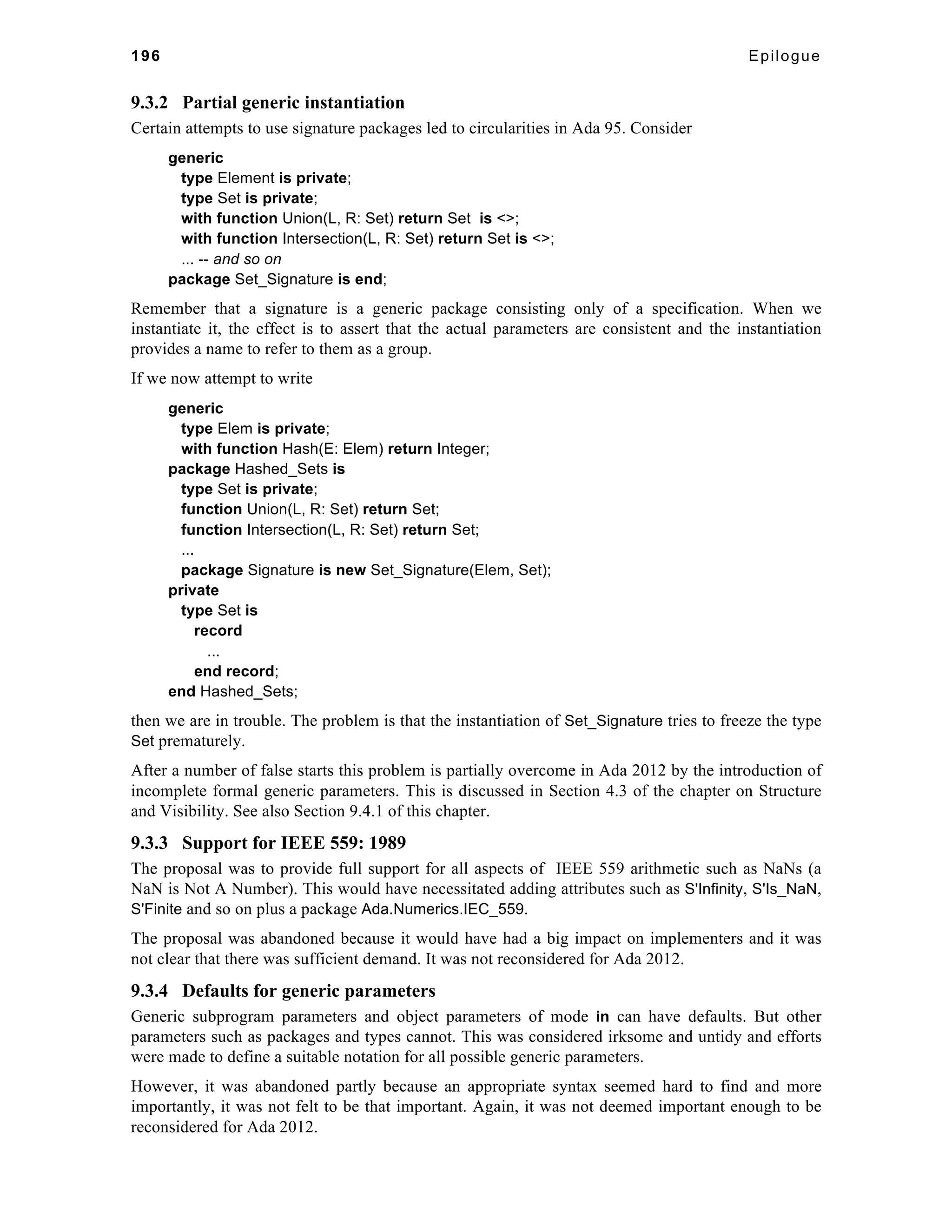 196 Epilogue 
9.3.2 Partial generic instantiation 
Certain attempts to use signature packages led to circularities in Ada 95. Consider 
generic 
type Element is private; 
type Set is private; 
with function Union(L, R: Set) return Set is <>; 
with function Intersection(L, R: Set) return Set is <>; 
... -- and so on 
package Set_Signature is end; 
Remember that a signature is a generic package consisting only of a specification. When we 
instantiate it, the effect is to assert that the actual parameters are consistent and the instantiation 
provides a name to refer to them as a group. 
If we now attempt to write 
generic 
type Elem is private; 
with function Hash(E: Elem) return Integer; 
package Hashed_Sets is 
type Set is private; 
function Union(L, R: Set) return Set; 
function Intersection(L, R: Set) return Set; 
... 
package Signature is new Set_Signature(Elem, Set); 
private 
type Set is 
record 
... 
end record; 
end Hashed_Sets; 
then we are in trouble. The problem is that the instantiation of Set_Signature tries to freeze the type 
Set prematurely. 
After a number of false starts this problem is partially overcome in Ada 2012 by the introduction of 
incomplete formal generic parameters. This is discussed in Section 4.3 of the chapter on Structure 
and Visibility. See also Section 9.4.1 of this chapter. 
9.3.3 Support for IEEE 559: 1989 
The proposal was to provide full support for all aspects of IEEE 559 arithmetic such as NaNs (a 
NaN is Not A Number). This would have necessitated adding attributes such as S'Infinity, S'Is_NaN, 
S'Finite and so on plus a package Ada.Numerics.IEC_559. 
The proposal was abandoned because it would have had a big impact on implementers and it was 
not clear that there was sufficient demand. It was not reconsidered for Ada 2012. 
9.3.4 Defaults for generic parameters 
Generic subprogram parameters and object parameters of mode in can have defaults. But other 
parameters such as packages and types cannot. This was considered irksome and untidy and efforts 
were made to define a suitable notation for all possible generic parameters. 
However, it was abandoned partly because an appropriate syntax seemed hard to find and more 
importantly, it was not felt to be that important. Again, it was not deemed important enough to be 
reconsidered for Ada 2012. 
 
