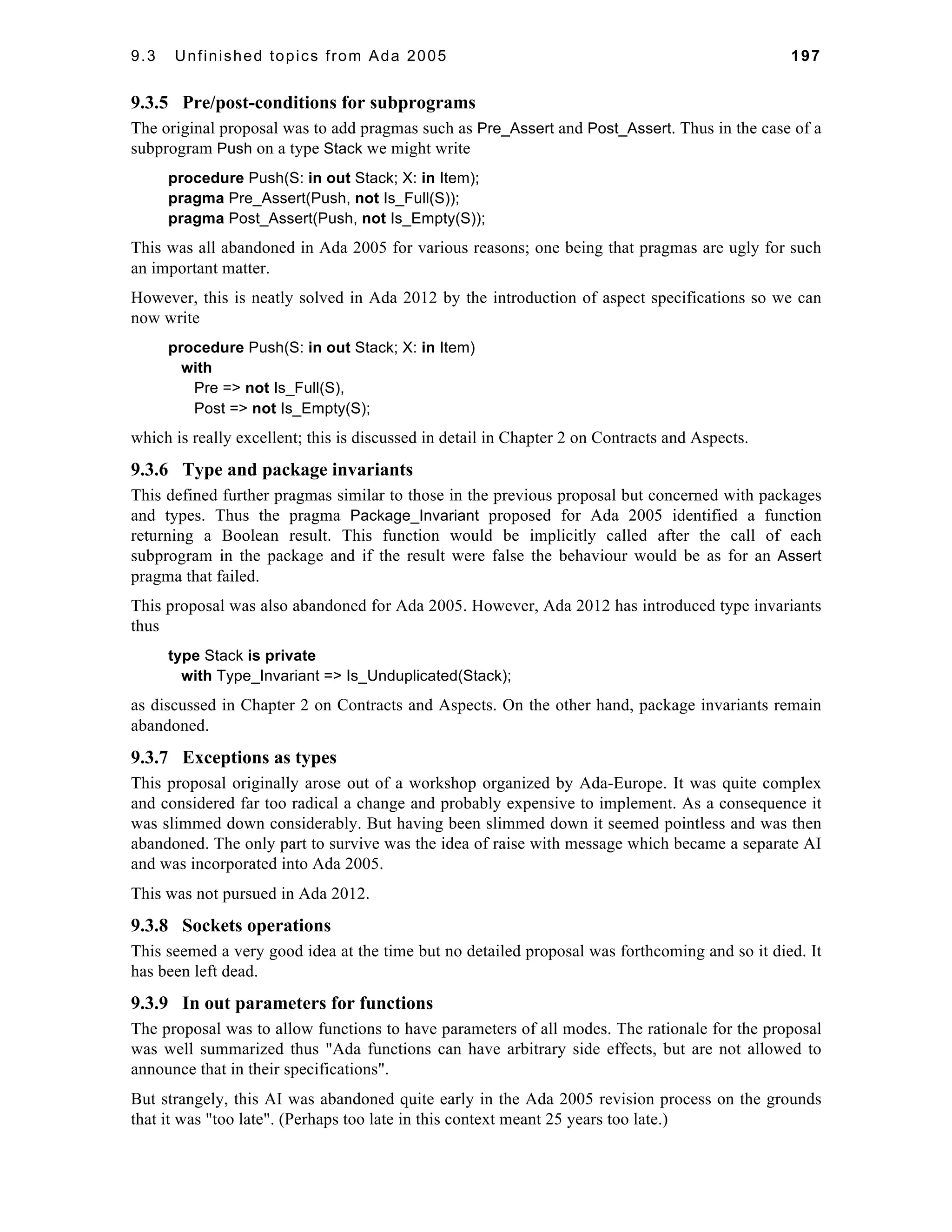 9.3 Unfinished topics from Ada 2005 197 
9.3.5 Pre/post-conditions for subprograms 
The original proposal was to add pragmas such as Pre_Assert and Post_Assert. Thus in the case of a 
subprogram Push on a type Stack we might write 
procedure Push(S: in out Stack; X: in Item); 
pragma Pre_Assert(Push, not Is_Full(S)); 
pragma Post_Assert(Push, not Is_Empty(S)); 
This was all abandoned in Ada 2005 for various reasons; one being that pragmas are ugly for such 
an important matter. 
However, this is neatly solved in Ada 2012 by the introduction of aspect specifications so we can 
now write 
procedure Push(S: in out Stack; X: in Item) 
with 
Pre => not Is_Full(S), 
Post => not Is_Empty(S); 
which is really excellent; this is discussed in detail in Chapter 2 on Contracts and Aspects. 
9.3.6 Type and package invariants 
This defined further pragmas similar to those in the previous proposal but concerned with packages 
and types. Thus the pragma Package_Invariant proposed for Ada 2005 identified a function 
returning a Boolean result. This function would be implicitly called after the call of each 
subprogram in the package and if the result were false the behaviour would be as for an Assert 
pragma that failed. 
This proposal was also abandoned for Ada 2005. However, Ada 2012 has introduced type invariants 
thus 
type Stack is private 
with Type_Invariant => Is_Unduplicated(Stack); 
as discussed in Chapter 2 on Contracts and Aspects. On the other hand, package invariants remain 
abandoned. 
9.3.7 Exceptions as types 
This proposal originally arose out of a workshop organized by Ada-Europe. It was quite complex 
and considered far too radical a change and probably expensive to implement. As a consequence it 
was slimmed down considerably. But having been slimmed down it seemed pointless and was then 
abandoned. The only part to survive was the idea of raise with message which became a separate AI 
and was incorporated into Ada 2005. 
This was not pursued in Ada 2012. 
9.3.8 Sockets operations 
This seemed a very good idea at the time but no detailed proposal was forthcoming and so it died. It 
has been left dead. 
9.3.9 In out parameters for functions 
The proposal was to allow functions to have parameters of all modes. The rationale for the proposal 
was well summarized thus "Ada functions can have arbitrary side effects, but are not allowed to 
announce that in their specifications". 
But strangely, this AI was abandoned quite early in the Ada 2005 revision process on the grounds 
that it was "too late". (Perhaps too late in this context meant 25 years too late.) 
 