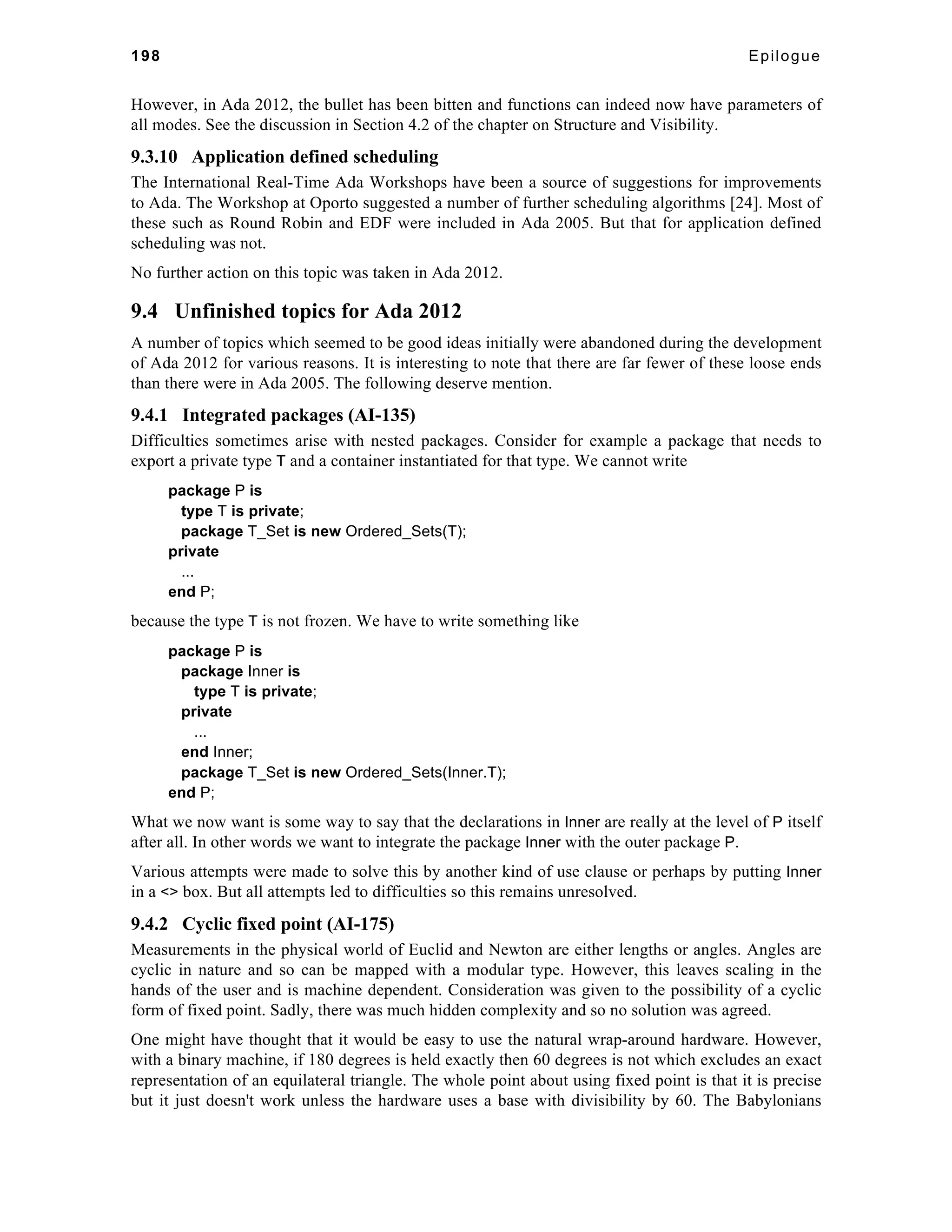 198 Epilogue 
However, in Ada 2012, the bullet has been bitten and functions can indeed now have parameters of 
all modes. See the discussion in Section 4.2 of the chapter on Structure and Visibility. 
9.3.10 Application defined scheduling 
The International Real-Time Ada Workshops have been a source of suggestions for improvements 
to Ada. The Workshop at Oporto suggested a number of further scheduling algorithms [24]. Most of 
these such as Round Robin and EDF were included in Ada 2005. But that for application defined 
scheduling was not. 
No further action on this topic was taken in Ada 2012. 
9.4 Unfinished topics for Ada 2012 
A number of topics which seemed to be good ideas initially were abandoned during the development 
of Ada 2012 for various reasons. It is interesting to note that there are far fewer of these loose ends 
than there were in Ada 2005. The following deserve mention. 
9.4.1 Integrated packages (AI-135) 
Difficulties sometimes arise with nested packages. Consider for example a package that needs to 
export a private type T and a container instantiated for that type. We cannot write 
package P is 
type T is private; 
package T_Set is new Ordered_Sets(T); 
private 
... 
end P; 
because the type T is not frozen. We have to write something like 
package P is 
package Inner is 
type T is private; 
private 
... 
end Inner; 
package T_Set is new Ordered_Sets(Inner.T); 
end P; 
What we now want is some way to say that the declarations in Inner are really at the level of P itself 
after all. In other words we want to integrate the package Inner with the outer package P. 
Various attempts were made to solve this by another kind of use clause or perhaps by putting Inner 
in a <> box. But all attempts led to difficulties so this remains unresolved. 
9.4.2 Cyclic fixed point (AI-175) 
Measurements in the physical world of Euclid and Newton are either lengths or angles. Angles are 
cyclic in nature and so can be mapped with a modular type. However, this leaves scaling in the 
hands of the user and is machine dependent. Consideration was given to the possibility of a cyclic 
form of fixed point. Sadly, there was much hidden complexity and so no solution was agreed. 
One might have thought that it would be easy to use the natural wrap-around hardware. However, 
with a binary machine, if 180 degrees is held exactly then 60 degrees is not which excludes an exact 
representation of an equilateral triangle. The whole point about using fixed point is that it is precise 
but it just doesn't work unless the hardware uses a base with divisibility by 60. The Babylonians 
 