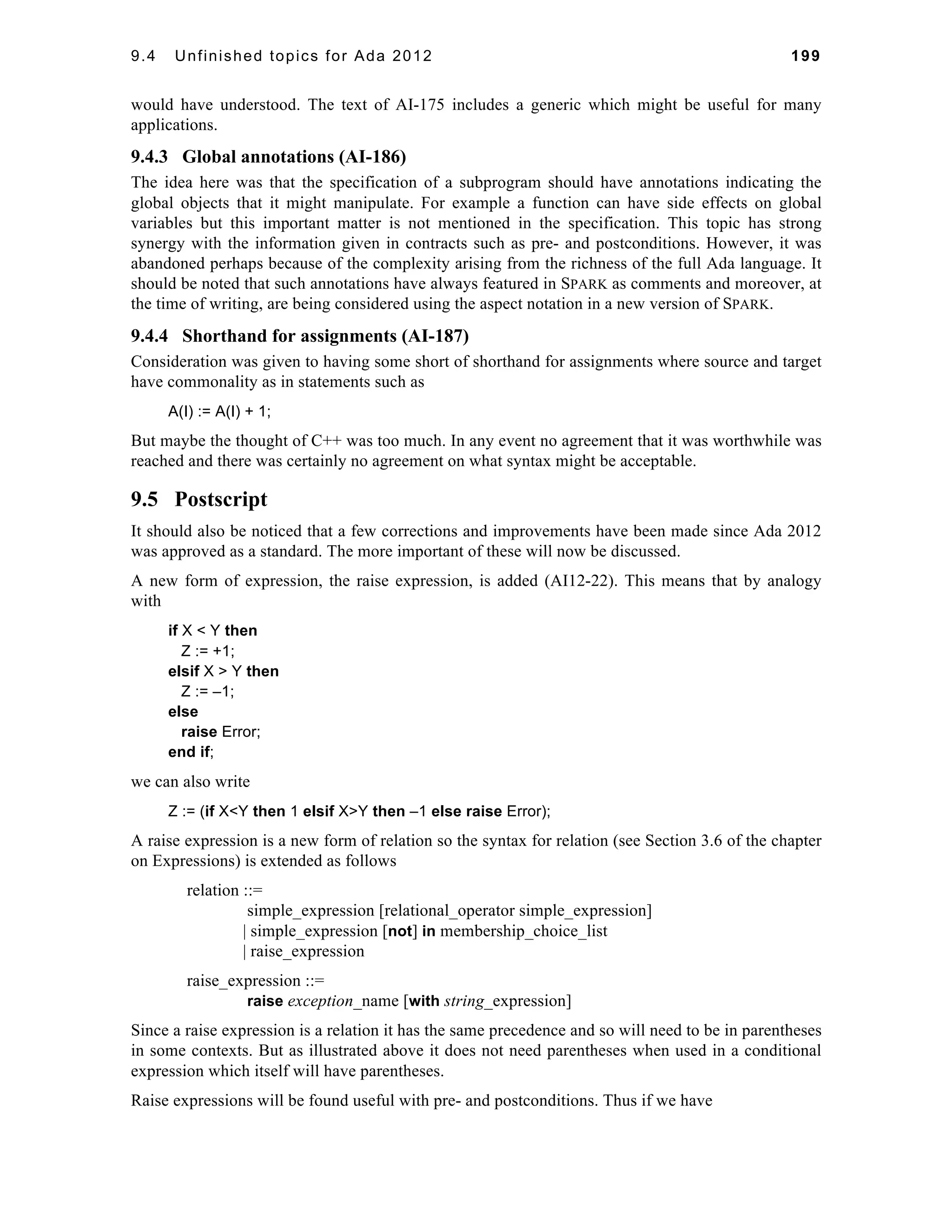 9.4 Unfinished topics for Ada 2012 199 
would have understood. The text of AI-175 includes a generic which might be useful for many 
applications. 
9.4.3 Global annotations (AI-186) 
The idea here was that the specification of a subprogram should have annotations indicating the 
global objects that it might manipulate. For example a function can have side effects on global 
variables but this important matter is not mentioned in the specification. This topic has strong 
synergy with the information given in contracts such as pre- and postconditions. However, it was 
abandoned perhaps because of the complexity arising from the richness of the full Ada language. It 
should be noted that such annotations have always featured in SPARK as comments and moreover, at 
the time of writing, are being considered using the aspect notation in a new version of SPARK. 
9.4.4 Shorthand for assignments (AI-187) 
Consideration was given to having some short of shorthand for assignments where source and target 
have commonality as in statements such as 
A(I) := A(I) + 1; 
But maybe the thought of C++ was too much. In any event no agreement that it was worthwhile was 
reached and there was certainly no agreement on what syntax might be acceptable. 
9.5 Postscript 
It should also be noticed that a few corrections and improvements have been made since Ada 2012 
was approved as a standard. The more important of these will now be discussed. 
A new form of expression, the raise expression, is added (AI12-22). This means that by analogy 
with 
if X < Y then 
Z := +1; 
elsif X > Y then 
Z := –1; 
else 
raise Error; 
end if; 
we can also write 
Z := (if X<Y then 1 elsif X>Y then –1 else raise Error); 
A raise expression is a new form of relation so the syntax for relation (see Section 3.6 of the chapter 
on Expressions) is extended as follows 
relation ::= 
simple_expression [relational_operator simple_expression] 
| simple_expression [not] in membership_choice_list 
| raise_expression 
raise_expression ::= 
raise exception_name [with string_expression] 
Since a raise expression is a relation it has the same precedence and so will need to be in parentheses 
in some contexts. But as illustrated above it does not need parentheses when used in a conditional 
expression which itself will have parentheses. 
Raise expressions will be found useful with pre- and postconditions. Thus if we have 
 
