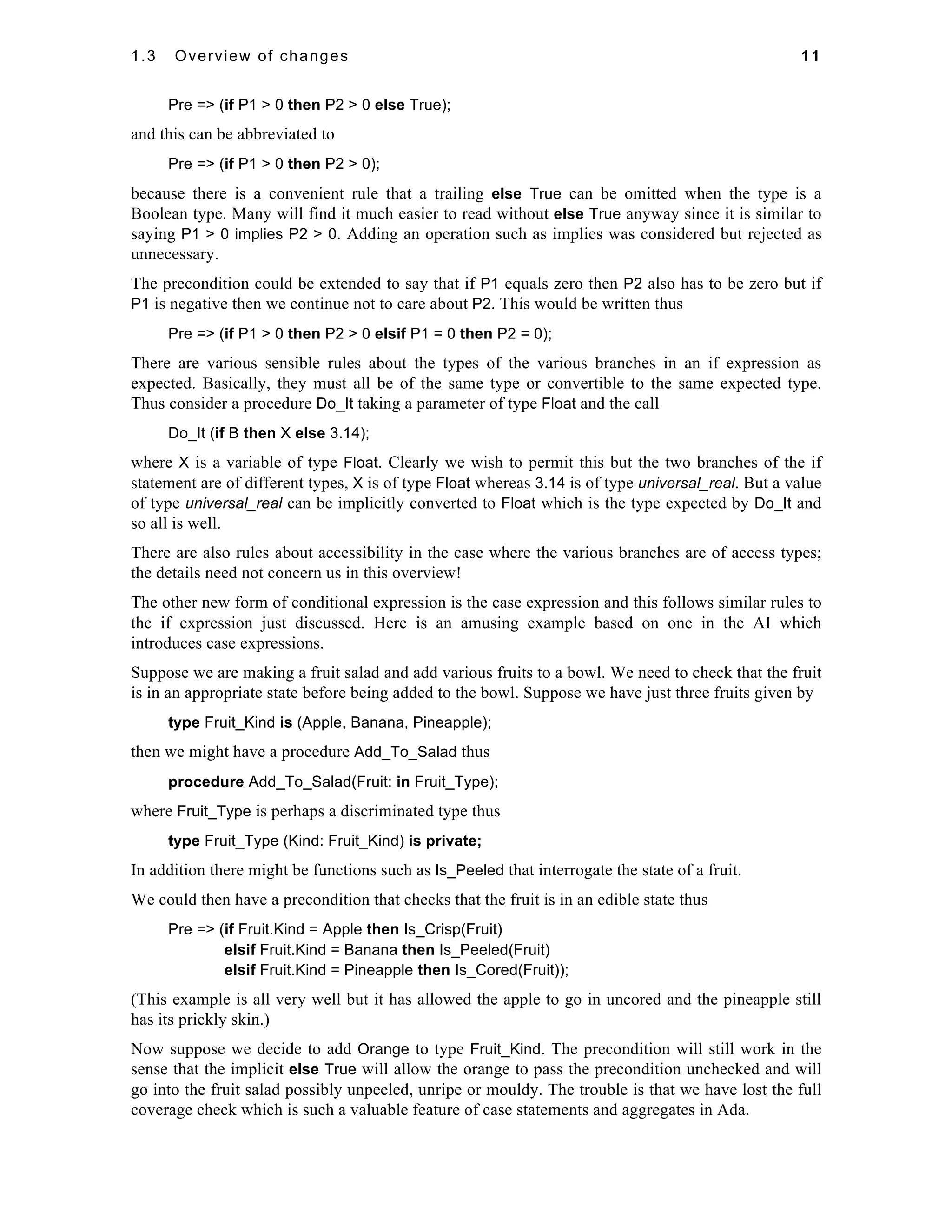 1.3 Overview of changes 11 
Pre => (if P1 > 0 then P2 > 0 else True); 
and this can be abbreviated to 
Pre => (if P1 > 0 then P2 > 0); 
because there is a convenient rule that a trailing else True can be omitted when the type is a 
Boolean type. Many will find it much easier to read without else True anyway since it is similar to 
saying P1 > 0 implies P2 > 0. Adding an operation such as implies was considered but rejected as 
unnecessary. 
The precondition could be extended to say that if P1 equals zero then P2 also has to be zero but if 
P1 is negative then we continue not to care about P2. This would be written thus 
Pre => (if P1 > 0 then P2 > 0 elsif P1 = 0 then P2 = 0); 
There are various sensible rules about the types of the various branches in an if expression as 
expected. Basically, they must all be of the same type or convertible to the same expected type. 
Thus consider a procedure Do_It taking a parameter of type Float and the call 
Do_It (if B then X else 3.14); 
where X is a variable of type Float. Clearly we wish to permit this but the two branches of the if 
statement are of different types, X is of type Float whereas 3.14 is of type universal_real. But a value 
of type universal_real can be implicitly converted to Float which is the type expected by Do_It and 
so all is well. 
There are also rules about accessibility in the case where the various branches are of access types; 
the details need not concern us in this overview! 
The other new form of conditional expression is the case expression and this follows similar rules to 
the if expression just discussed. Here is an amusing example based on one in the AI which 
introduces case expressions. 
Suppose we are making a fruit salad and add various fruits to a bowl. We need to check that the fruit 
is in an appropriate state before being added to the bowl. Suppose we have just three fruits given by 
type Fruit_Kind is (Apple, Banana, Pineapple); 
then we might have a procedure Add_To_Salad thus 
procedure Add_To_Salad(Fruit: in Fruit_Type); 
where Fruit_Type is perhaps a discriminated type thus 
type Fruit_Type (Kind: Fruit_Kind) is private; 
In addition there might be functions such as Is_Peeled that interrogate the state of a fruit. 
We could then have a precondition that checks that the fruit is in an edible state thus 
Pre => (if Fruit.Kind = Apple then Is_Crisp(Fruit) 
elsif Fruit.Kind = Banana then Is_Peeled(Fruit) 
elsif Fruit.Kind = Pineapple then Is_Cored(Fruit)); 
(This example is all very well but it has allowed the apple to go in uncored and the pineapple still 
has its prickly skin.) 
Now suppose we decide to add Orange to type Fruit_Kind. The precondition will still work in the 
sense that the implicit else True will allow the orange to pass the precondition unchecked and will 
go into the fruit salad possibly unpeeled, unripe or mouldy. The trouble is that we have lost the full 
coverage check which is such a valuable feature of case statements and aggregates in Ada. 
 