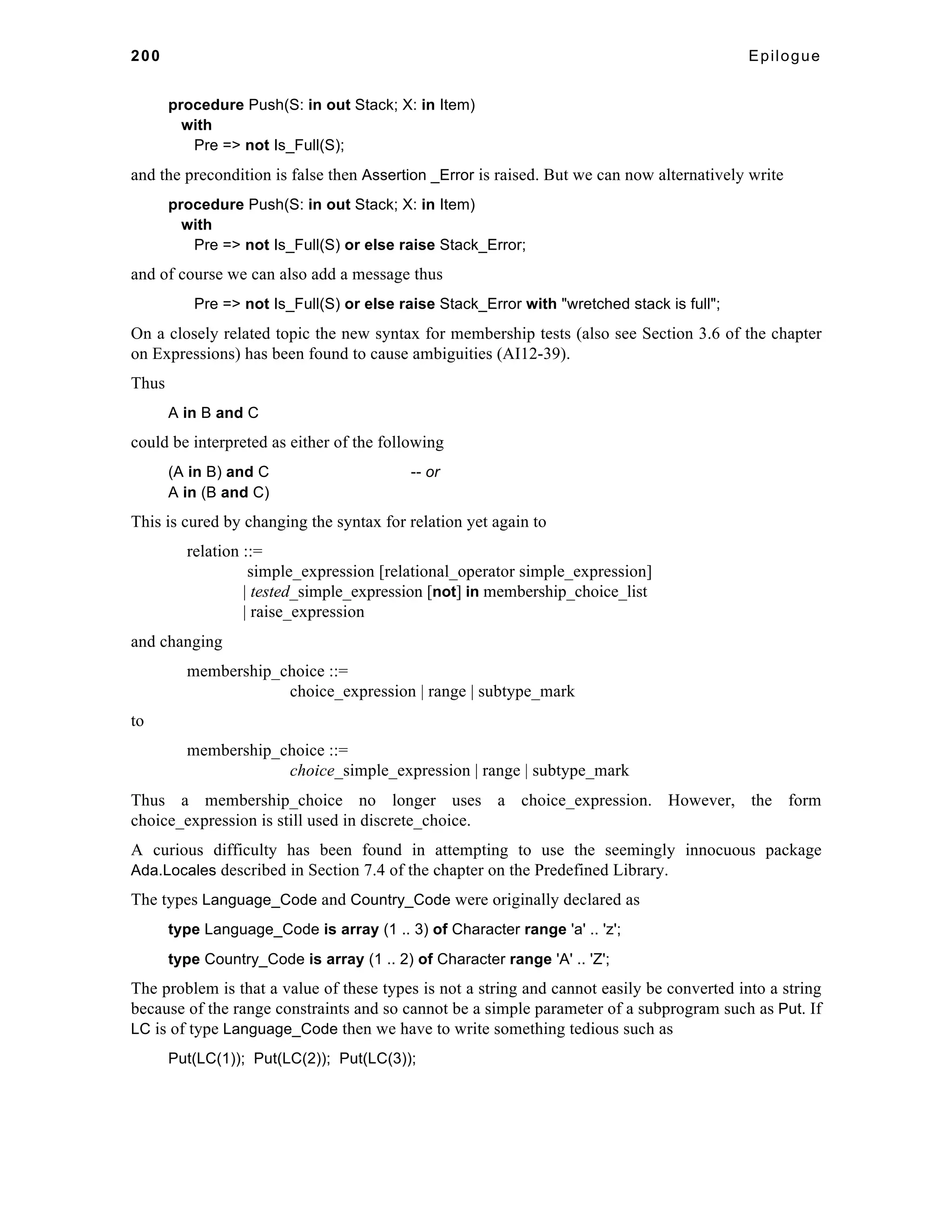200 Epilogue 
procedure Push(S: in out Stack; X: in Item) 
with 
Pre => not Is_Full(S); 
and the precondition is false then Assertion _Error is raised. But we can now alternatively write 
procedure Push(S: in out Stack; X: in Item) 
with 
Pre => not Is_Full(S) or else raise Stack_Error; 
and of course we can also add a message thus 
Pre => not Is_Full(S) or else raise Stack_Error with "wretched stack is full"; 
On a closely related topic the new syntax for membership tests (also see Section 3.6 of the chapter 
on Expressions) has been found to cause ambiguities (AI12-39). 
Thus 
A in B and C 
could be interpreted as either of the following 
(A in B) and C -- or 
A in (B and C) 
This is cured by changing the syntax for relation yet again to 
relation ::= 
simple_expression [relational_operator simple_expression] 
| tested_simple_expression [not] in membership_choice_list 
| raise_expression 
and changing 
membership_choice ::= 
choice_expression | range | subtype_mark 
to 
membership_choice ::= 
choice_simple_expression | range | subtype_mark 
Thus a membership_choice no longer uses a choice_expression. However, the form 
choice_expression is still used in discrete_choice. 
A curious difficulty has been found in attempting to use the seemingly innocuous package 
Ada.Locales described in Section 7.4 of the chapter on the Predefined Library. 
The types Language_Code and Country_Code were originally declared as 
type Language_Code is array (1 .. 3) of Character range 'a' .. 'z'; 
type Country_Code is array (1 .. 2) of Character range 'A' .. 'Z'; 
The problem is that a value of these types is not a string and cannot easily be converted into a string 
because of the range constraints and so cannot be a simple parameter of a subprogram such as Put. If 
LC is of type Language_Code then we have to write something tedious such as 
Put(LC(1)); Put(LC(2)); Put(LC(3)); 
 