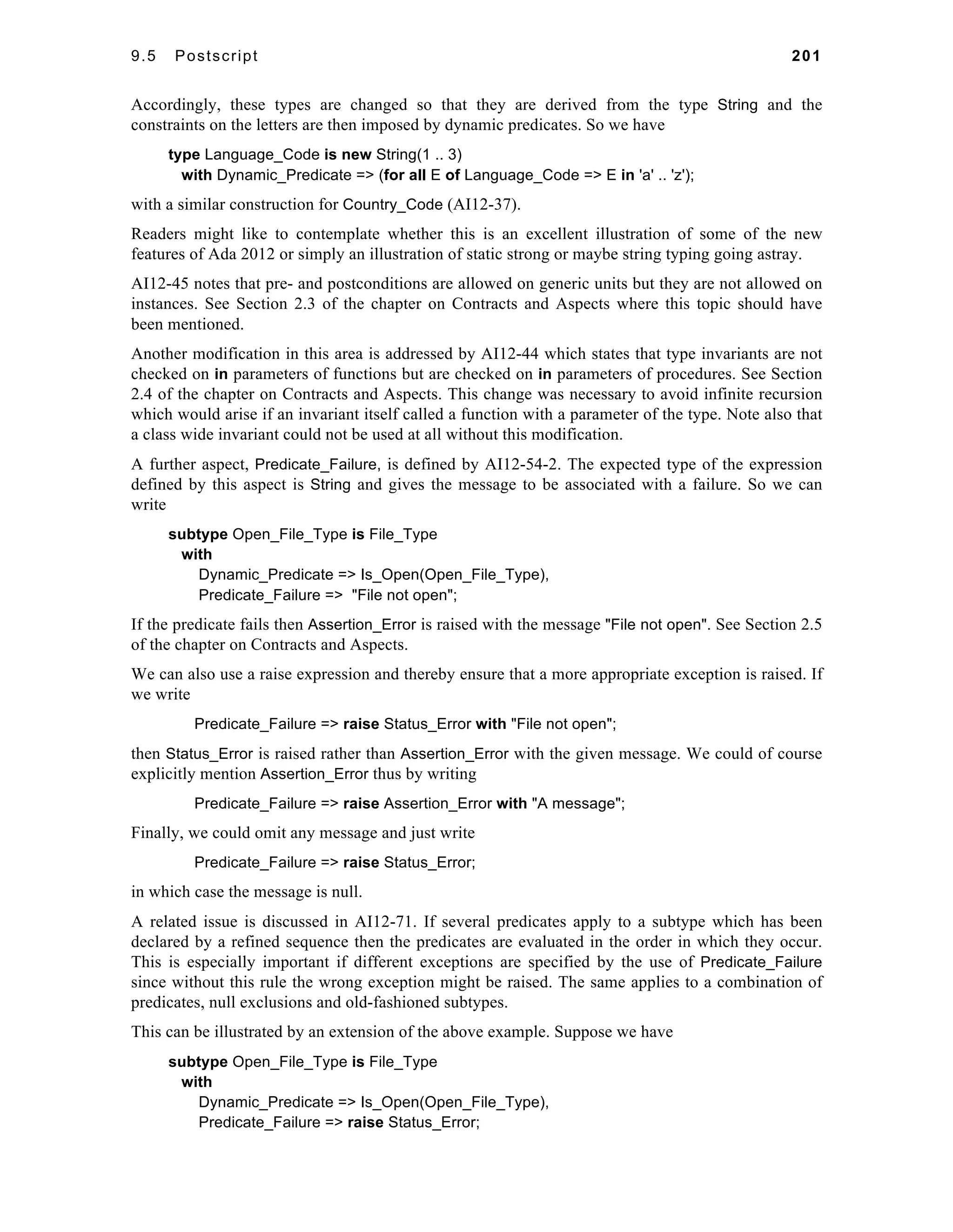 9.5 Postscript 201 
Accordingly, these types are changed so that they are derived from the type String and the 
constraints on the letters are then imposed by dynamic predicates. So we have 
type Language_Code is new String(1 .. 3) 
with Dynamic_Predicate => (for all E of Language_Code => E in 'a' .. 'z'); 
with a similar construction for Country_Code (AI12-37). 
Readers might like to contemplate whether this is an excellent illustration of some of the new 
features of Ada 2012 or simply an illustration of static strong or maybe string typing going astray. 
AI12-45 notes that pre- and postconditions are allowed on generic units but they are not allowed on 
instances. See Section 2.3 of the chapter on Contracts and Aspects where this topic should have 
been mentioned. 
Another modification in this area is addressed by AI12-44 which states that type invariants are not 
checked on in parameters of functions but are checked on in parameters of procedures. See Section 
2.4 of the chapter on Contracts and Aspects. This change was necessary to avoid infinite recursion 
which would arise if an invariant itself called a function with a parameter of the type. Note also that 
a class wide invariant could not be used at all without this modification. 
A further aspect, Predicate_Failure, is defined by AI12-54-2. The expected type of the expression 
defined by this aspect is String and gives the message to be associated with a failure. So we can 
write 
subtype Open_File_Type is File_Type 
with 
Dynamic_Predicate => Is_Open(Open_File_Type), 
Predicate_Failure => "File not open"; 
If the predicate fails then Assertion_Error is raised with the message "File not open". See Section 2.5 
of the chapter on Contracts and Aspects. 
We can also use a raise expression and thereby ensure that a more appropriate exception is raised. If 
we write 
Predicate_Failure => raise Status_Error with "File not open"; 
then Status_Error is raised rather than Assertion_Error with the given message. We could of course 
explicitly mention Assertion_Error thus by writing 
Predicate_Failure => raise Assertion_Error with "A message"; 
Finally, we could omit any message and just write 
Predicate_Failure => raise Status_Error; 
in which case the message is null. 
A related issue is discussed in AI12-71. If several predicates apply to a subtype which has been 
declared by a refined sequence then the predicates are evaluated in the order in which they occur. 
This is especially important if different exceptions are specified by the use of Predicate_Failure 
since without this rule the wrong exception might be raised. The same applies to a combination of 
predicates, null exclusions and old-fashioned subtypes. 
This can be illustrated by an extension of the above example. Suppose we have 
subtype Open_File_Type is File_Type 
with 
Dynamic_Predicate => Is_Open(Open_File_Type), 
Predicate_Failure => raise Status_Error; 
 