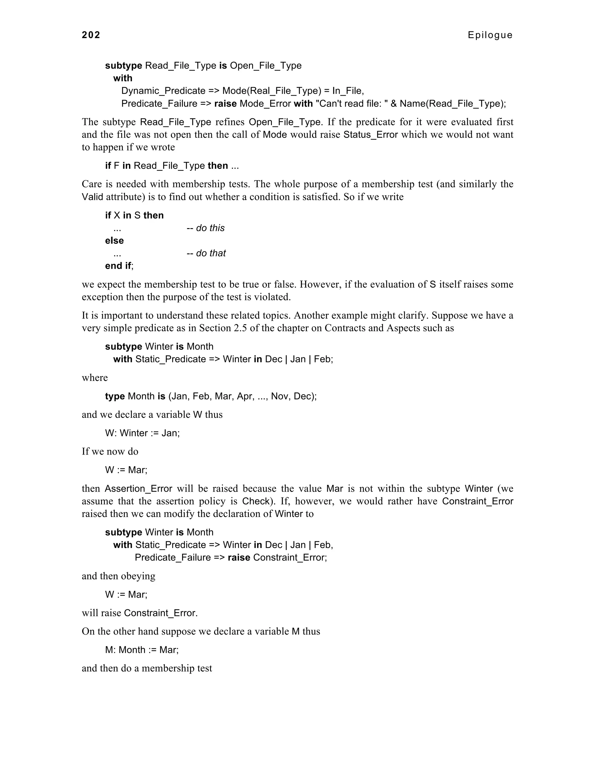 202 Epilogue 
subtype Read_File_Type is Open_File_Type 
with 
Dynamic_Predicate => Mode(Real_File_Type) = In_File, 
Predicate_Failure => raise Mode_Error with "Can't read file: " & Name(Read_File_Type); 
The subtype Read_File_Type refines Open_File_Type. If the predicate for it were evaluated first 
and the file was not open then the call of Mode would raise Status_Error which we would not want 
to happen if we wrote 
if F in Read_File_Type then ... 
Care is needed with membership tests. The whole purpose of a membership test (and similarly the 
Valid attribute) is to find out whether a condition is satisfied. So if we write 
if X in S then 
... -- do this 
else 
... -- do that 
end if; 
we expect the membership test to be true or false. However, if the evaluation of S itself raises some 
exception then the purpose of the test is violated. 
It is important to understand these related topics. Another example might clarify. Suppose we have a 
very simple predicate as in Section 2.5 of the chapter on Contracts and Aspects such as 
subtype Winter is Month 
with Static_Predicate => Winter in Dec | Jan | Feb; 
where 
type Month is (Jan, Feb, Mar, Apr, ..., Nov, Dec); 
and we declare a variable W thus 
W: Winter := Jan; 
If we now do 
W := Mar; 
then Assertion_Error will be raised because the value Mar is not within the subtype Winter (we 
assume that the assertion policy is Check). If, however, we would rather have Constraint_Error 
raised then we can modify the declaration of Winter to 
subtype Winter is Month 
with Static_Predicate => Winter in Dec | Jan | Feb, 
Predicate_Failure => raise Constraint_Error; 
and then obeying 
W := Mar; 
will raise Constraint_Error. 
On the other hand suppose we declare a variable M thus 
M: Month := Mar; 
and then do a membership test 
 