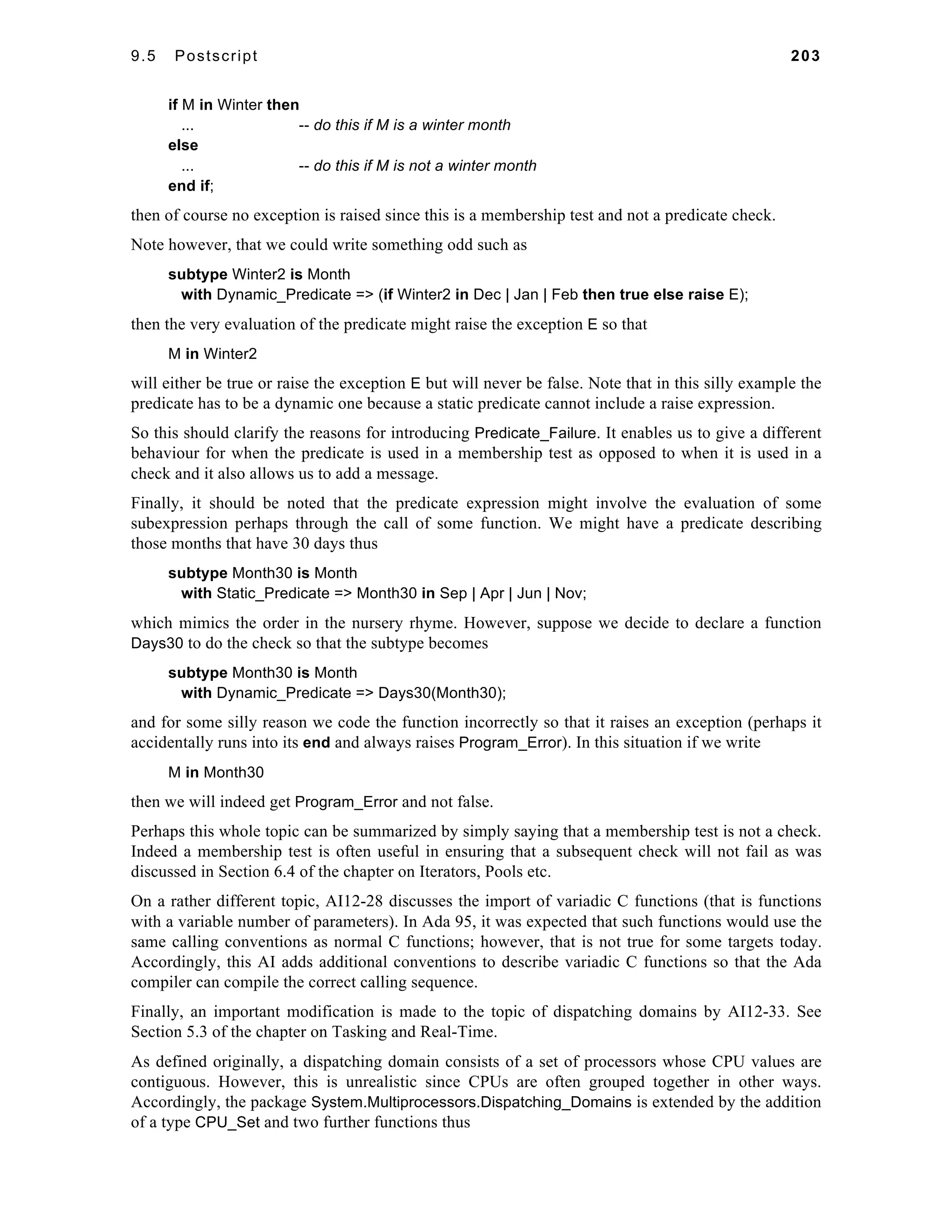 9.5 Postscript 203 
if M in Winter then 
... -- do this if M is a winter month 
else 
... -- do this if M is not a winter month 
end if; 
then of course no exception is raised since this is a membership test and not a predicate check. 
Note however, that we could write something odd such as 
subtype Winter2 is Month 
with Dynamic_Predicate => (if Winter2 in Dec | Jan | Feb then true else raise E); 
then the very evaluation of the predicate might raise the exception E so that 
M in Winter2 
will either be true or raise the exception E but will never be false. Note that in this silly example the 
predicate has to be a dynamic one because a static predicate cannot include a raise expression. 
So this should clarify the reasons for introducing Predicate_Failure. It enables us to give a different 
behaviour for when the predicate is used in a membership test as opposed to when it is used in a 
check and it also allows us to add a message. 
Finally, it should be noted that the predicate expression might involve the evaluation of some 
subexpression perhaps through the call of some function. We might have a predicate describing 
those months that have 30 days thus 
subtype Month30 is Month 
with Static_Predicate => Month30 in Sep | Apr | Jun | Nov; 
which mimics the order in the nursery rhyme. However, suppose we decide to declare a function 
Days30 to do the check so that the subtype becomes 
subtype Month30 is Month 
with Dynamic_Predicate => Days30(Month30); 
and for some silly reason we code the function incorrectly so that it raises an exception (perhaps it 
accidentally runs into its end and always raises Program_Error). In this situation if we write 
M in Month30 
then we will indeed get Program_Error and not false. 
Perhaps this whole topic can be summarized by simply saying that a membership test is not a check. 
Indeed a membership test is often useful in ensuring that a subsequent check will not fail as was 
discussed in Section 6.4 of the chapter on Iterators, Pools etc. 
On a rather different topic, AI12-28 discusses the import of variadic C functions (that is functions 
with a variable number of parameters). In Ada 95, it was expected that such functions would use the 
same calling conventions as normal C functions; however, that is not true for some targets today. 
Accordingly, this AI adds additional conventions to describe variadic C functions so that the Ada 
compiler can compile the correct calling sequence. 
Finally, an important modification is made to the topic of dispatching domains by AI12-33. See 
Section 5.3 of the chapter on Tasking and Real-Time. 
As defined originally, a dispatching domain consists of a set of processors whose CPU values are 
contiguous. However, this is unrealistic since CPUs are often grouped together in other ways. 
Accordingly, the package System.Multiprocessors.Dispatching_Domains is extended by the addition 
of a type CPU_Set and two further functions thus 
 