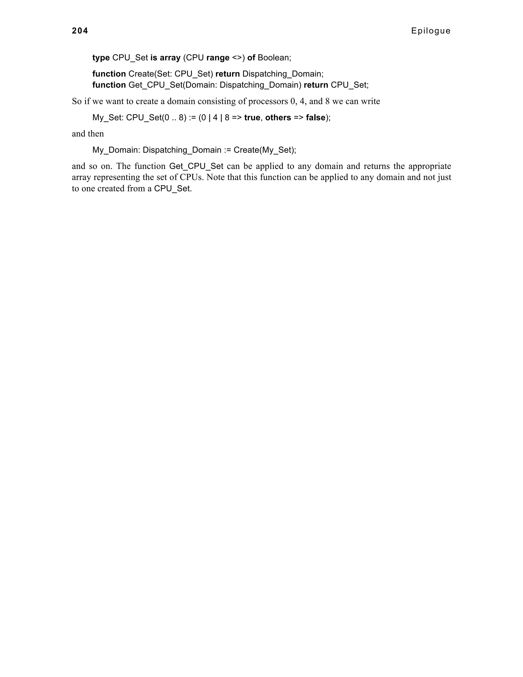 204 Epilogue 
type CPU_Set is array (CPU range <>) of Boolean; 
function Create(Set: CPU_Set) return Dispatching_Domain; 
function Get_CPU_Set(Domain: Dispatching_Domain) return CPU_Set; 
So if we want to create a domain consisting of processors 0, 4, and 8 we can write 
My_Set: CPU_Set(0 .. 8) := (0 | 4 | 8 => true, others => false); 
and then 
My_Domain: Dispatching_Domain := Create(My_Set); 
and so on. The function Get_CPU_Set can be applied to any domain and returns the appropriate 
array representing the set of CPUs. Note that this function can be applied to any domain and not just 
to one created from a CPU_Set. 
 