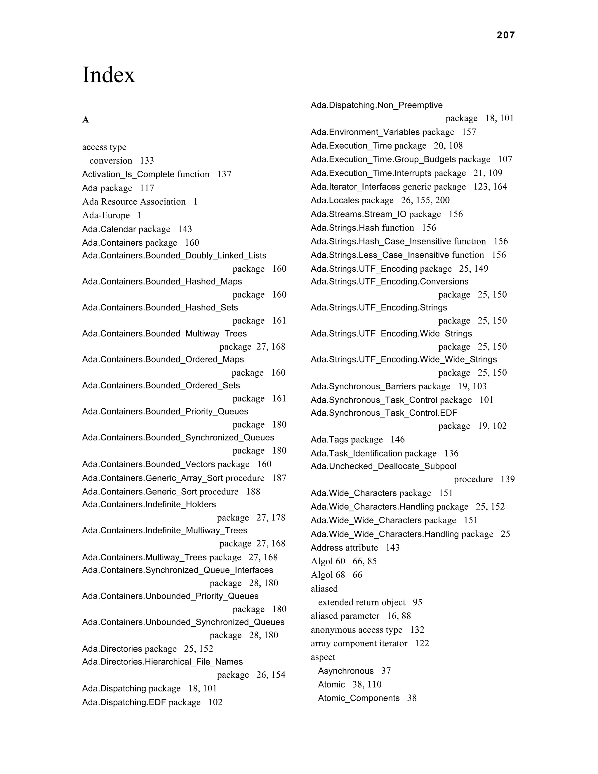 207 
Index 
A 
access type 
conversion 133 
Activation_Is_Complete function 137 
Ada package 117 
Ada Resource Association 1 
Ada-Europe 1 
Ada.Calendar package 143 
Ada.Containers package 160 
Ada.Containers.Bounded_Doubly_Linked_Lists 
package 160 
Ada.Containers.Bounded_Hashed_Maps 
package 160 
Ada.Containers.Bounded_Hashed_Sets 
package 161 
Ada.Containers.Bounded_Multiway_Trees 
package 27, 168 
Ada.Containers.Bounded_Ordered_Maps 
package 160 
Ada.Containers.Bounded_Ordered_Sets 
package 161 
Ada.Containers.Bounded_Priority_Queues 
package 180 
Ada.Containers.Bounded_Synchronized_Queues 
package 180 
Ada.Containers.Bounded_Vectors package 160 
Ada.Containers.Generic_Array_Sort procedure 187 
Ada.Containers.Generic_Sort procedure 188 
Ada.Containers.Indefinite_Holders 
package 27, 178 
Ada.Containers.Indefinite_Multiway_Trees 
package 27, 168 
Ada.Containers.Multiway_Trees package 27, 168 
Ada.Containers.Synchronized_Queue_Interfaces 
package 28, 180 
Ada.Containers.Unbounded_Priority_Queues 
package 180 
Ada.Containers.Unbounded_Synchronized_Queues 
package 28, 180 
Ada.Directories package 25, 152 
Ada.Directories.Hierarchical_File_Names 
package 26, 154 
Ada.Dispatching package 18, 101 
Ada.Dispatching.EDF package 102 
Ada.Dispatching.Non_Preemptive 
package 18, 101 
Ada.Environment_Variables package 157 
Ada.Execution_Time package 20, 108 
Ada.Execution_Time.Group_Budgets package 107 
Ada.Execution_Time.Interrupts package 21, 109 
Ada.Iterator_Interfaces generic package 123, 164 
Ada.Locales package 26, 155, 200 
Ada.Streams.Stream_IO package 156 
Ada.Strings.Hash function 156 
Ada.Strings.Hash_Case_Insensitive function 156 
Ada.Strings.Less_Case_Insensitive function 156 
Ada.Strings.UTF_Encoding package 25, 149 
Ada.Strings.UTF_Encoding.Conversions 
package 25, 150 
Ada.Strings.UTF_Encoding.Strings 
package 25, 150 
Ada.Strings.UTF_Encoding.Wide_Strings 
package 25, 150 
Ada.Strings.UTF_Encoding.Wide_Wide_Strings 
package 25, 150 
Ada.Synchronous_Barriers package 19, 103 
Ada.Synchronous_Task_Control package 101 
Ada.Synchronous_Task_Control.EDF 
package 19, 102 
Ada.Tags package 146 
Ada.Task_Identification package 136 
Ada.Unchecked_Deallocate_Subpool 
procedure 139 
Ada.Wide_Characters package 151 
Ada.Wide_Characters.Handling package 25, 152 
Ada.Wide_Wide_Characters package 151 
Ada.Wide_Wide_Characters.Handling package 25 
Address attribute 143 
Algol 60 66, 85 
Algol 68 66 
aliased 
extended return object 95 
aliased parameter 16, 88 
anonymous access type 132 
array component iterator 122 
aspect 
Asynchronous 37 
Atomic 38, 110 
Atomic_Components 38 
 