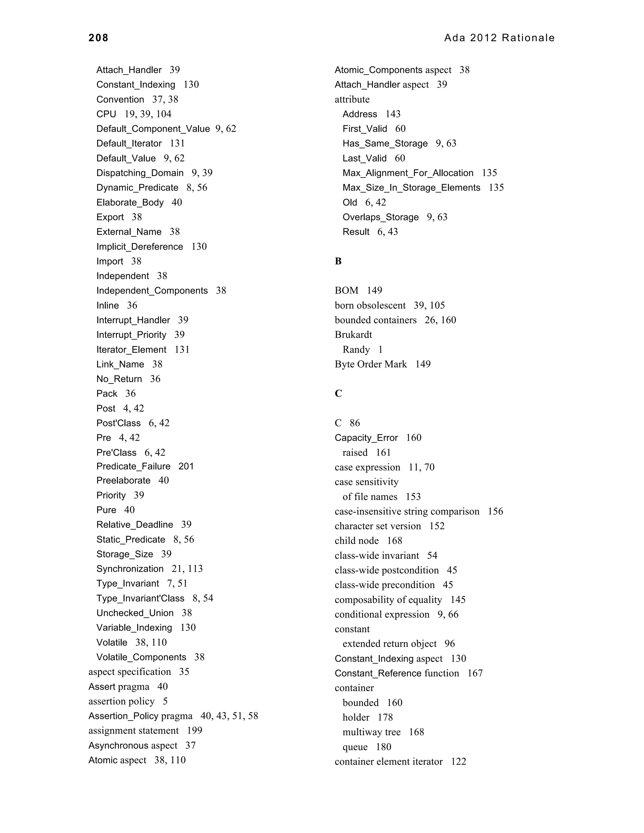 208 Ada 2012 Rationale 
Attach_Handler 39 
Constant_Indexing 130 
Convention 37, 38 
CPU 19, 39, 104 
Default_Component_Value 9, 62 
Default_Iterator 131 
Default_Value 9, 62 
Dispatching_Domain 9, 39 
Dynamic_Predicate 8, 56 
Elaborate_Body 40 
Export 38 
External_Name 38 
Implicit_Dereference 130 
Import 38 
Independent 38 
Independent_Components 38 
Inline 36 
Interrupt_Handler 39 
Interrupt_Priority 39 
Iterator_Element 131 
Link_Name 38 
No_Return 36 
Pack 36 
Post 4, 42 
Post'Class 6, 42 
Pre 4, 42 
Pre'Class 6, 42 
Predicate_Failure 201 
Preelaborate 40 
Priority 39 
Pure 40 
Relative_Deadline 39 
Static_Predicate 8, 56 
Storage_Size 39 
Synchronization 21, 113 
Type_Invariant 7, 51 
Type_Invariant'Class 8, 54 
Unchecked_Union 38 
Variable_Indexing 130 
Volatile 38, 110 
Volatile_Components 38 
aspect specification 35 
Assert pragma 40 
assertion policy 5 
Assertion_Policy pragma 40, 43, 51, 58 
assignment statement 199 
Asynchronous aspect 37 
Atomic aspect 38, 110 
Atomic_Components aspect 38 
Attach_Handler aspect 39 
attribute 
Address 143 
First_Valid 60 
Has_Same_Storage 9, 63 
Last_Valid 60 
Max_Alignment_For_Allocation 135 
Max_Size_In_Storage_Elements 135 
Old 6, 42 
Overlaps_Storage 9, 63 
Result 6, 43 
B 
BOM 149 
born obsolescent 39, 105 
bounded containers 26, 160 
Brukardt 
Randy 1 
Byte Order Mark 149 
C 
C 86 
Capacity_Error 160 
raised 161 
case expression 11, 70 
case sensitivity 
of file names 153 
case-insensitive string comparison 156 
character set version 152 
child node 168 
class-wide invariant 54 
class-wide postcondition 45 
class-wide precondition 45 
composability of equality 145 
conditional expression 9, 66 
constant 
extended return object 96 
Constant_Indexing aspect 130 
Constant_Reference function 167 
container 
bounded 160 
holder 178 
multiway tree 168 
queue 180 
container element iterator 122 
 