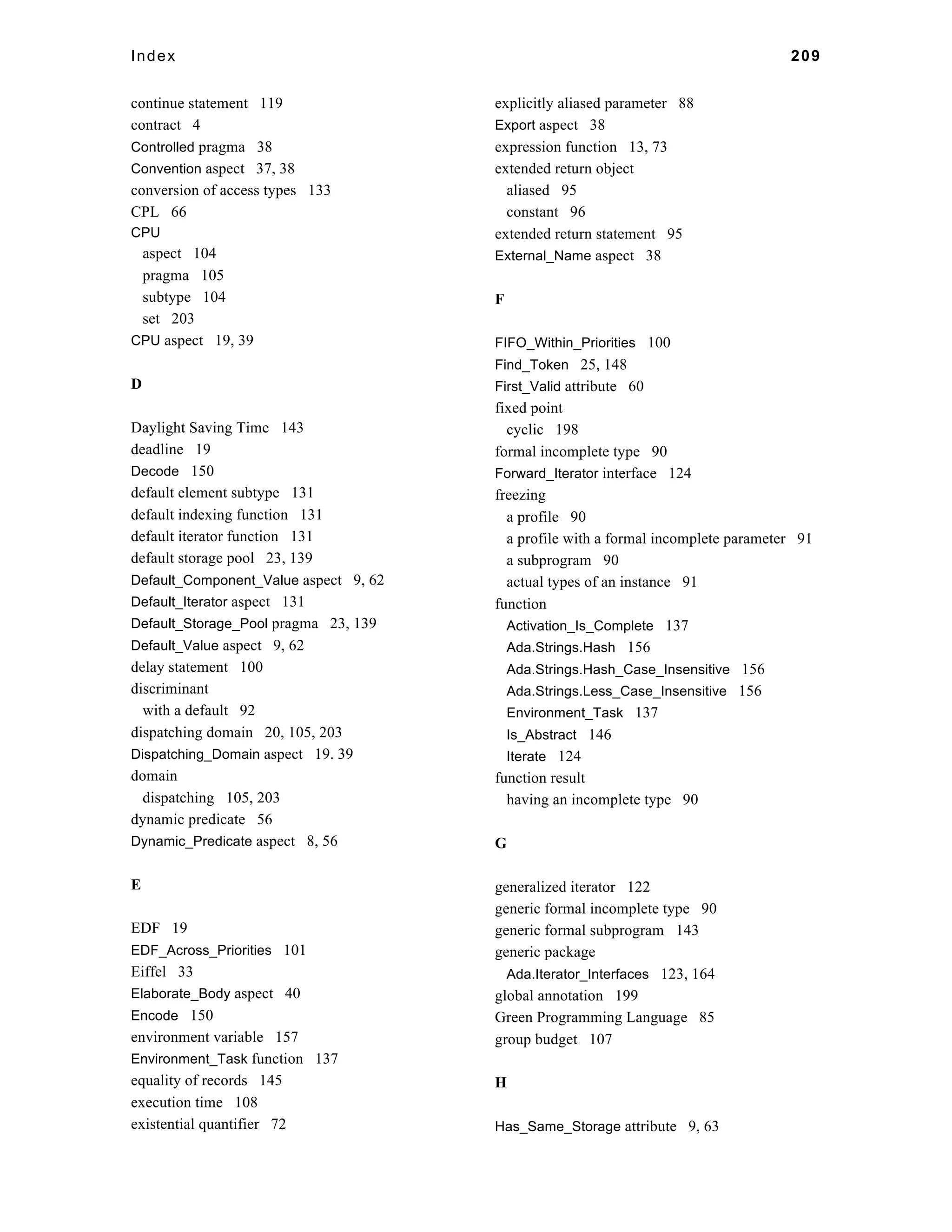 Index 209 
continue statement 119 
contract 4 
Controlled pragma 38 
Convention aspect 37, 38 
conversion of access types 133 
CPL 66 
CPU 
aspect 104 
pragma 105 
subtype 104 
set 203 
CPU aspect 19, 39 
D 
Daylight Saving Time 143 
deadline 19 
Decode 150 
default element subtype 131 
default indexing function 131 
default iterator function 131 
default storage pool 23, 139 
Default_Component_Value aspect 9, 62 
Default_Iterator aspect 131 
Default_Storage_Pool pragma 23, 139 
Default_Value aspect 9, 62 
delay statement 100 
discriminant 
with a default 92 
dispatching domain 20, 105, 203 
Dispatching_Domain aspect 19. 39 
domain 
dispatching 105, 203 
dynamic predicate 56 
Dynamic_Predicate aspect 8, 56 
E 
EDF 19 
EDF_Across_Priorities 101 
Eiffel 33 
Elaborate_Body aspect 40 
Encode 150 
environment variable 157 
Environment_Task function 137 
equality of records 145 
execution time 108 
existential quantifier 72 
explicitly aliased parameter 88 
Export aspect 38 
expression function 13, 73 
extended return object 
aliased 95 
constant 96 
extended return statement 95 
External_Name aspect 38 
F 
FIFO_Within_Priorities 100 
Find_Token 25, 148 
First_Valid attribute 60 
fixed point 
cyclic 198 
formal incomplete type 90 
Forward_Iterator interface 124 
freezing 
a profile 90 
a profile with a formal incomplete parameter 91 
a subprogram 90 
actual types of an instance 91 
function 
Activation_Is_Complete 137 
Ada.Strings.Hash 156 
Ada.Strings.Hash_Case_Insensitive 156 
Ada.Strings.Less_Case_Insensitive 156 
Environment_Task 137 
Is_Abstract 146 
Iterate 124 
function result 
having an incomplete type 90 
G 
generalized iterator 122 
generic formal incomplete type 90 
generic formal subprogram 143 
generic package 
Ada.Iterator_Interfaces 123, 164 
global annotation 199 
Green Programming Language 85 
group budget 107 
H 
Has_Same_Storage attribute 9, 63 
 