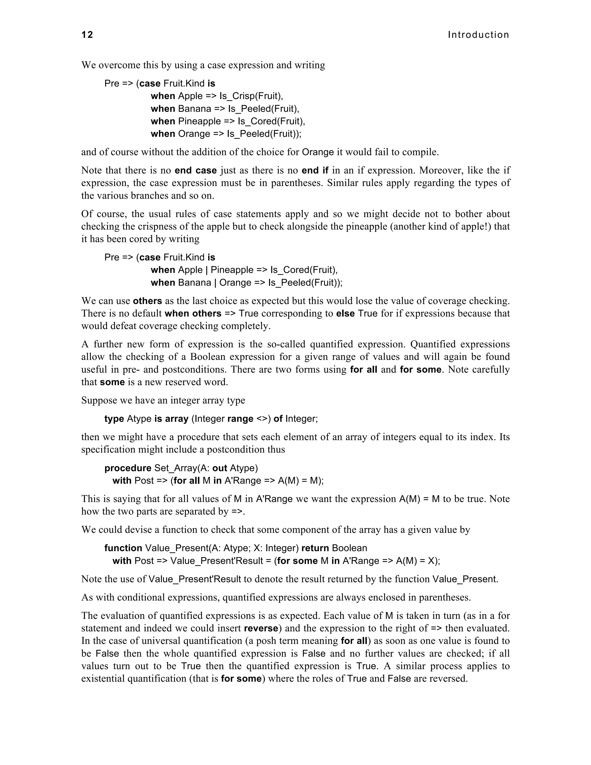 12 Introduction 
We overcome this by using a case expression and writing 
Pre => (case Fruit.Kind is 
when Apple => Is_Crisp(Fruit), 
when Banana => Is_Peeled(Fruit), 
when Pineapple => Is_Cored(Fruit), 
when Orange => Is_Peeled(Fruit)); 
and of course without the addition of the choice for Orange it would fail to compile. 
Note that there is no end case just as there is no end if in an if expression. Moreover, like the if 
expression, the case expression must be in parentheses. Similar rules apply regarding the types of 
the various branches and so on. 
Of course, the usual rules of case statements apply and so we might decide not to bother about 
checking the crispness of the apple but to check alongside the pineapple (another kind of apple!) that 
it has been cored by writing 
Pre => (case Fruit.Kind is 
when Apple | Pineapple => Is_Cored(Fruit), 
when Banana | Orange => Is_Peeled(Fruit)); 
We can use others as the last choice as expected but this would lose the value of coverage checking. 
There is no default when others => True corresponding to else True for if expressions because that 
would defeat coverage checking completely. 
A further new form of expression is the so-called quantified expression. Quantified expressions 
allow the checking of a Boolean expression for a given range of values and will again be found 
useful in pre- and postconditions. There are two forms using for all and for some. Note carefully 
that some is a new reserved word. 
Suppose we have an integer array type 
type Atype is array (Integer range <>) of Integer; 
then we might have a procedure that sets each element of an array of integers equal to its index. Its 
specification might include a postcondition thus 
procedure Set_Array(A: out Atype) 
with Post => (for all M in A'Range => A(M) = M); 
This is saying that for all values of M in A'Range we want the expression A(M) = M to be true. Note 
how the two parts are separated by =>. 
We could devise a function to check that some component of the array has a given value by 
function Value_Present(A: Atype; X: Integer) return Boolean 
with Post => Value_Present'Result = (for some M in A'Range => A(M) = X); 
Note the use of Value_Present'Result to denote the result returned by the function Value_Present. 
As with conditional expressions, quantified expressions are always enclosed in parentheses. 
The evaluation of quantified expressions is as expected. Each value of M is taken in turn (as in a for 
statement and indeed we could insert reverse) and the expression to the right of => then evaluated. 
In the case of universal quantification (a posh term meaning for all) as soon as one value is found to 
be False then the whole quantified expression is False and no further values are checked; if all 
values turn out to be True then the quantified expression is True. A similar process applies to 
existential quantification (that is for some) where the roles of True and False are reversed. 
 
