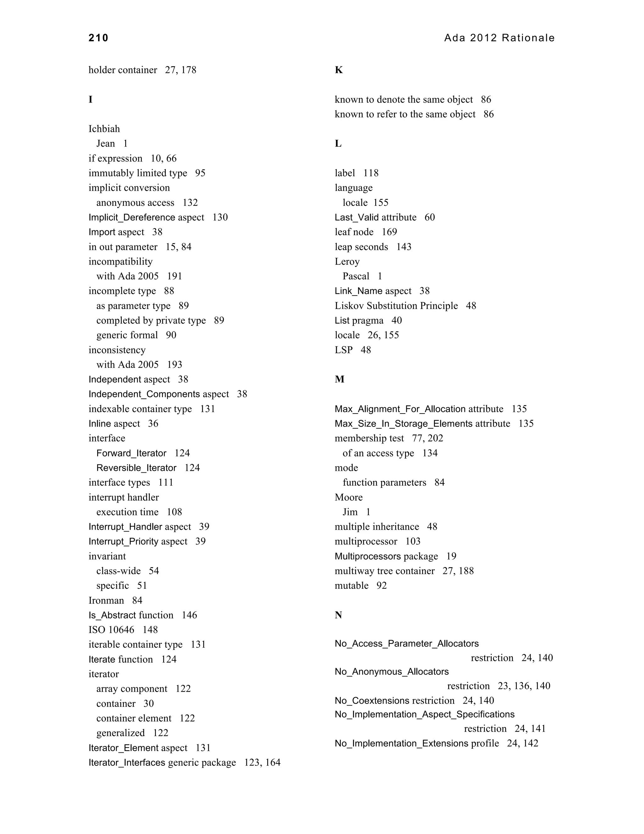 210 Ada 2012 Rationale 
holder container 27, 178 
I 
Ichbiah 
Jean 1 
if expression 10, 66 
immutably limited type 95 
implicit conversion 
anonymous access 132 
Implicit_Dereference aspect 130 
Import aspect 38 
in out parameter 15, 84 
incompatibility 
with Ada 2005 191 
incomplete type 88 
as parameter type 89 
completed by private type 89 
generic formal 90 
inconsistency 
with Ada 2005 193 
Independent aspect 38 
Independent_Components aspect 38 
indexable container type 131 
Inline aspect 36 
interface 
Forward_Iterator 124 
Reversible_Iterator 124 
interface types 111 
interrupt handler 
execution time 108 
Interrupt_Handler aspect 39 
Interrupt_Priority aspect 39 
invariant 
class-wide 54 
specific 51 
Ironman 84 
Is_Abstract function 146 
ISO 10646 148 
iterable container type 131 
Iterate function 124 
iterator 
array component 122 
container 30 
container element 122 
generalized 122 
Iterator_Element aspect 131 
Iterator_Interfaces generic package 123, 164 
K 
known to denote the same object 86 
known to refer to the same object 86 
L 
label 118 
language 
locale 155 
Last_Valid attribute 60 
leaf node 169 
leap seconds 143 
Leroy 
Pascal 1 
Link_Name aspect 38 
Liskov Substitution Principle 48 
List pragma 40 
locale 26, 155 
LSP 48 
M 
Max_Alignment_For_Allocation attribute 135 
Max_Size_In_Storage_Elements attribute 135 
membership test 77, 202 
of an access type 134 
mode 
function parameters 84 
Moore 
Jim 1 
multiple inheritance 48 
multiprocessor 103 
Multiprocessors package 19 
multiway tree container 27, 188 
mutable 92 
N 
No_Access_Parameter_Allocators 
restriction 24, 140 
No_Anonymous_Allocators 
restriction 23, 136, 140 
No_Coextensions restriction 24, 140 
No_Implementation_Aspect_Specifications 
restriction 24, 141 
No_Implementation_Extensions profile 24, 142 
 