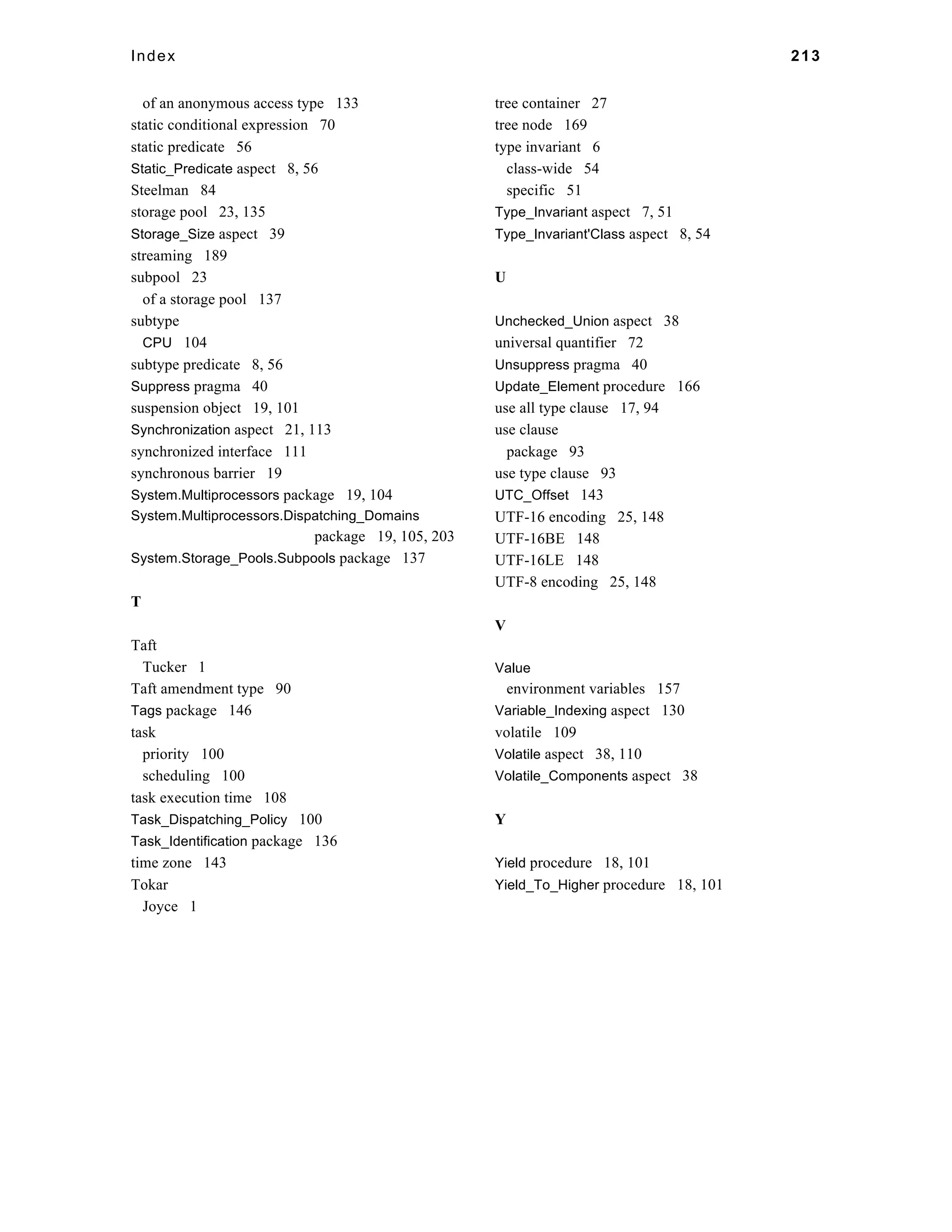 Index 213 
of an anonymous access type 133 
static conditional expression 70 
static predicate 56 
Static_Predicate aspect 8, 56 
Steelman 84 
storage pool 23, 135 
Storage_Size aspect 39 
streaming 189 
subpool 23 
of a storage pool 137 
subtype 
CPU 104 
subtype predicate 8, 56 
Suppress pragma 40 
suspension object 19, 101 
Synchronization aspect 21, 113 
synchronized interface 111 
synchronous barrier 19 
System.Multiprocessors package 19, 104 
System.Multiprocessors.Dispatching_Domains 
package 19, 105, 203 
System.Storage_Pools.Subpools package 137 
T 
Taft 
Tucker 1 
Taft amendment type 90 
Tags package 146 
task 
priority 100 
scheduling 100 
task execution time 108 
Task_Dispatching_Policy 100 
Task_Identification package 136 
time zone 143 
Tokar 
Joyce 1 
tree container 27 
tree node 169 
type invariant 6 
class-wide 54 
specific 51 
Type_Invariant aspect 7, 51 
Type_Invariant'Class aspect 8, 54 
U 
Unchecked_Union aspect 38 
universal quantifier 72 
Unsuppress pragma 40 
Update_Element procedure 166 
use all type clause 17, 94 
use clause 
package 93 
use type clause 93 
UTC_Offset 143 
UTF-16 encoding 25, 148 
UTF-16BE 148 
UTF-16LE 148 
UTF-8 encoding 25, 148 
V 
Value 
environment variables 157 
Variable_Indexing aspect 130 
volatile 109 
Volatile aspect 38, 110 
Volatile_Components aspect 38 
Y 
Yield procedure 18, 101 
Yield_To_Higher procedure 18, 101 
 