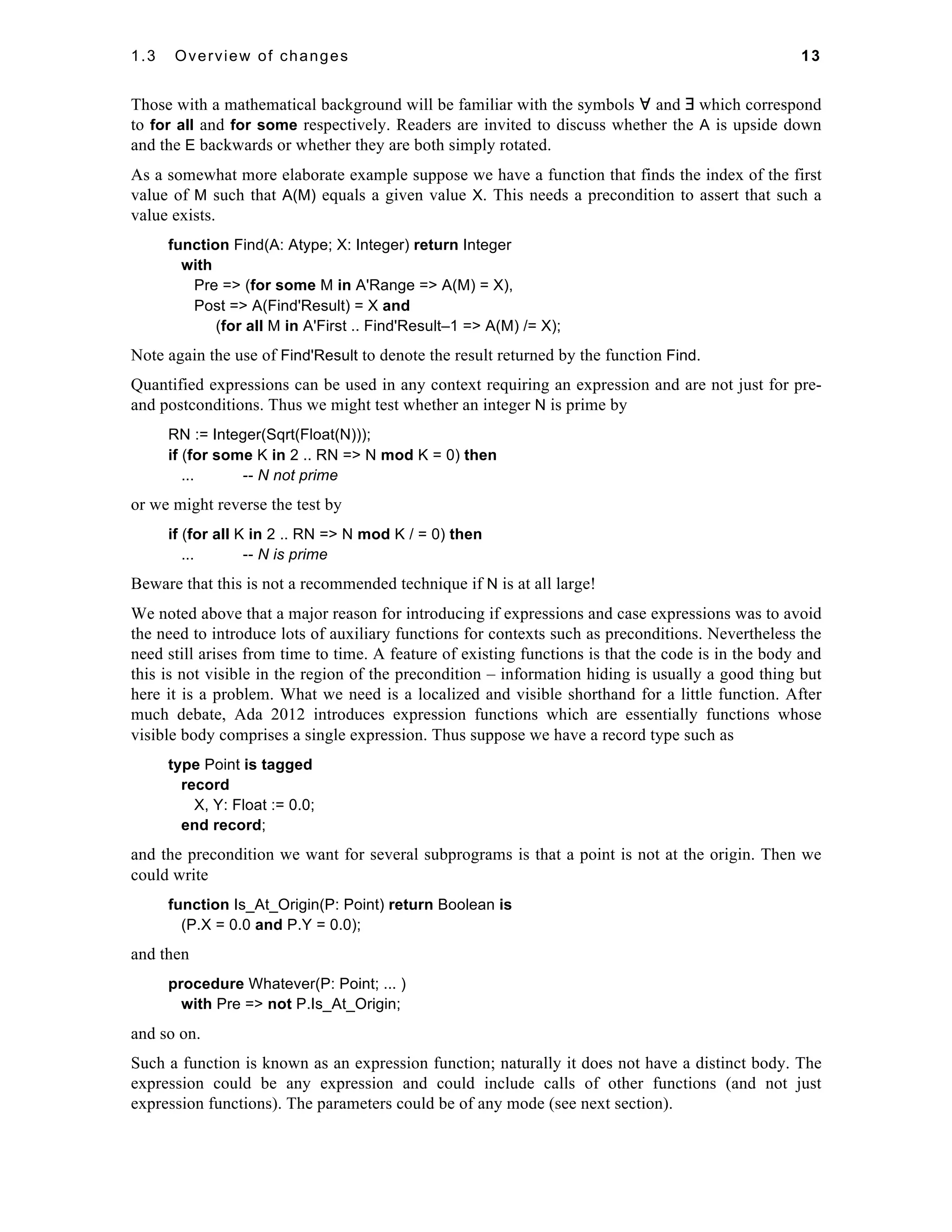 1.3 Overview of changes 13 
Those with a mathematical background will be familiar with the symbols ∀ and ∃ which correspond 
to for all and for some respectively. Readers are invited to discuss whether the A is upside down 
and the E backwards or whether they are both simply rotated. 
As a somewhat more elaborate example suppose we have a function that finds the index of the first 
value of M such that A(M) equals a given value X. This needs a precondition to assert that such a 
value exists. 
function Find(A: Atype; X: Integer) return Integer 
with 
Pre => (for some M in A'Range => A(M) = X), 
Post => A(Find'Result) = X and 
(for all M in A'First .. Find'Result–1 => A(M) /= X); 
Note again the use of Find'Result to denote the result returned by the function Find. 
Quantified expressions can be used in any context requiring an expression and are not just for pre-and 
postconditions. Thus we might test whether an integer N is prime by 
RN := Integer(Sqrt(Float(N))); 
if (for some K in 2 .. RN => N mod K = 0) then 
... -- N not prime 
or we might reverse the test by 
if (for all K in 2 .. RN => N mod K / = 0) then 
... -- N is prime 
Beware that this is not a recommended technique if N is at all large! 
We noted above that a major reason for introducing if expressions and case expressions was to avoid 
the need to introduce lots of auxiliary functions for contexts such as preconditions. Nevertheless the 
need still arises from time to time. A feature of existing functions is that the code is in the body and 
this is not visible in the region of the precondition – information hiding is usually a good thing but 
here it is a problem. What we need is a localized and visible shorthand for a little function. After 
much debate, Ada 2012 introduces expression functions which are essentially functions whose 
visible body comprises a single expression. Thus suppose we have a record type such as 
type Point is tagged 
record 
X, Y: Float := 0.0; 
end record; 
and the precondition we want for several subprograms is that a point is not at the origin. Then we 
could write 
function Is_At_Origin(P: Point) return Boolean is 
(P.X = 0.0 and P.Y = 0.0); 
and then 
procedure Whatever(P: Point; ... ) 
with Pre => not P.Is_At_Origin; 
and so on. 
Such a function is known as an expression function; naturally it does not have a distinct body. The 
expression could be any expression and could include calls of other functions (and not just 
expression functions). The parameters could be of any mode (see next section). 
 