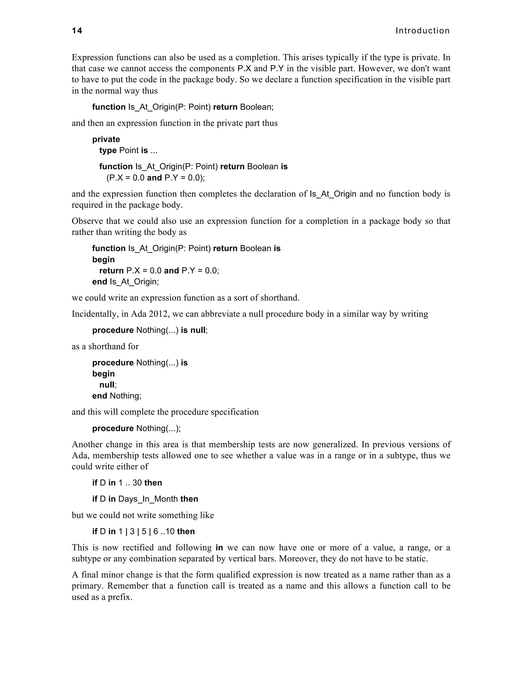 14 Introduction 
Expression functions can also be used as a completion. This arises typically if the type is private. In 
that case we cannot access the components P.X and P.Y in the visible part. However, we don't want 
to have to put the code in the package body. So we declare a function specification in the visible part 
in the normal way thus 
function Is_At_Origin(P: Point) return Boolean; 
and then an expression function in the private part thus 
private 
type Point is ... 
function Is_At_Origin(P: Point) return Boolean is 
(P.X = 0.0 and P.Y = 0.0); 
and the expression function then completes the declaration of Is_At_Origin and no function body is 
required in the package body. 
Observe that we could also use an expression function for a completion in a package body so that 
rather than writing the body as 
function Is_At_Origin(P: Point) return Boolean is 
begin 
return P.X = 0.0 and P.Y = 0.0; 
end Is_At_Origin; 
we could write an expression function as a sort of shorthand. 
Incidentally, in Ada 2012, we can abbreviate a null procedure body in a similar way by writing 
procedure Nothing(...) is null; 
as a shorthand for 
procedure Nothing(...) is 
begin 
null; 
end Nothing; 
and this will complete the procedure specification 
procedure Nothing(...); 
Another change in this area is that membership tests are now generalized. In previous versions of 
Ada, membership tests allowed one to see whether a value was in a range or in a subtype, thus we 
could write either of 
if D in 1 .. 30 then 
if D in Days_In_Month then 
but we could not write something like 
if D in 1 | 3 | 5 | 6 ..10 then 
This is now rectified and following in we can now have one or more of a value, a range, or a 
subtype or any combination separated by vertical bars. Moreover, they do not have to be static. 
A final minor change is that the form qualified expression is now treated as a name rather than as a 
primary. Remember that a function call is treated as a name and this allows a function call to be 
used as a prefix. 
 