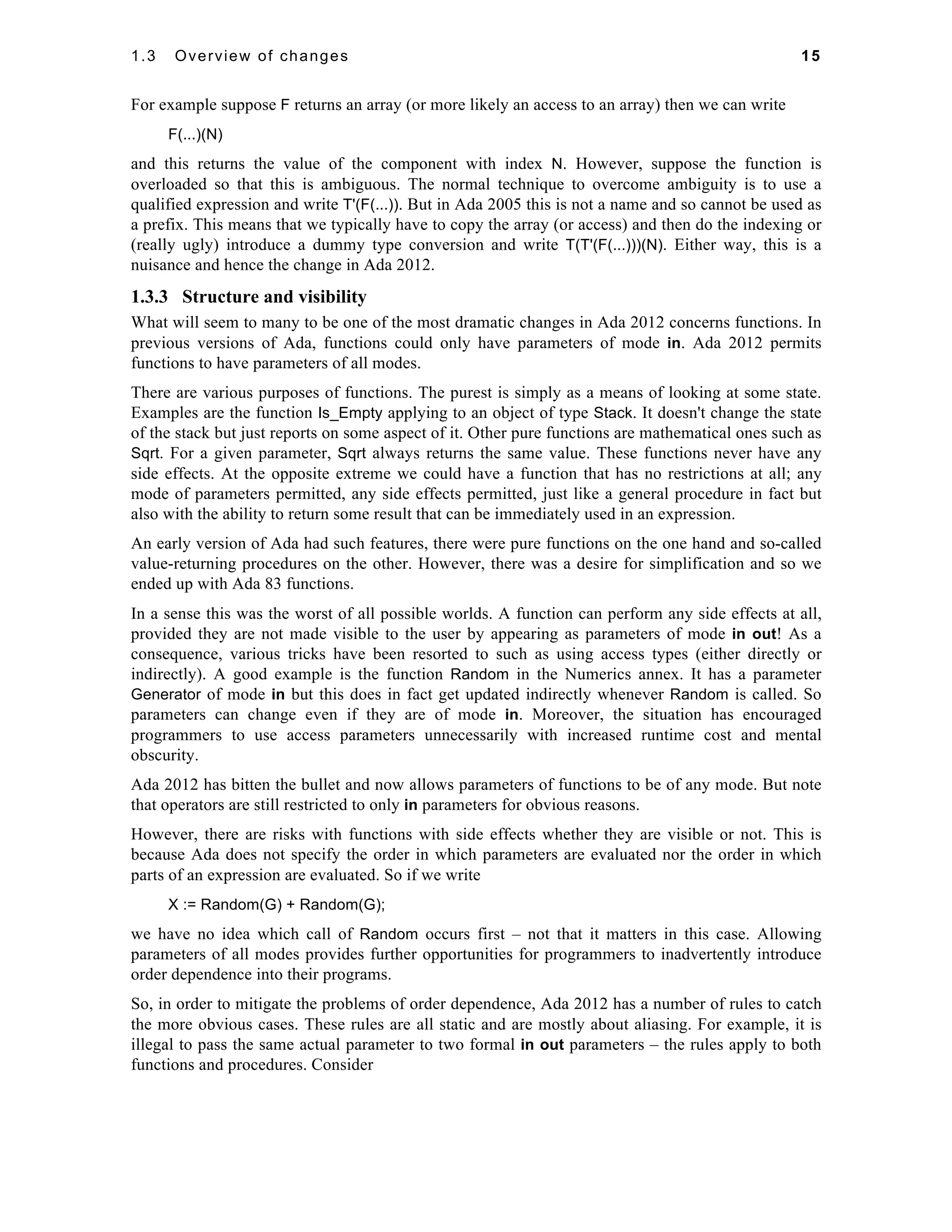 1.3 Overview of changes 15 
For example suppose F returns an array (or more likely an access to an array) then we can write 
F(...)(N) 
and this returns the value of the component with index N. However, suppose the function is 
overloaded so that this is ambiguous. The normal technique to overcome ambiguity is to use a 
qualified expression and write T'(F(...)). But in Ada 2005 this is not a name and so cannot be used as 
a prefix. This means that we typically have to copy the array (or access) and then do the indexing or 
(really ugly) introduce a dummy type conversion and write T(T'(F(...)))(N). Either way, this is a 
nuisance and hence the change in Ada 2012. 
1.3.3 Structure and visibility 
What will seem to many to be one of the most dramatic changes in Ada 2012 concerns functions. In 
previous versions of Ada, functions could only have parameters of mode in. Ada 2012 permits 
functions to have parameters of all modes. 
There are various purposes of functions. The purest is simply as a means of looking at some state. 
Examples are the function Is_Empty applying to an object of type Stack. It doesn't change the state 
of the stack but just reports on some aspect of it. Other pure functions are mathematical ones such as 
Sqrt. For a given parameter, Sqrt always returns the same value. These functions never have any 
side effects. At the opposite extreme we could have a function that has no restrictions at all; any 
mode of parameters permitted, any side effects permitted, just like a general procedure in fact but 
also with the ability to return some result that can be immediately used in an expression. 
An early version of Ada had such features, there were pure functions on the one hand and so-called 
value-returning procedures on the other. However, there was a desire for simplification and so we 
ended up with Ada 83 functions. 
In a sense this was the worst of all possible worlds. A function can perform any side effects at all, 
provided they are not made visible to the user by appearing as parameters of mode in out! As a 
consequence, various tricks have been resorted to such as using access types (either directly or 
indirectly). A good example is the function Random in the Numerics annex. It has a parameter 
Generator of mode in but this does in fact get updated indirectly whenever Random is called. So 
parameters can change even if they are of mode in. Moreover, the situation has encouraged 
programmers to use access parameters unnecessarily with increased runtime cost and mental 
obscurity. 
Ada 2012 has bitten the bullet and now allows parameters of functions to be of any mode. But note 
that operators are still restricted to only in parameters for obvious reasons. 
However, there are risks with functions with side effects whether they are visible or not. This is 
because Ada does not specify the order in which parameters are evaluated nor the order in which 
parts of an expression are evaluated. So if we write 
X := Random(G) + Random(G); 
we have no idea which call of Random occurs first – not that it matters in this case. Allowing 
parameters of all modes provides further opportunities for programmers to inadvertently introduce 
order dependence into their programs. 
So, in order to mitigate the problems of order dependence, Ada 2012 has a number of rules to catch 
the more obvious cases. These rules are all static and are mostly about aliasing. For example, it is 
illegal to pass the same actual parameter to two formal in out parameters – the rules apply to both 
functions and procedures. Consider 
 