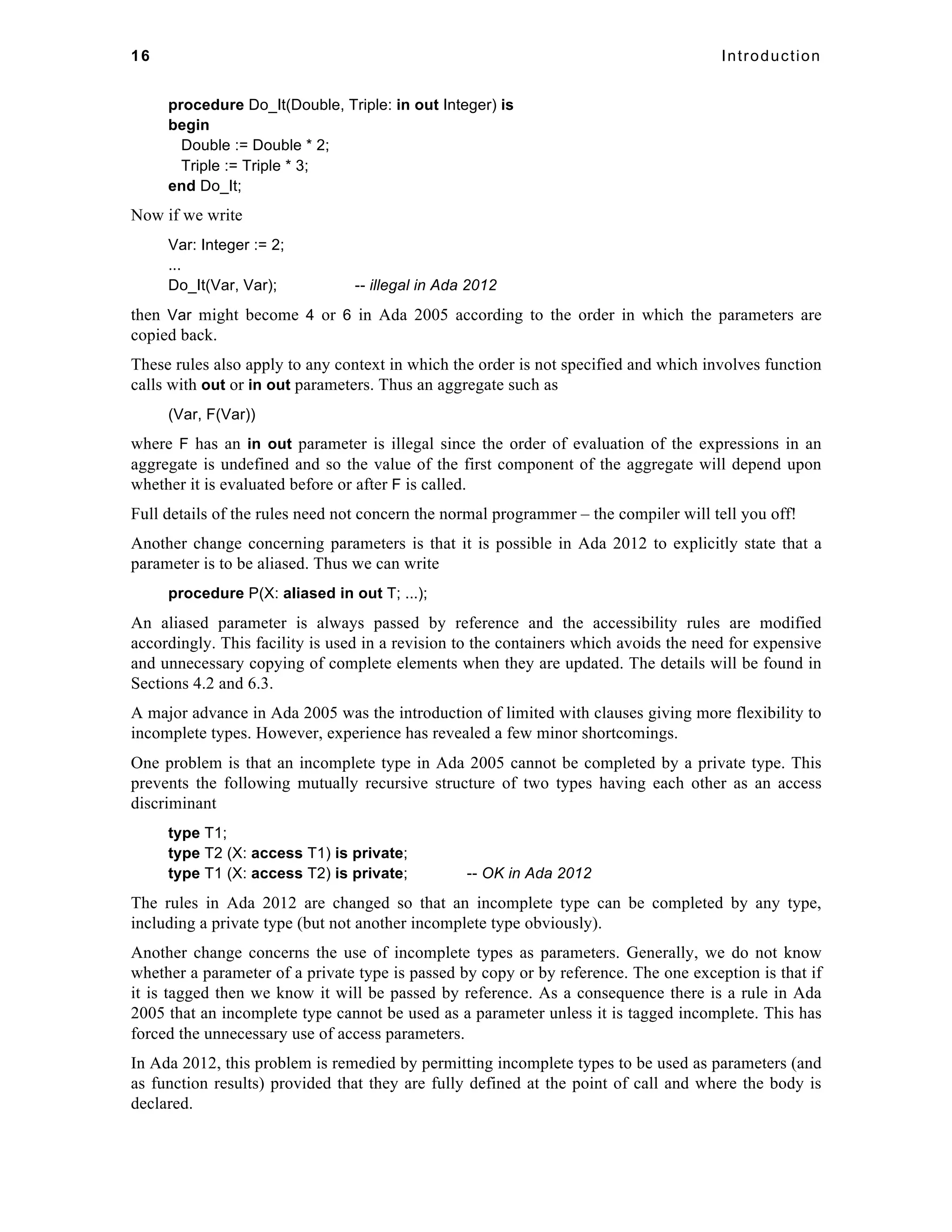 16 Introduction 
procedure Do_It(Double, Triple: in out Integer) is 
begin 
Double := Double * 2; 
Triple := Triple * 3; 
end Do_It; 
Now if we write 
Var: Integer := 2; 
... 
Do_It(Var, Var); -- illegal in Ada 2012 
then Var might become 4 or 6 in Ada 2005 according to the order in which the parameters are 
copied back. 
These rules also apply to any context in which the order is not specified and which involves function 
calls with out or in out parameters. Thus an aggregate such as 
(Var, F(Var)) 
where F has an in out parameter is illegal since the order of evaluation of the expressions in an 
aggregate is undefined and so the value of the first component of the aggregate will depend upon 
whether it is evaluated before or after F is called. 
Full details of the rules need not concern the normal programmer – the compiler will tell you off! 
Another change concerning parameters is that it is possible in Ada 2012 to explicitly state that a 
parameter is to be aliased. Thus we can write 
procedure P(X: aliased in out T; ...); 
An aliased parameter is always passed by reference and the accessibility rules are modified 
accordingly. This facility is used in a revision to the containers which avoids the need for expensive 
and unnecessary copying of complete elements when they are updated. The details will be found in 
Sections 4.2 and 6.3. 
A major advance in Ada 2005 was the introduction of limited with clauses giving more flexibility to 
incomplete types. However, experience has revealed a few minor shortcomings. 
One problem is that an incomplete type in Ada 2005 cannot be completed by a private type. This 
prevents the following mutually recursive structure of two types having each other as an access 
discriminant 
type T1; 
type T2 (X: access T1) is private; 
type T1 (X: access T2) is private; -- OK in Ada 2012 
The rules in Ada 2012 are changed so that an incomplete type can be completed by any type, 
including a private type (but not another incomplete type obviously). 
Another change concerns the use of incomplete types as parameters. Generally, we do not know 
whether a parameter of a private type is passed by copy or by reference. The one exception is that if 
it is tagged then we know it will be passed by reference. As a consequence there is a rule in Ada 
2005 that an incomplete type cannot be used as a parameter unless it is tagged incomplete. This has 
forced the unnecessary use of access parameters. 
In Ada 2012, this problem is remedied by permitting incomplete types to be used as parameters (and 
as function results) provided that they are fully defined at the point of call and where the body is 
declared. 
 