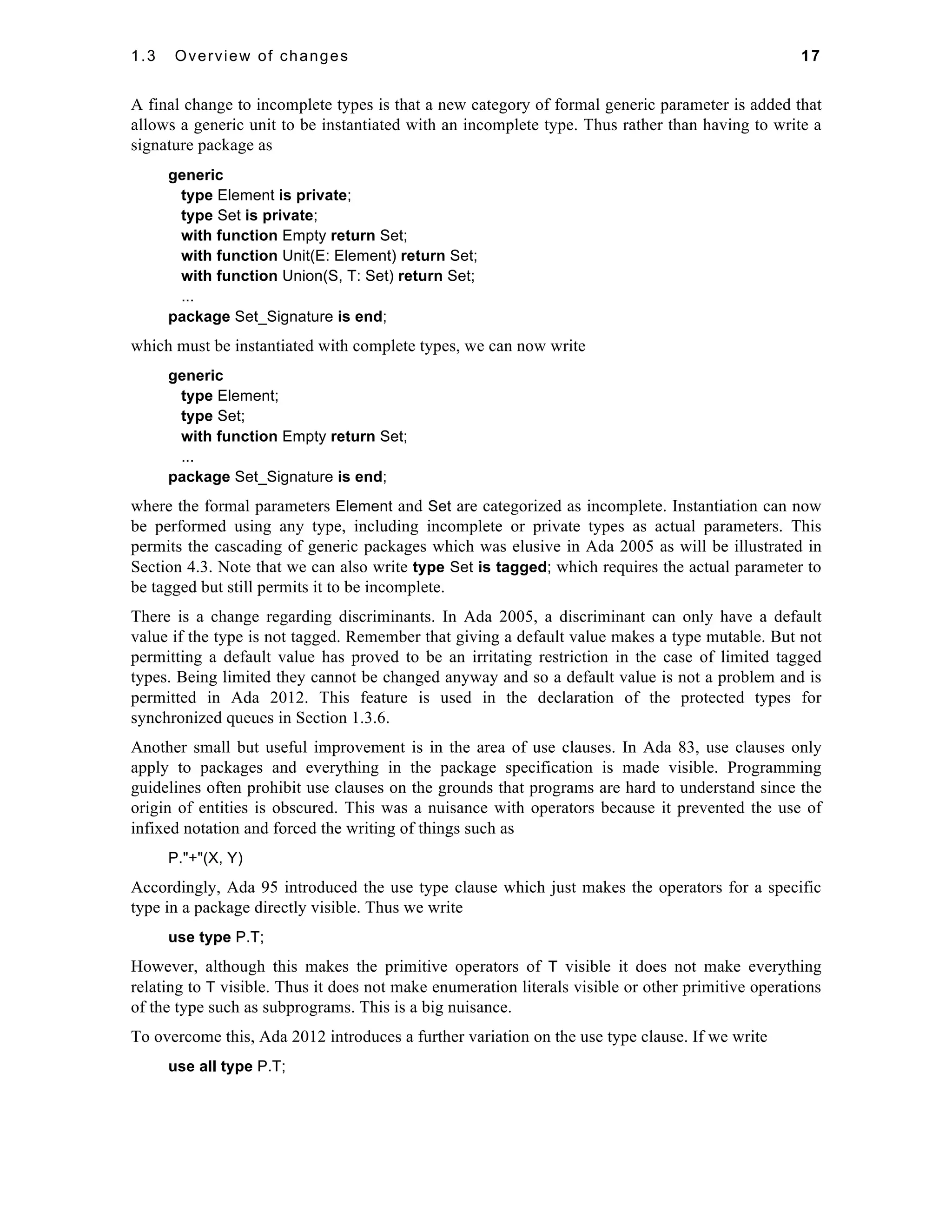 1.3 Overview of changes 17 
A final change to incomplete types is that a new category of formal generic parameter is added that 
allows a generic unit to be instantiated with an incomplete type. Thus rather than having to write a 
signature package as 
generic 
type Element is private; 
type Set is private; 
with function Empty return Set; 
with function Unit(E: Element) return Set; 
with function Union(S, T: Set) return Set; 
... 
package Set_Signature is end; 
which must be instantiated with complete types, we can now write 
generic 
type Element; 
type Set; 
with function Empty return Set; 
... 
package Set_Signature is end; 
where the formal parameters Element and Set are categorized as incomplete. Instantiation can now 
be performed using any type, including incomplete or private types as actual parameters. This 
permits the cascading of generic packages which was elusive in Ada 2005 as will be illustrated in 
Section 4.3. Note that we can also write type Set is tagged; which requires the actual parameter to 
be tagged but still permits it to be incomplete. 
There is a change regarding discriminants. In Ada 2005, a discriminant can only have a default 
value if the type is not tagged. Remember that giving a default value makes a type mutable. But not 
permitting a default value has proved to be an irritating restriction in the case of limited tagged 
types. Being limited they cannot be changed anyway and so a default value is not a problem and is 
permitted in Ada 2012. This feature is used in the declaration of the protected types for 
synchronized queues in Section 1.3.6. 
Another small but useful improvement is in the area of use clauses. In Ada 83, use clauses only 
apply to packages and everything in the package specification is made visible. Programming 
guidelines often prohibit use clauses on the grounds that programs are hard to understand since the 
origin of entities is obscured. This was a nuisance with operators because it prevented the use of 
infixed notation and forced the writing of things such as 
P."+"(X, Y) 
Accordingly, Ada 95 introduced the use type clause which just makes the operators for a specific 
type in a package directly visible. Thus we write 
use type P.T; 
However, although this makes the primitive operators of T visible it does not make everything 
relating to T visible. Thus it does not make enumeration literals visible or other primitive operations 
of the type such as subprograms. This is a big nuisance. 
To overcome this, Ada 2012 introduces a further variation on the use type clause. If we write 
use all type P.T; 
 