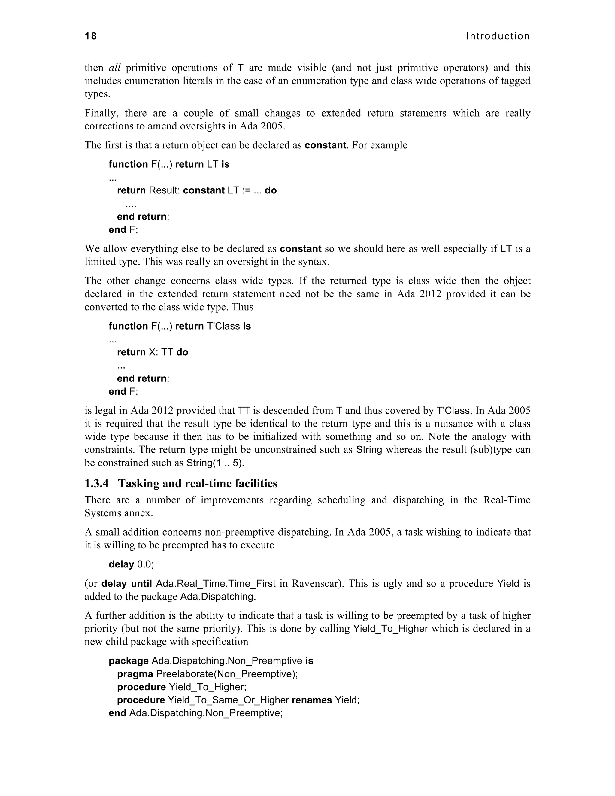 18 Introduction 
then all primitive operations of T are made visible (and not just primitive operators) and this 
includes enumeration literals in the case of an enumeration type and class wide operations of tagged 
types. 
Finally, there are a couple of small changes to extended return statements which are really 
corrections to amend oversights in Ada 2005. 
The first is that a return object can be declared as constant. For example 
function F(...) return LT is 
... 
return Result: constant LT := ... do 
.... 
end return; 
end F; 
We allow everything else to be declared as constant so we should here as well especially if LT is a 
limited type. This was really an oversight in the syntax. 
The other change concerns class wide types. If the returned type is class wide then the object 
declared in the extended return statement need not be the same in Ada 2012 provided it can be 
converted to the class wide type. Thus 
function F(...) return T'Class is 
... 
return X: TT do 
... 
end return; 
end F; 
is legal in Ada 2012 provided that TT is descended from T and thus covered by T'Class. In Ada 2005 
it is required that the result type be identical to the return type and this is a nuisance with a class 
wide type because it then has to be initialized with something and so on. Note the analogy with 
constraints. The return type might be unconstrained such as String whereas the result (sub)type can 
be constrained such as String(1 .. 5). 
1.3.4 Tasking and real-time facilities 
There are a number of improvements regarding scheduling and dispatching in the Real-Time 
Systems annex. 
A small addition concerns non-preemptive dispatching. In Ada 2005, a task wishing to indicate that 
it is willing to be preempted has to execute 
delay 0.0; 
(or delay until Ada.Real_Time.Time_First in Ravenscar). This is ugly and so a procedure Yield is 
added to the package Ada.Dispatching. 
A further addition is the ability to indicate that a task is willing to be preempted by a task of higher 
priority (but not the same priority). This is done by calling Yield_To_Higher which is declared in a 
new child package with specification 
package Ada.Dispatching.Non_Preemptive is 
pragma Preelaborate(Non_Preemptive); 
procedure Yield_To_Higher; 
procedure Yield_To_Same_Or_Higher renames Yield; 
end Ada.Dispatching.Non_Preemptive; 
 