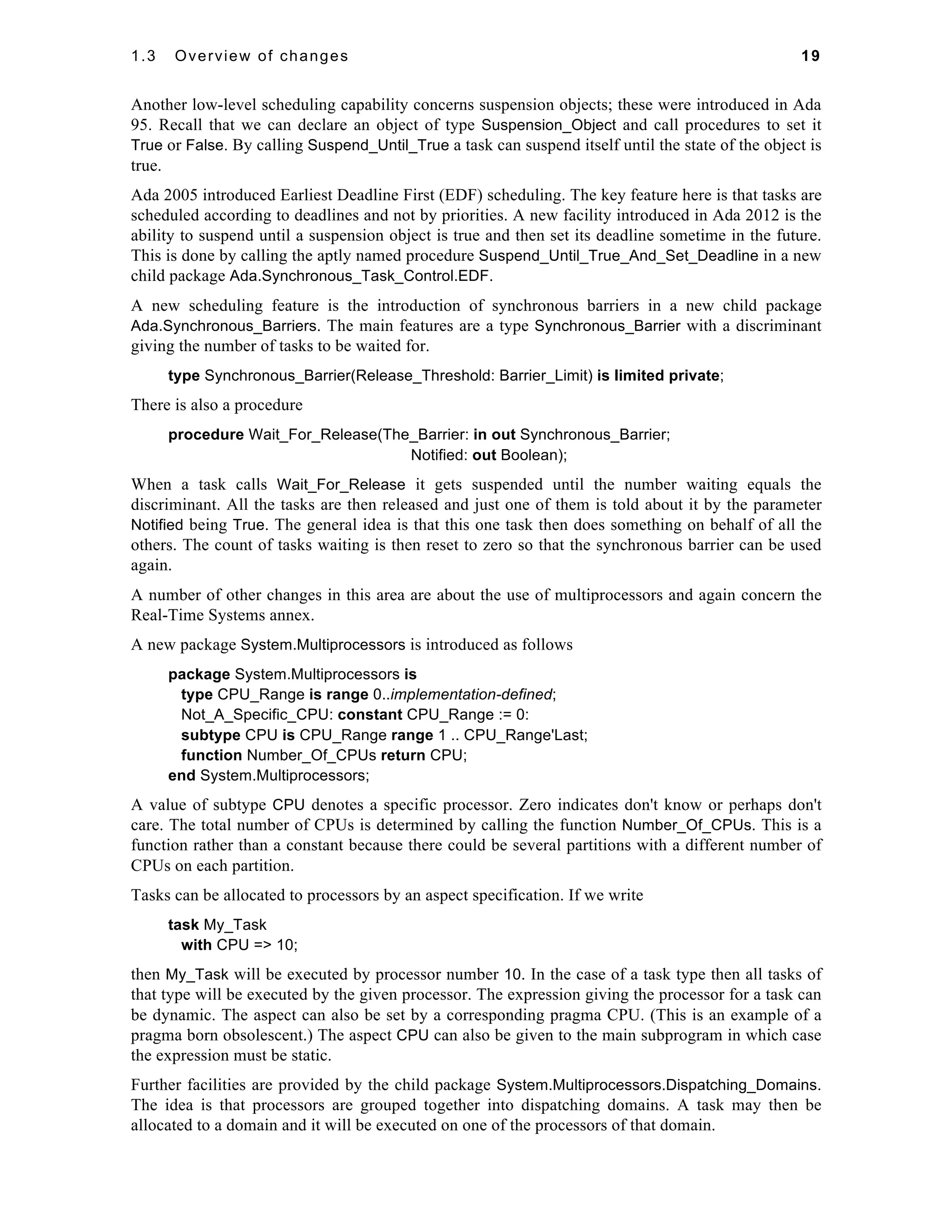 1.3 Overview of changes 19 
Another low-level scheduling capability concerns suspension objects; these were introduced in Ada 
95. Recall that we can declare an object of type Suspension_Object and call procedures to set it 
True or False. By calling Suspend_Until_True a task can suspend itself until the state of the object is 
true. 
Ada 2005 introduced Earliest Deadline First (EDF) scheduling. The key feature here is that tasks are 
scheduled according to deadlines and not by priorities. A new facility introduced in Ada 2012 is the 
ability to suspend until a suspension object is true and then set its deadline sometime in the future. 
This is done by calling the aptly named procedure Suspend_Until_True_And_Set_Deadline in a new 
child package Ada.Synchronous_Task_Control.EDF. 
A new scheduling feature is the introduction of synchronous barriers in a new child package 
Ada.Synchronous_Barriers. The main features are a type Synchronous_Barrier with a discriminant 
giving the number of tasks to be waited for. 
type Synchronous_Barrier(Release_Threshold: Barrier_Limit) is limited private; 
There is also a procedure 
procedure Wait_For_Release(The_Barrier: in out Synchronous_Barrier; 
Notified: out Boolean); 
When a task calls Wait_For_Release it gets suspended until the number waiting equals the 
discriminant. All the tasks are then released and just one of them is told about it by the parameter 
Notified being True. The general idea is that this one task then does something on behalf of all the 
others. The count of tasks waiting is then reset to zero so that the synchronous barrier can be used 
again. 
A number of other changes in this area are about the use of multiprocessors and again concern the 
Real-Time Systems annex. 
A new package System.Multiprocessors is introduced as follows 
package System.Multiprocessors is 
type CPU_Range is range 0..implementation-defined; 
Not_A_Specific_CPU: constant CPU_Range := 0: 
subtype CPU is CPU_Range range 1 .. CPU_Range'Last; 
function Number_Of_CPUs return CPU; 
end System.Multiprocessors; 
A value of subtype CPU denotes a specific processor. Zero indicates don't know or perhaps don't 
care. The total number of CPUs is determined by calling the function Number_Of_CPUs. This is a 
function rather than a constant because there could be several partitions with a different number of 
CPUs on each partition. 
Tasks can be allocated to processors by an aspect specification. If we write 
task My_Task 
with CPU => 10; 
then My_Task will be executed by processor number 10. In the case of a task type then all tasks of 
that type will be executed by the given processor. The expression giving the processor for a task can 
be dynamic. The aspect can also be set by a corresponding pragma CPU. (This is an example of a 
pragma born obsolescent.) The aspect CPU can also be given to the main subprogram in which case 
the expression must be static. 
Further facilities are provided by the child package System.Multiprocessors.Dispatching_Domains. 
The idea is that processors are grouped together into dispatching domains. A task may then be 
allocated to a domain and it will be executed on one of the processors of that domain. 
 