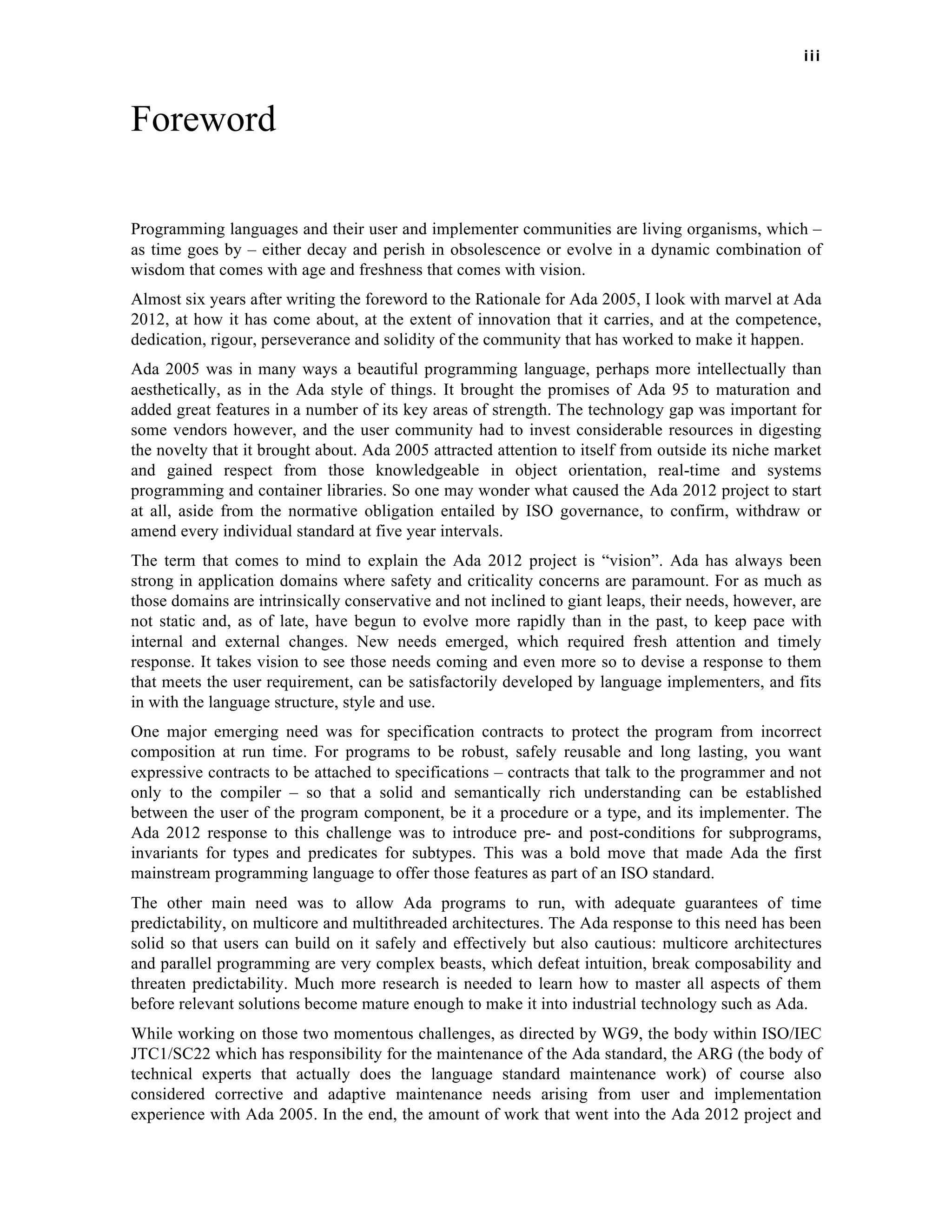 iii 
Foreword 
Programming languages and their user and implementer communities are living organisms, which – 
as time goes by – either decay and perish in obsolescence or evolve in a dynamic combination of 
wisdom that comes with age and freshness that comes with vision. 
Almost six years after writing the foreword to the Rationale for Ada 2005, I look with marvel at Ada 
2012, at how it has come about, at the extent of innovation that it carries, and at the competence, 
dedication, rigour, perseverance and solidity of the community that has worked to make it happen. 
Ada 2005 was in many ways a beautiful programming language, perhaps more intellectually than 
aesthetically, as in the Ada style of things. It brought the promises of Ada 95 to maturation and 
added great features in a number of its key areas of strength. The technology gap was important for 
some vendors however, and the user community had to invest considerable resources in digesting 
the novelty that it brought about. Ada 2005 attracted attention to itself from outside its niche market 
and gained respect from those knowledgeable in object orientation, real-time and systems 
programming and container libraries. So one may wonder what caused the Ada 2012 project to start 
at all, aside from the normative obligation entailed by ISO governance, to confirm, withdraw or 
amend every individual standard at five year intervals. 
The term that comes to mind to explain the Ada 2012 project is “vision”. Ada has always been 
strong in application domains where safety and criticality concerns are paramount. For as much as 
those domains are intrinsically conservative and not inclined to giant leaps, their needs, however, are 
not static and, as of late, have begun to evolve more rapidly than in the past, to keep pace with 
internal and external changes. New needs emerged, which required fresh attention and timely 
response. It takes vision to see those needs coming and even more so to devise a response to them 
that meets the user requirement, can be satisfactorily developed by language implementers, and fits 
in with the language structure, style and use. 
One major emerging need was for specification contracts to protect the program from incorrect 
composition at run time. For programs to be robust, safely reusable and long lasting, you want 
expressive contracts to be attached to specifications – contracts that talk to the programmer and not 
only to the compiler – so that a solid and semantically rich understanding can be established 
between the user of the program component, be it a procedure or a type, and its implementer. The 
Ada 2012 response to this challenge was to introduce pre- and post-conditions for subprograms, 
invariants for types and predicates for subtypes. This was a bold move that made Ada the first 
mainstream programming language to offer those features as part of an ISO standard. 
The other main need was to allow Ada programs to run, with adequate guarantees of time 
predictability, on multicore and multithreaded architectures. The Ada response to this need has been 
solid so that users can build on it safely and effectively but also cautious: multicore architectures 
and parallel programming are very complex beasts, which defeat intuition, break composability and 
threaten predictability. Much more research is needed to learn how to master all aspects of them 
before relevant solutions become mature enough to make it into industrial technology such as Ada. 
While working on those two momentous challenges, as directed by WG9, the body within ISO/IEC 
JTC1/SC22 which has responsibility for the maintenance of the Ada standard, the ARG (the body of 
technical experts that actually does the language standard maintenance work) of course also 
considered corrective and adaptive maintenance needs arising from user and implementation 
experience with Ada 2005. In the end, the amount of work that went into the Ada 2012 project and 
 