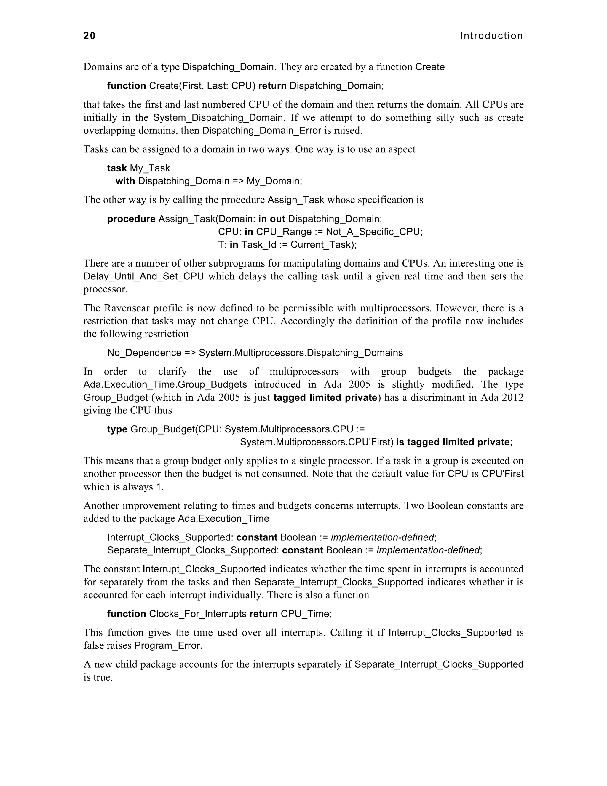 20 Introduction 
Domains are of a type Dispatching_Domain. They are created by a function Create 
function Create(First, Last: CPU) return Dispatching_Domain; 
that takes the first and last numbered CPU of the domain and then returns the domain. All CPUs are 
initially in the System_Dispatching_Domain. If we attempt to do something silly such as create 
overlapping domains, then Dispatching_Domain_Error is raised. 
Tasks can be assigned to a domain in two ways. One way is to use an aspect 
task My_Task 
with Dispatching_Domain => My_Domain; 
The other way is by calling the procedure Assign_Task whose specification is 
procedure Assign_Task(Domain: in out Dispatching_Domain; 
CPU: in CPU_Range := Not_A_Specific_CPU; 
T: in Task_Id := Current_Task); 
There are a number of other subprograms for manipulating domains and CPUs. An interesting one is 
Delay_Until_And_Set_CPU which delays the calling task until a given real time and then sets the 
processor. 
The Ravenscar profile is now defined to be permissible with multiprocessors. However, there is a 
restriction that tasks may not change CPU. Accordingly the definition of the profile now includes 
the following restriction 
No_Dependence => System.Multiprocessors.Dispatching_Domains 
In order to clarify the use of multiprocessors with group budgets the package 
Ada.Execution_Time.Group_Budgets introduced in Ada 2005 is slightly modified. The type 
Group_Budget (which in Ada 2005 is just tagged limited private) has a discriminant in Ada 2012 
giving the CPU thus 
type Group_Budget(CPU: System.Multiprocessors.CPU := 
System.Multiprocessors.CPU'First) is tagged limited private; 
This means that a group budget only applies to a single processor. If a task in a group is executed on 
another processor then the budget is not consumed. Note that the default value for CPU is CPU'First 
which is always 1. 
Another improvement relating to times and budgets concerns interrupts. Two Boolean constants are 
added to the package Ada.Execution_Time 
Interrupt_Clocks_Supported: constant Boolean := implementation-defined; 
Separate_Interrupt_Clocks_Supported: constant Boolean := implementation-defined; 
The constant Interrupt_Clocks_Supported indicates whether the time spent in interrupts is accounted 
for separately from the tasks and then Separate_Interrupt_Clocks_Supported indicates whether it is 
accounted for each interrupt individually. There is also a function 
function Clocks_For_Interrupts return CPU_Time; 
This function gives the time used over all interrupts. Calling it if Interrupt_Clocks_Supported is 
false raises Program_Error. 
A new child package accounts for the interrupts separately if Separate_Interrupt_Clocks_Supported 
is true. 
 