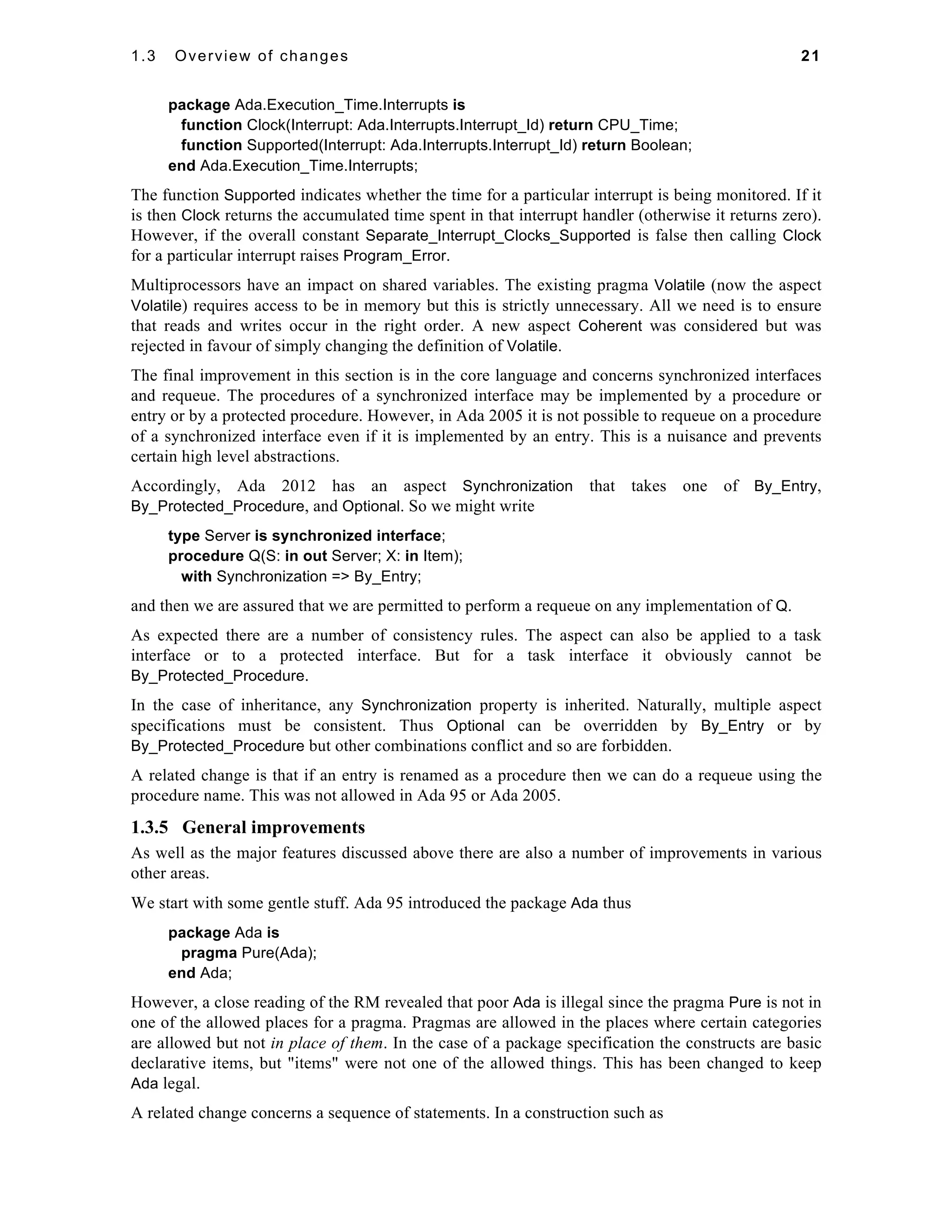 1.3 Overview of changes 21 
package Ada.Execution_Time.Interrupts is 
function Clock(Interrupt: Ada.Interrupts.Interrupt_Id) return CPU_Time; 
function Supported(Interrupt: Ada.Interrupts.Interrupt_Id) return Boolean; 
end Ada.Execution_Time.Interrupts; 
The function Supported indicates whether the time for a particular interrupt is being monitored. If it 
is then Clock returns the accumulated time spent in that interrupt handler (otherwise it returns zero). 
However, if the overall constant Separate_Interrupt_Clocks_Supported is false then calling Clock 
for a particular interrupt raises Program_Error. 
Multiprocessors have an impact on shared variables. The existing pragma Volatile (now the aspect 
Volatile) requires access to be in memory but this is strictly unnecessary. All we need is to ensure 
that reads and writes occur in the right order. A new aspect Coherent was considered but was 
rejected in favour of simply changing the definition of Volatile. 
The final improvement in this section is in the core language and concerns synchronized interfaces 
and requeue. The procedures of a synchronized interface may be implemented by a procedure or 
entry or by a protected procedure. However, in Ada 2005 it is not possible to requeue on a procedure 
of a synchronized interface even if it is implemented by an entry. This is a nuisance and prevents 
certain high level abstractions. 
Accordingly, Ada 2012 has an aspect Synchronization that takes one of By_Entry, 
By_Protected_Procedure, and Optional. So we might write 
type Server is synchronized interface; 
procedure Q(S: in out Server; X: in Item); 
with Synchronization => By_Entry; 
and then we are assured that we are permitted to perform a requeue on any implementation of Q. 
As expected there are a number of consistency rules. The aspect can also be applied to a task 
interface or to a protected interface. But for a task interface it obviously cannot be 
By_Protected_Procedure. 
In the case of inheritance, any Synchronization property is inherited. Naturally, multiple aspect 
specifications must be consistent. Thus Optional can be overridden by By_Entry or by 
By_Protected_Procedure but other combinations conflict and so are forbidden. 
A related change is that if an entry is renamed as a procedure then we can do a requeue using the 
procedure name. This was not allowed in Ada 95 or Ada 2005. 
1.3.5 General improvements 
As well as the major features discussed above there are also a number of improvements in various 
other areas. 
We start with some gentle stuff. Ada 95 introduced the package Ada thus 
package Ada is 
pragma Pure(Ada); 
end Ada; 
However, a close reading of the RM revealed that poor Ada is illegal since the pragma Pure is not in 
one of the allowed places for a pragma. Pragmas are allowed in the places where certain categories 
are allowed but not in place of them. In the case of a package specification the constructs are basic 
declarative items, but "items" were not one of the allowed things. This has been changed to keep 
Ada legal. 
A related change concerns a sequence of statements. In a construction such as 
 