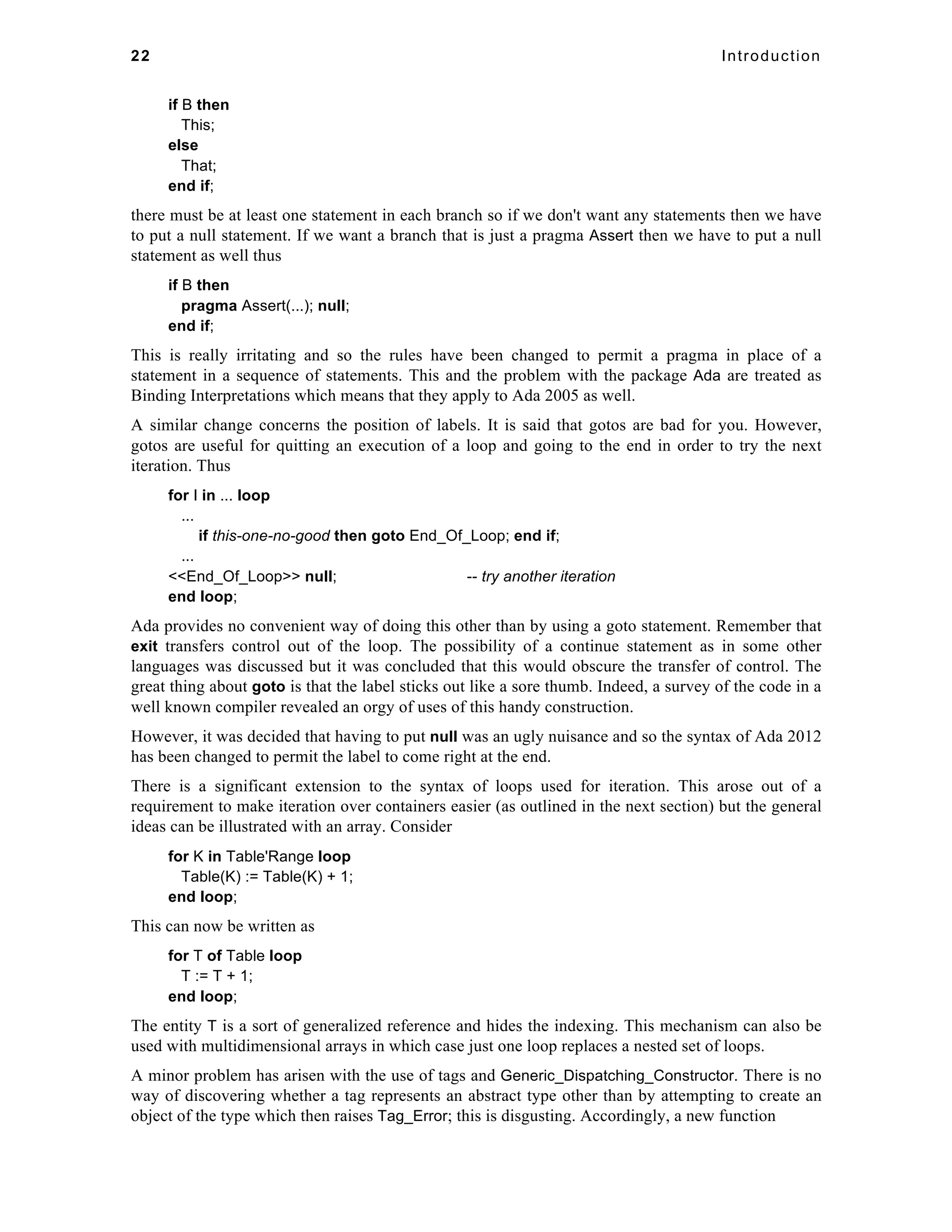 22 Introduction 
if B then 
This; 
else 
That; 
end if; 
there must be at least one statement in each branch so if we don't want any statements then we have 
to put a null statement. If we want a branch that is just a pragma Assert then we have to put a null 
statement as well thus 
if B then 
pragma Assert(...); null; 
end if; 
This is really irritating and so the rules have been changed to permit a pragma in place of a 
statement in a sequence of statements. This and the problem with the package Ada are treated as 
Binding Interpretations which means that they apply to Ada 2005 as well. 
A similar change concerns the position of labels. It is said that gotos are bad for you. However, 
gotos are useful for quitting an execution of a loop and going to the end in order to try the next 
iteration. Thus 
for I in ... loop 
... 
if this-one-no-good then goto End_Of_Loop; end if; 
... 
<<End_Of_Loop>> null; -- try another iteration 
end loop; 
Ada provides no convenient way of doing this other than by using a goto statement. Remember that 
exit transfers control out of the loop. The possibility of a continue statement as in some other 
languages was discussed but it was concluded that this would obscure the transfer of control. The 
great thing about goto is that the label sticks out like a sore thumb. Indeed, a survey of the code in a 
well known compiler revealed an orgy of uses of this handy construction. 
However, it was decided that having to put null was an ugly nuisance and so the syntax of Ada 2012 
has been changed to permit the label to come right at the end. 
There is a significant extension to the syntax of loops used for iteration. This arose out of a 
requirement to make iteration over containers easier (as outlined in the next section) but the general 
ideas can be illustrated with an array. Consider 
for K in Table'Range loop 
Table(K) := Table(K) + 1; 
end loop; 
This can now be written as 
for T of Table loop 
T := T + 1; 
end loop; 
The entity T is a sort of generalized reference and hides the indexing. This mechanism can also be 
used with multidimensional arrays in which case just one loop replaces a nested set of loops. 
A minor problem has arisen with the use of tags and Generic_Dispatching_Constructor. There is no 
way of discovering whether a tag represents an abstract type other than by attempting to create an 
object of the type which then raises Tag_Error; this is disgusting. Accordingly, a new function 
 