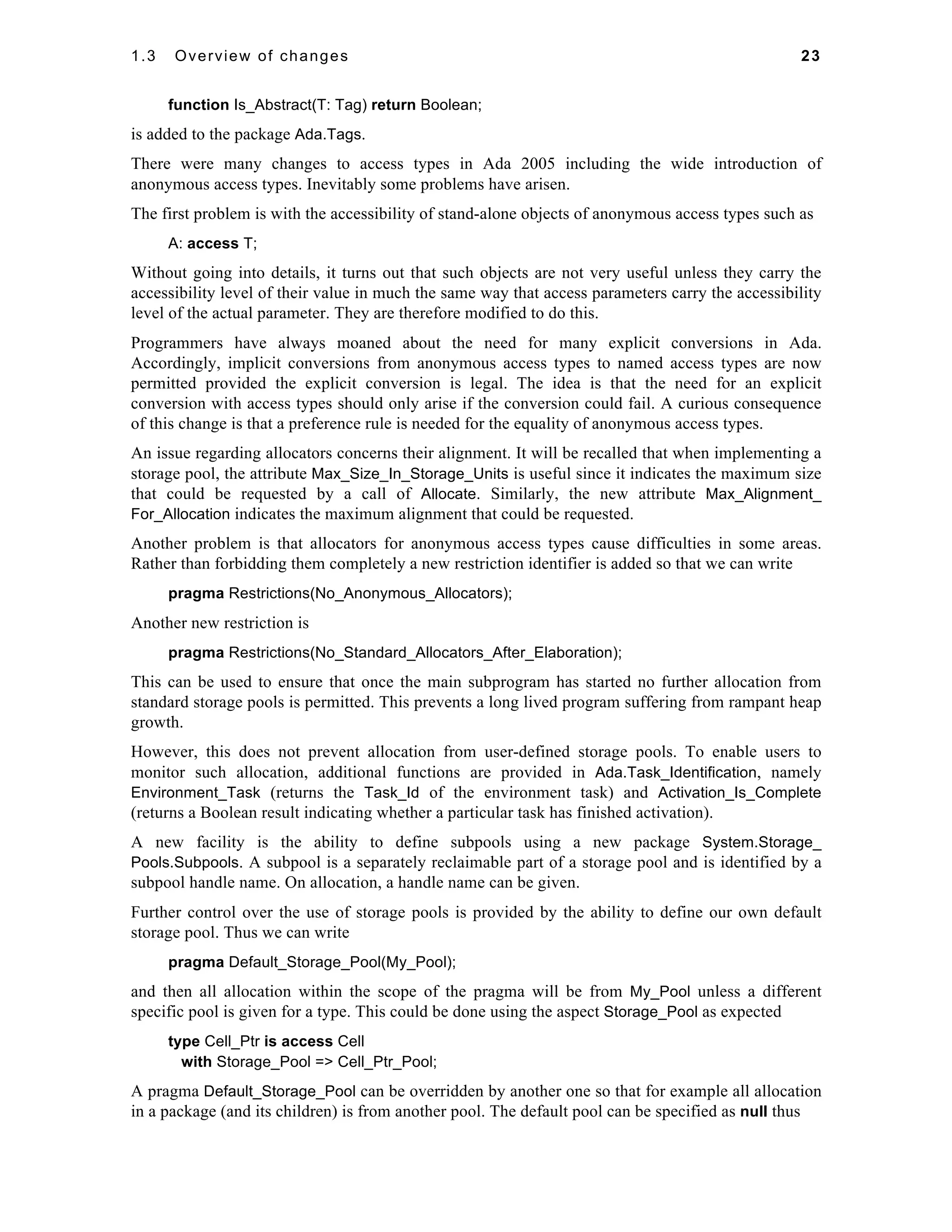 1.3 Overview of changes 23 
function Is_Abstract(T: Tag) return Boolean; 
is added to the package Ada.Tags. 
There were many changes to access types in Ada 2005 including the wide introduction of 
anonymous access types. Inevitably some problems have arisen. 
The first problem is with the accessibility of stand-alone objects of anonymous access types such as 
A: access T; 
Without going into details, it turns out that such objects are not very useful unless they carry the 
accessibility level of their value in much the same way that access parameters carry the accessibility 
level of the actual parameter. They are therefore modified to do this. 
Programmers have always moaned about the need for many explicit conversions in Ada. 
Accordingly, implicit conversions from anonymous access types to named access types are now 
permitted provided the explicit conversion is legal. The idea is that the need for an explicit 
conversion with access types should only arise if the conversion could fail. A curious consequence 
of this change is that a preference rule is needed for the equality of anonymous access types. 
An issue regarding allocators concerns their alignment. It will be recalled that when implementing a 
storage pool, the attribute Max_Size_In_Storage_Units is useful since it indicates the maximum size 
that could be requested by a call of Allocate. Similarly, the new attribute Max_Alignment_ 
For_Allocation indicates the maximum alignment that could be requested. 
Another problem is that allocators for anonymous access types cause difficulties in some areas. 
Rather than forbidding them completely a new restriction identifier is added so that we can write 
pragma Restrictions(No_Anonymous_Allocators); 
Another new restriction is 
pragma Restrictions(No_Standard_Allocators_After_Elaboration); 
This can be used to ensure that once the main subprogram has started no further allocation from 
standard storage pools is permitted. This prevents a long lived program suffering from rampant heap 
growth. 
However, this does not prevent allocation from user-defined storage pools. To enable users to 
monitor such allocation, additional functions are provided in Ada.Task_Identification, namely 
Environment_Task (returns the Task_Id of the environment task) and Activation_Is_Complete 
(returns a Boolean result indicating whether a particular task has finished activation). 
A new facility is the ability to define subpools using a new package System.Storage_ 
Pools.Subpools. A subpool is a separately reclaimable part of a storage pool and is identified by a 
subpool handle name. On allocation, a handle name can be given. 
Further control over the use of storage pools is provided by the ability to define our own default 
storage pool. Thus we can write 
pragma Default_Storage_Pool(My_Pool); 
and then all allocation within the scope of the pragma will be from My_Pool unless a different 
specific pool is given for a type. This could be done using the aspect Storage_Pool as expected 
type Cell_Ptr is access Cell 
with Storage_Pool => Cell_Ptr_Pool; 
A pragma Default_Storage_Pool can be overridden by another one so that for example all allocation 
in a package (and its children) is from another pool. The default pool can be specified as null thus 
 