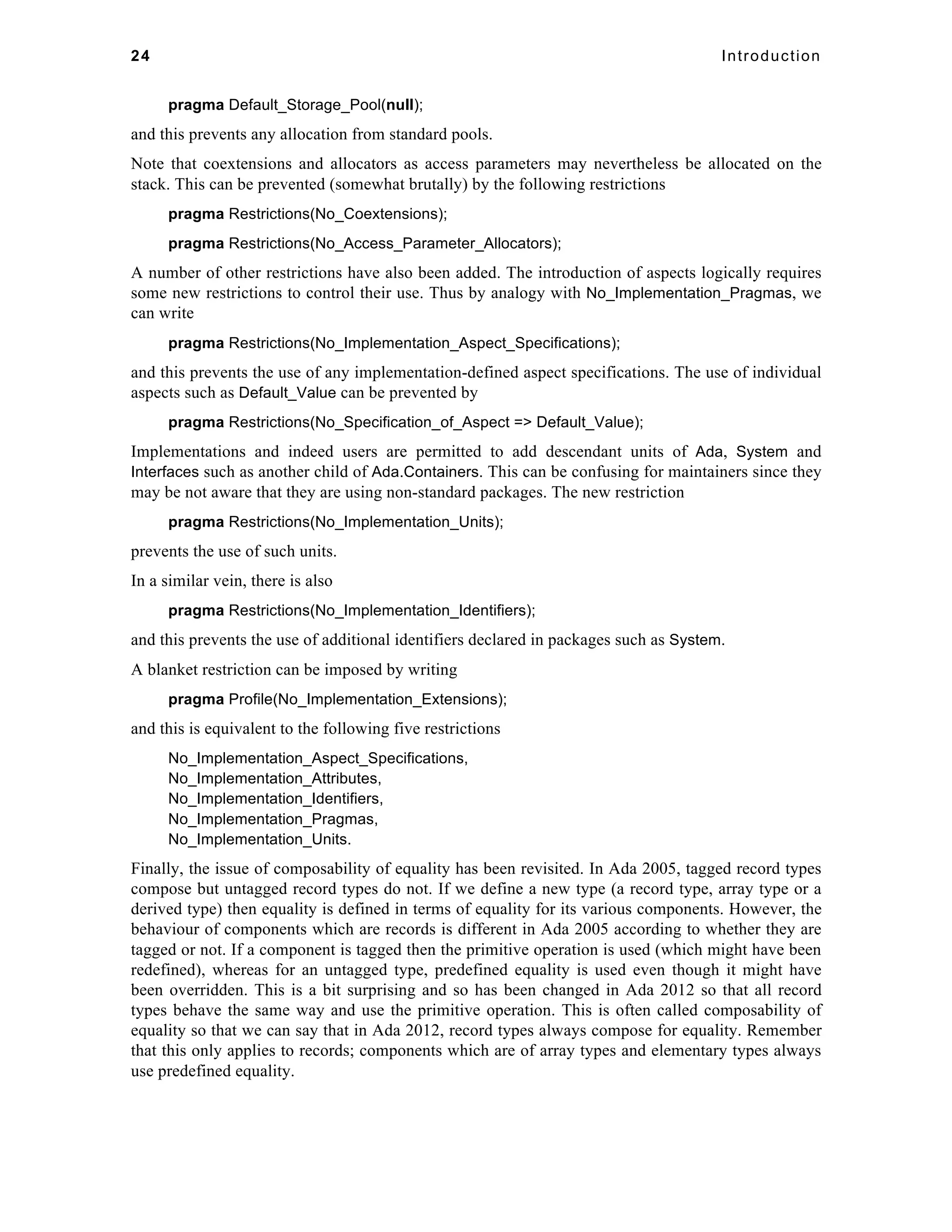 24 Introduction 
pragma Default_Storage_Pool(null); 
and this prevents any allocation from standard pools. 
Note that coextensions and allocators as access parameters may nevertheless be allocated on the 
stack. This can be prevented (somewhat brutally) by the following restrictions 
pragma Restrictions(No_Coextensions); 
pragma Restrictions(No_Access_Parameter_Allocators); 
A number of other restrictions have also been added. The introduction of aspects logically requires 
some new restrictions to control their use. Thus by analogy with No_Implementation_Pragmas, we 
can write 
pragma Restrictions(No_Implementation_Aspect_Specifications); 
and this prevents the use of any implementation-defined aspect specifications. The use of individual 
aspects such as Default_Value can be prevented by 
pragma Restrictions(No_Specification_of_Aspect => Default_Value); 
Implementations and indeed users are permitted to add descendant units of Ada, System and 
Interfaces such as another child of Ada.Containers. This can be confusing for maintainers since they 
may be not aware that they are using non-standard packages. The new restriction 
pragma Restrictions(No_Implementation_Units); 
prevents the use of such units. 
In a similar vein, there is also 
pragma Restrictions(No_Implementation_Identifiers); 
and this prevents the use of additional identifiers declared in packages such as System. 
A blanket restriction can be imposed by writing 
pragma Profile(No_Implementation_Extensions); 
and this is equivalent to the following five restrictions 
No_Implementation_Aspect_Specifications, 
No_Implementation_Attributes, 
No_Implementation_Identifiers, 
No_Implementation_Pragmas, 
No_Implementation_Units. 
Finally, the issue of composability of equality has been revisited. In Ada 2005, tagged record types 
compose but untagged record types do not. If we define a new type (a record type, array type or a 
derived type) then equality is defined in terms of equality for its various components. However, the 
behaviour of components which are records is different in Ada 2005 according to whether they are 
tagged or not. If a component is tagged then the primitive operation is used (which might have been 
redefined), whereas for an untagged type, predefined equality is used even though it might have 
been overridden. This is a bit surprising and so has been changed in Ada 2012 so that all record 
types behave the same way and use the primitive operation. This is often called composability of 
equality so that we can say that in Ada 2012, record types always compose for equality. Remember 
that this only applies to records; components which are of array types and elementary types always 
use predefined equality. 
 