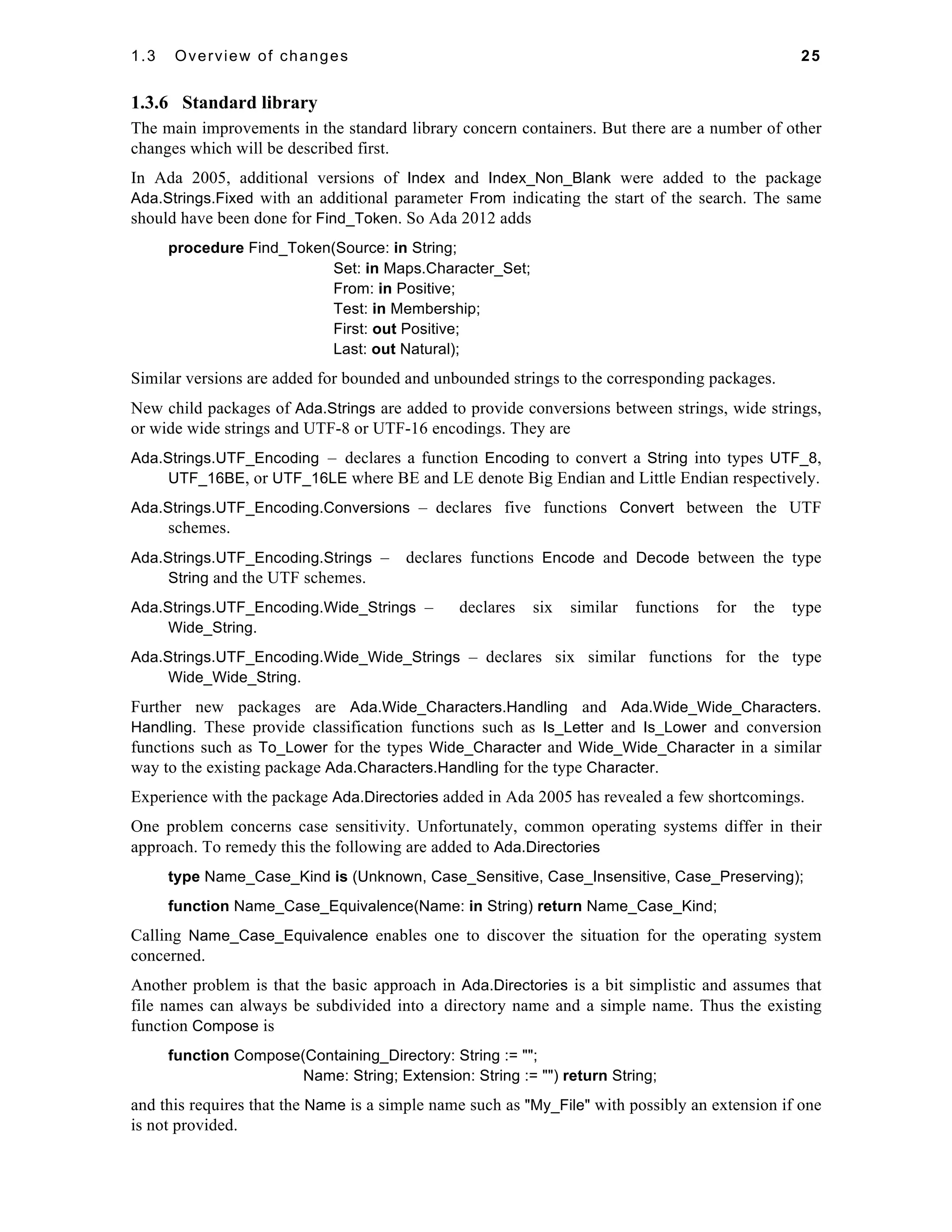 1.3 Overview of changes 25 
1.3.6 Standard library 
The main improvements in the standard library concern containers. But there are a number of other 
changes which will be described first. 
In Ada 2005, additional versions of Index and Index_Non_Blank were added to the package 
Ada.Strings.Fixed with an additional parameter From indicating the start of the search. The same 
should have been done for Find_Token. So Ada 2012 adds 
procedure Find_Token(Source: in String; 
Set: in Maps.Character_Set; 
From: in Positive; 
Test: in Membership; 
First: out Positive; 
Last: out Natural); 
Similar versions are added for bounded and unbounded strings to the corresponding packages. 
New child packages of Ada.Strings are added to provide conversions between strings, wide strings, 
or wide wide strings and UTF-8 or UTF-16 encodings. They are 
Ada.Strings.UTF_Encoding – declares a function Encoding to convert a String into types UTF_8, 
UTF_16BE, or UTF_16LE where BE and LE denote Big Endian and Little Endian respectively. 
Ada.Strings.UTF_Encoding.Conversions – declares five functions Convert between the UTF 
schemes. 
Ada.Strings.UTF_Encoding.Strings – declares functions Encode and Decode between the type 
String and the UTF schemes. 
Ada.Strings.UTF_Encoding.Wide_Strings – declares six similar functions for the type 
Wide_String. 
Ada.Strings.UTF_Encoding.Wide_Wide_Strings – declares six similar functions for the type 
Wide_Wide_String. 
Further new packages are Ada.Wide_Characters.Handling and Ada.Wide_Wide_Characters. 
Handling. These provide classification functions such as Is_Letter and Is_Lower and conversion 
functions such as To_Lower for the types Wide_Character and Wide_Wide_Character in a similar 
way to the existing package Ada.Characters.Handling for the type Character. 
Experience with the package Ada.Directories added in Ada 2005 has revealed a few shortcomings. 
One problem concerns case sensitivity. Unfortunately, common operating systems differ in their 
approach. To remedy this the following are added to Ada.Directories 
type Name_Case_Kind is (Unknown, Case_Sensitive, Case_Insensitive, Case_Preserving); 
function Name_Case_Equivalence(Name: in String) return Name_Case_Kind; 
Calling Name_Case_Equivalence enables one to discover the situation for the operating system 
concerned. 
Another problem is that the basic approach in Ada.Directories is a bit simplistic and assumes that 
file names can always be subdivided into a directory name and a simple name. Thus the existing 
function Compose is 
function Compose(Containing_Directory: String := ""; 
Name: String; Extension: String := "") return String; 
and this requires that the Name is a simple name such as "My_File" with possibly an extension if one 
is not provided. 
 