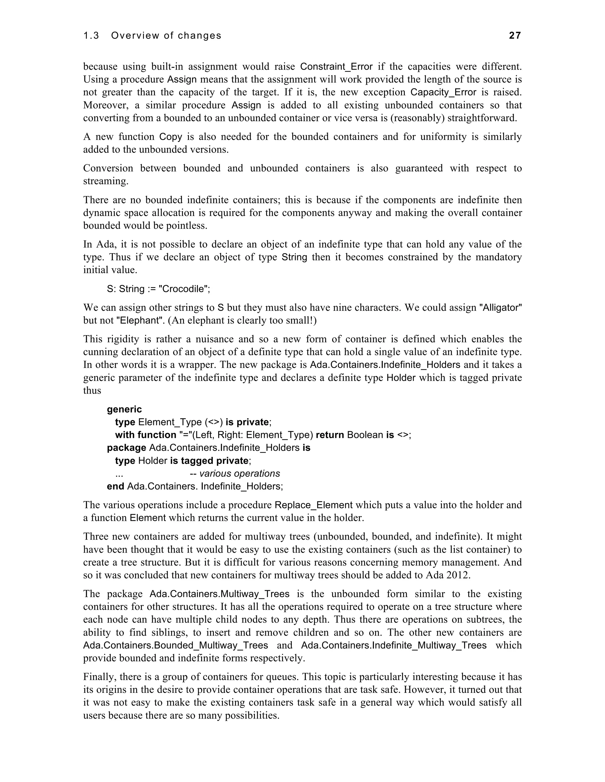 1.3 Overview of changes 27 
because using built-in assignment would raise Constraint_Error if the capacities were different. 
Using a procedure Assign means that the assignment will work provided the length of the source is 
not greater than the capacity of the target. If it is, the new exception Capacity_Error is raised. 
Moreover, a similar procedure Assign is added to all existing unbounded containers so that 
converting from a bounded to an unbounded container or vice versa is (reasonably) straightforward. 
A new function Copy is also needed for the bounded containers and for uniformity is similarly 
added to the unbounded versions. 
Conversion between bounded and unbounded containers is also guaranteed with respect to 
streaming. 
There are no bounded indefinite containers; this is because if the components are indefinite then 
dynamic space allocation is required for the components anyway and making the overall container 
bounded would be pointless. 
In Ada, it is not possible to declare an object of an indefinite type that can hold any value of the 
type. Thus if we declare an object of type String then it becomes constrained by the mandatory 
initial value. 
S: String := "Crocodile"; 
We can assign other strings to S but they must also have nine characters. We could assign "Alligator" 
but not "Elephant". (An elephant is clearly too small!) 
This rigidity is rather a nuisance and so a new form of container is defined which enables the 
cunning declaration of an object of a definite type that can hold a single value of an indefinite type. 
In other words it is a wrapper. The new package is Ada.Containers.Indefinite_Holders and it takes a 
generic parameter of the indefinite type and declares a definite type Holder which is tagged private 
thus 
generic 
type Element_Type (<>) is private; 
with function "="(Left, Right: Element_Type) return Boolean is <>; 
package Ada.Containers.Indefinite_Holders is 
type Holder is tagged private; 
... -- various operations 
end Ada.Containers. Indefinite_Holders; 
The various operations include a procedure Replace_Element which puts a value into the holder and 
a function Element which returns the current value in the holder. 
Three new containers are added for multiway trees (unbounded, bounded, and indefinite). It might 
have been thought that it would be easy to use the existing containers (such as the list container) to 
create a tree structure. But it is difficult for various reasons concerning memory management. And 
so it was concluded that new containers for multiway trees should be added to Ada 2012. 
The package Ada.Containers.Multiway_Trees is the unbounded form similar to the existing 
containers for other structures. It has all the operations required to operate on a tree structure where 
each node can have multiple child nodes to any depth. Thus there are operations on subtrees, the 
ability to find siblings, to insert and remove children and so on. The other new containers are 
Ada.Containers.Bounded_Multiway_Trees and Ada.Containers.Indefinite_Multiway_Trees which 
provide bounded and indefinite forms respectively. 
Finally, there is a group of containers for queues. This topic is particularly interesting because it has 
its origins in the desire to provide container operations that are task safe. However, it turned out that 
it was not easy to make the existing containers task safe in a general way which would satisfy all 
users because there are so many possibilities. 
 
