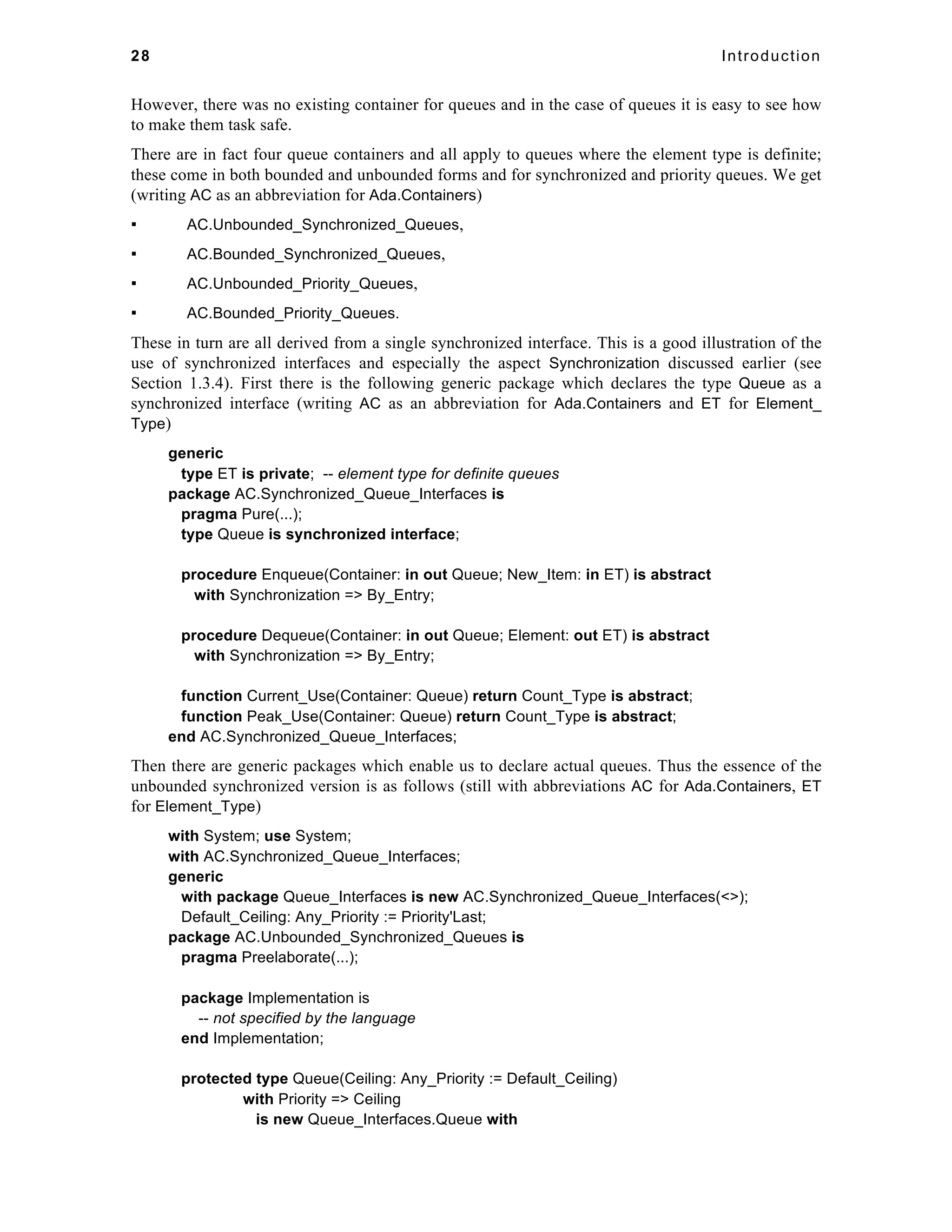 28 Introduction 
However, there was no existing container for queues and in the case of queues it is easy to see how 
to make them task safe. 
There are in fact four queue containers and all apply to queues where the element type is definite; 
these come in both bounded and unbounded forms and for synchronized and priority queues. We get 
(writing AC as an abbreviation for Ada.Containers) 
▪ AC.Unbounded_Synchronized_Queues, 
▪ AC.Bounded_Synchronized_Queues, 
▪ AC.Unbounded_Priority_Queues, 
▪ AC.Bounded_Priority_Queues. 
These in turn are all derived from a single synchronized interface. This is a good illustration of the 
use of synchronized interfaces and especially the aspect Synchronization discussed earlier (see 
Section 1.3.4). First there is the following generic package which declares the type Queue as a 
synchronized interface (writing AC as an abbreviation for Ada.Containers and ET for Element_ 
Type) 
generic 
type ET is private; -- element type for definite queues 
package AC.Synchronized_Queue_Interfaces is 
pragma Pure(...); 
type Queue is synchronized interface; 
procedure Enqueue(Container: in out Queue; New_Item: in ET) is abstract 
with Synchronization => By_Entry; 
procedure Dequeue(Container: in out Queue; Element: out ET) is abstract 
with Synchronization => By_Entry; 
function Current_Use(Container: Queue) return Count_Type is abstract; 
function Peak_Use(Container: Queue) return Count_Type is abstract; 
end AC.Synchronized_Queue_Interfaces; 
Then there are generic packages which enable us to declare actual queues. Thus the essence of the 
unbounded synchronized version is as follows (still with abbreviations AC for Ada.Containers, ET 
for Element_Type) 
with System; use System; 
with AC.Synchronized_Queue_Interfaces; 
generic 
with package Queue_Interfaces is new AC.Synchronized_Queue_Interfaces(<>); 
Default_Ceiling: Any_Priority := Priority'Last; 
package AC.Unbounded_Synchronized_Queues is 
pragma Preelaborate(...); 
package Implementation is 
-- not specified by the language 
end Implementation; 
protected type Queue(Ceiling: Any_Priority := Default_Ceiling) 
with Priority => Ceiling 
is new Queue_Interfaces.Queue with 
 