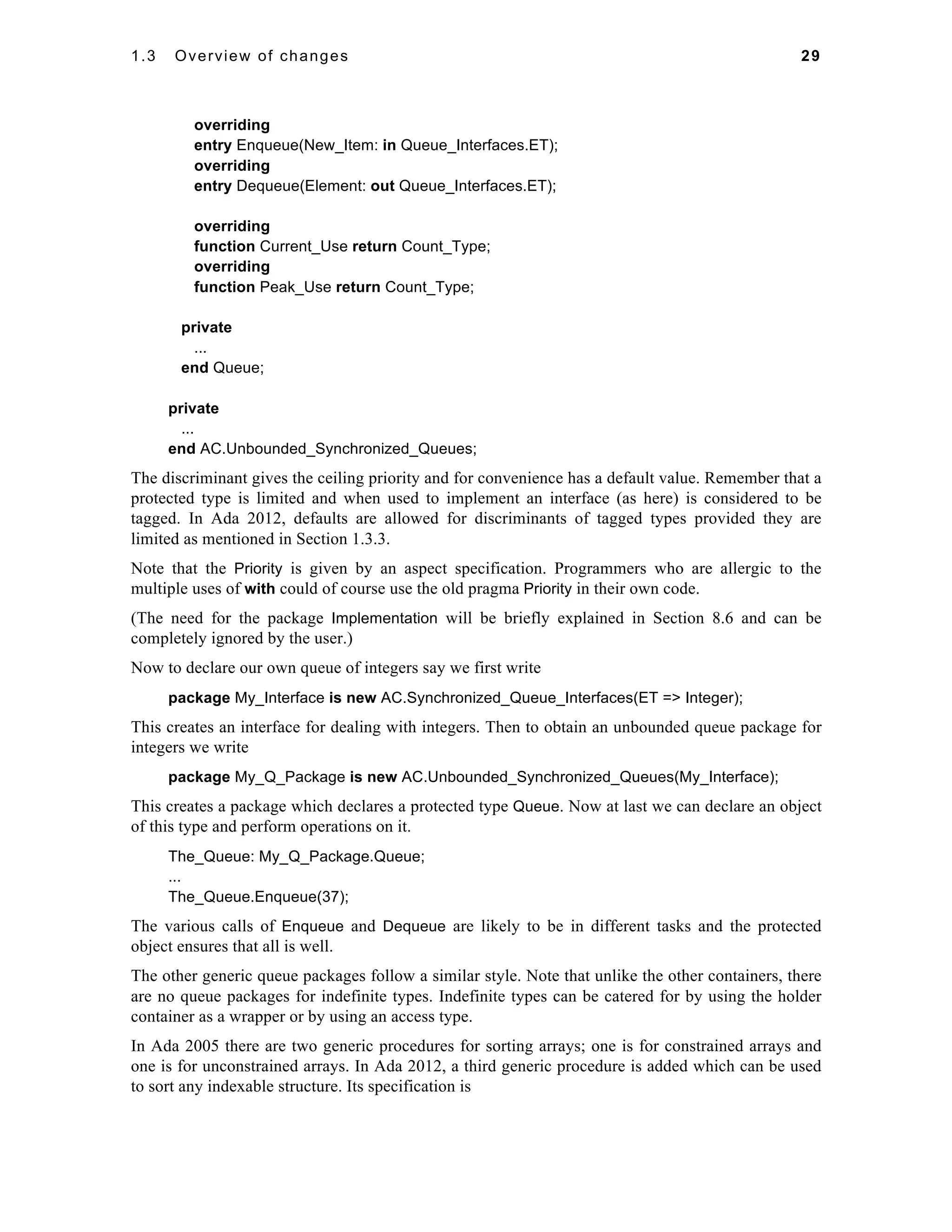 1.3 Overview of changes 29 
overriding 
entry Enqueue(New_Item: in Queue_Interfaces.ET); 
overriding 
entry Dequeue(Element: out Queue_Interfaces.ET); 
overriding 
function Current_Use return Count_Type; 
overriding 
function Peak_Use return Count_Type; 
private 
... 
end Queue; 
private 
... 
end AC.Unbounded_Synchronized_Queues; 
The discriminant gives the ceiling priority and for convenience has a default value. Remember that a 
protected type is limited and when used to implement an interface (as here) is considered to be 
tagged. In Ada 2012, defaults are allowed for discriminants of tagged types provided they are 
limited as mentioned in Section 1.3.3. 
Note that the Priority is given by an aspect specification. Programmers who are allergic to the 
multiple uses of with could of course use the old pragma Priority in their own code. 
(The need for the package Implementation will be briefly explained in Section 8.6 and can be 
completely ignored by the user.) 
Now to declare our own queue of integers say we first write 
package My_Interface is new AC.Synchronized_Queue_Interfaces(ET => Integer); 
This creates an interface for dealing with integers. Then to obtain an unbounded queue package for 
integers we write 
package My_Q_Package is new AC.Unbounded_Synchronized_Queues(My_Interface); 
This creates a package which declares a protected type Queue. Now at last we can declare an object 
of this type and perform operations on it. 
The_Queue: My_Q_Package.Queue; 
... 
The_Queue.Enqueue(37); 
The various calls of Enqueue and Dequeue are likely to be in different tasks and the protected 
object ensures that all is well. 
The other generic queue packages follow a similar style. Note that unlike the other containers, there 
are no queue packages for indefinite types. Indefinite types can be catered for by using the holder 
container as a wrapper or by using an access type. 
In Ada 2005 there are two generic procedures for sorting arrays; one is for constrained arrays and 
one is for unconstrained arrays. In Ada 2012, a third generic procedure is added which can be used 
to sort any indexable structure. Its specification is 
 