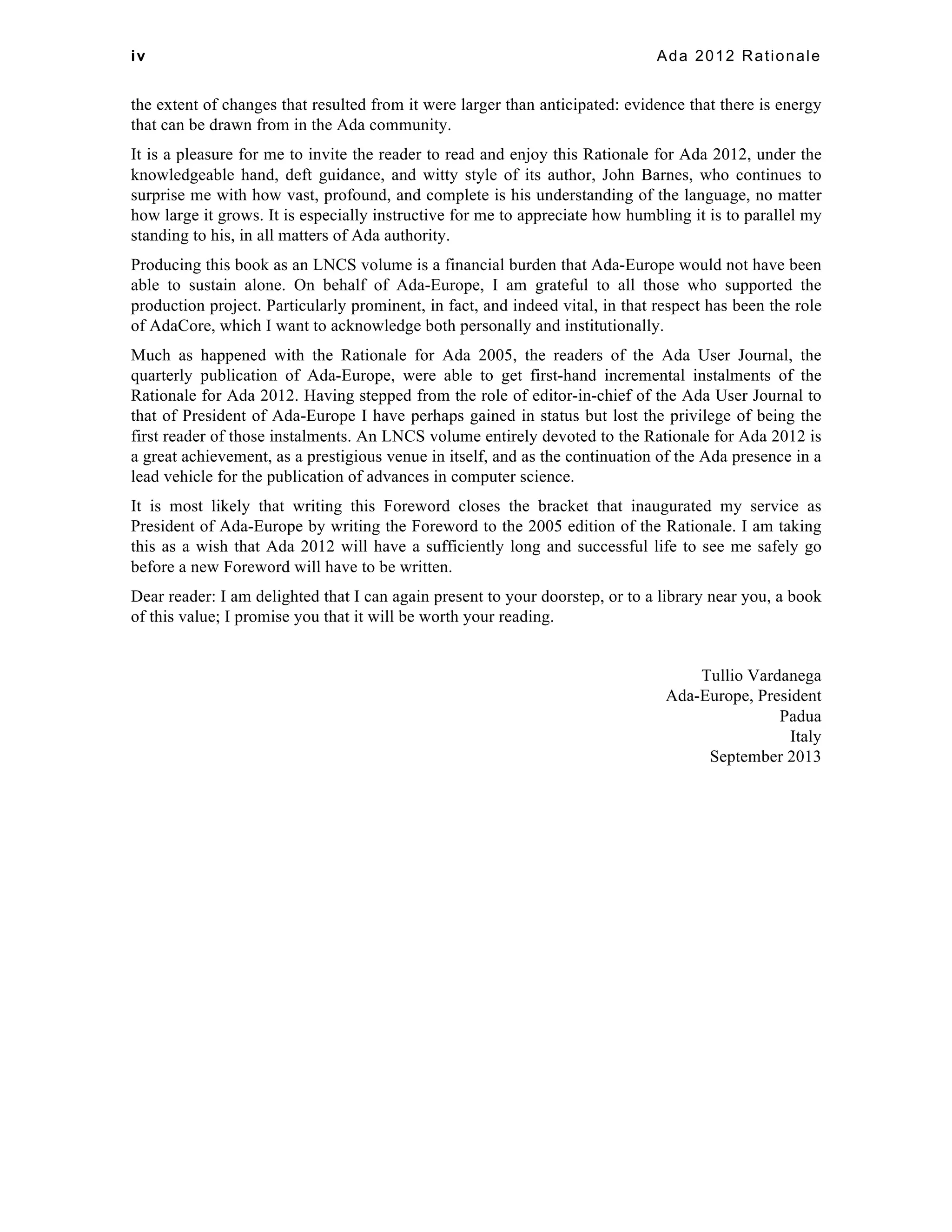 iv Ada 2012 Rationale 
the extent of changes that resulted from it were larger than anticipated: evidence that there is energy 
that can be drawn from in the Ada community. 
It is a pleasure for me to invite the reader to read and enjoy this Rationale for Ada 2012, under the 
knowledgeable hand, deft guidance, and witty style of its author, John Barnes, who continues to 
surprise me with how vast, profound, and complete is his understanding of the language, no matter 
how large it grows. It is especially instructive for me to appreciate how humbling it is to parallel my 
standing to his, in all matters of Ada authority. 
Producing this book as an LNCS volume is a financial burden that Ada-Europe would not have been 
able to sustain alone. On behalf of Ada-Europe, I am grateful to all those who supported the 
production project. Particularly prominent, in fact, and indeed vital, in that respect has been the role 
of AdaCore, which I want to acknowledge both personally and institutionally. 
Much as happened with the Rationale for Ada 2005, the readers of the Ada User Journal, the 
quarterly publication of Ada-Europe, were able to get first-hand incremental instalments of the 
Rationale for Ada 2012. Having stepped from the role of editor-in-chief of the Ada User Journal to 
that of President of Ada-Europe I have perhaps gained in status but lost the privilege of being the 
first reader of those instalments. An LNCS volume entirely devoted to the Rationale for Ada 2012 is 
a great achievement, as a prestigious venue in itself, and as the continuation of the Ada presence in a 
lead vehicle for the publication of advances in computer science. 
It is most likely that writing this Foreword closes the bracket that inaugurated my service as 
President of Ada-Europe by writing the Foreword to the 2005 edition of the Rationale. I am taking 
this as a wish that Ada 2012 will have a sufficiently long and successful life to see me safely go 
before a new Foreword will have to be written. 
Dear reader: I am delighted that I can again present to your doorstep, or to a library near you, a book 
of this value; I promise you that it will be worth your reading. 
Tullio Vardanega 
Ada-Europe, President 
Padua 
Italy 
September 2013 
 