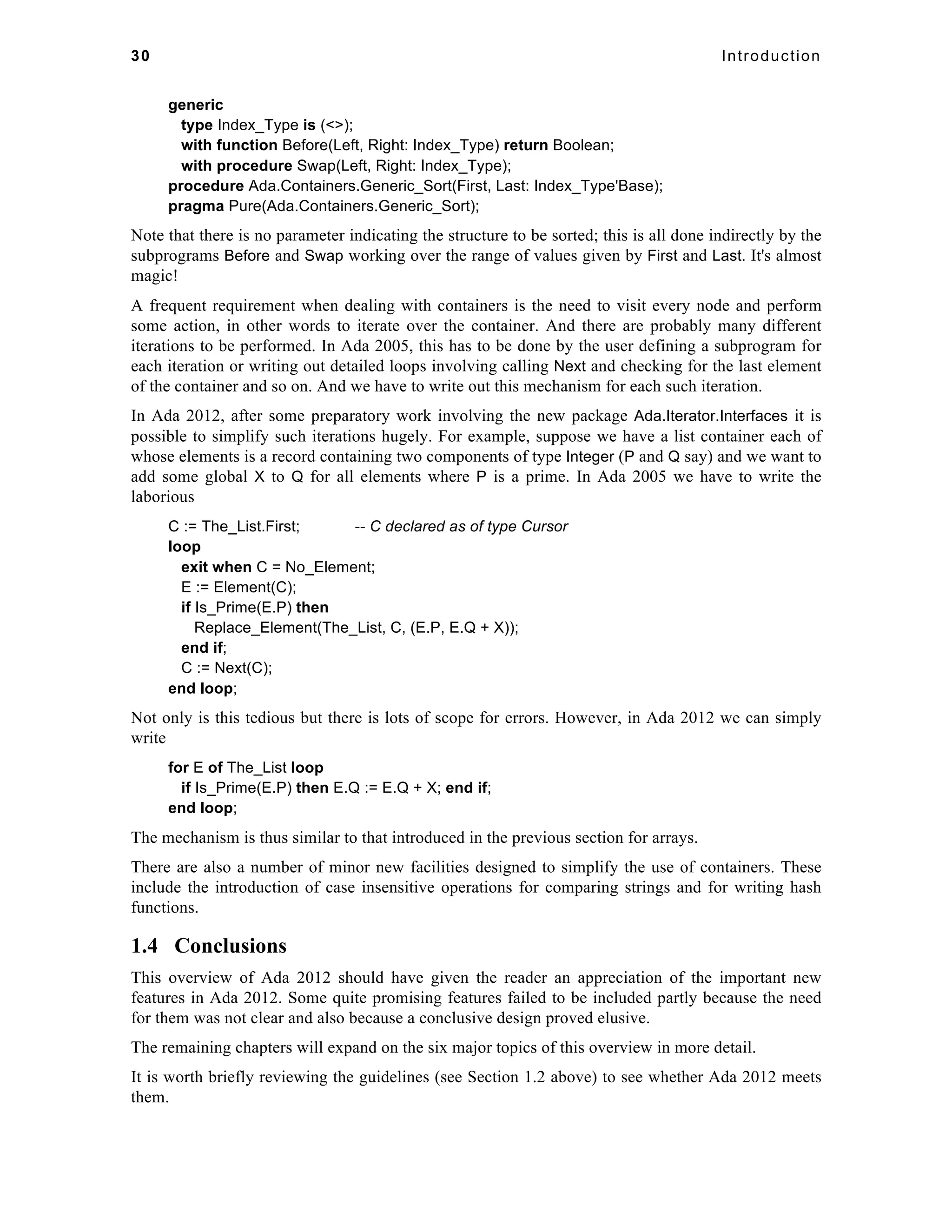 30 Introduction 
generic 
type Index_Type is (<>); 
with function Before(Left, Right: Index_Type) return Boolean; 
with procedure Swap(Left, Right: Index_Type); 
procedure Ada.Containers.Generic_Sort(First, Last: Index_Type'Base); 
pragma Pure(Ada.Containers.Generic_Sort); 
Note that there is no parameter indicating the structure to be sorted; this is all done indirectly by the 
subprograms Before and Swap working over the range of values given by First and Last. It's almost 
magic! 
A frequent requirement when dealing with containers is the need to visit every node and perform 
some action, in other words to iterate over the container. And there are probably many different 
iterations to be performed. In Ada 2005, this has to be done by the user defining a subprogram for 
each iteration or writing out detailed loops involving calling Next and checking for the last element 
of the container and so on. And we have to write out this mechanism for each such iteration. 
In Ada 2012, after some preparatory work involving the new package Ada.Iterator.Interfaces it is 
possible to simplify such iterations hugely. For example, suppose we have a list container each of 
whose elements is a record containing two components of type Integer (P and Q say) and we want to 
add some global X to Q for all elements where P is a prime. In Ada 2005 we have to write the 
laborious 
C := The_List.First; -- C declared as of type Cursor 
loop 
exit when C = No_Element; 
E := Element(C); 
if Is_Prime(E.P) then 
Replace_Element(The_List, C, (E.P, E.Q + X)); 
end if; 
C := Next(C); 
end loop; 
Not only is this tedious but there is lots of scope for errors. However, in Ada 2012 we can simply 
write 
for E of The_List loop 
if Is_Prime(E.P) then E.Q := E.Q + X; end if; 
end loop; 
The mechanism is thus similar to that introduced in the previous section for arrays. 
There are also a number of minor new facilities designed to simplify the use of containers. These 
include the introduction of case insensitive operations for comparing strings and for writing hash 
functions. 
1.4 Conclusions 
This overview of Ada 2012 should have given the reader an appreciation of the important new 
features in Ada 2012. Some quite promising features failed to be included partly because the need 
for them was not clear and also because a conclusive design proved elusive. 
The remaining chapters will expand on the six major topics of this overview in more detail. 
It is worth briefly reviewing the guidelines (see Section 1.2 above) to see whether Ada 2012 meets 
them. 
 