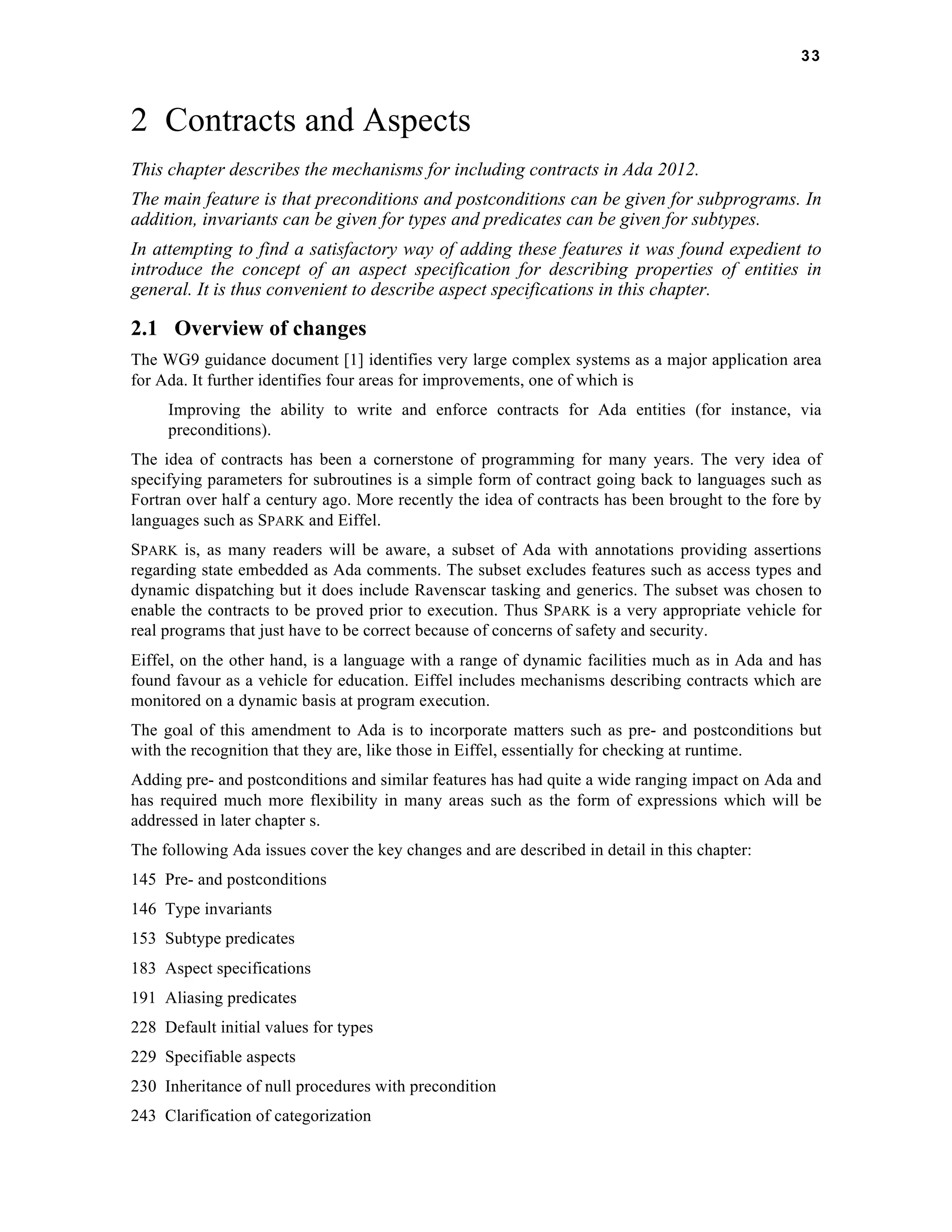 33 
2 Contracts and Aspects 
This chapter describes the mechanisms for including contracts in Ada 2012. 
The main feature is that preconditions and postconditions can be given for subprograms. In 
addition, invariants can be given for types and predicates can be given for subtypes. 
In attempting to find a satisfactory way of adding these features it was found expedient to 
introduce the concept of an aspect specification for describing properties of entities in 
general. It is thus convenient to describe aspect specifications in this chapter. 
2.1 Overview of changes 
The WG9 guidance document [1] identifies very large complex systems as a major application area 
for Ada. It further identifies four areas for improvements, one of which is 
Improving the ability to write and enforce contracts for Ada entities (for instance, via 
preconditions). 
The idea of contracts has been a cornerstone of programming for many years. The very idea of 
specifying parameters for subroutines is a simple form of contract going back to languages such as 
Fortran over half a century ago. More recently the idea of contracts has been brought to the fore by 
languages such as SPARK and Eiffel. 
SPARK is, as many readers will be aware, a subset of Ada with annotations providing assertions 
regarding state embedded as Ada comments. The subset excludes features such as access types and 
dynamic dispatching but it does include Ravenscar tasking and generics. The subset was chosen to 
enable the contracts to be proved prior to execution. Thus SPARK is a very appropriate vehicle for 
real programs that just have to be correct because of concerns of safety and security. 
Eiffel, on the other hand, is a language with a range of dynamic facilities much as in Ada and has 
found favour as a vehicle for education. Eiffel includes mechanisms describing contracts which are 
monitored on a dynamic basis at program execution. 
The goal of this amendment to Ada is to incorporate matters such as pre- and postconditions but 
with the recognition that they are, like those in Eiffel, essentially for checking at runtime. 
Adding pre- and postconditions and similar features has had quite a wide ranging impact on Ada and 
has required much more flexibility in many areas such as the form of expressions which will be 
addressed in later chapter s. 
The following Ada issues cover the key changes and are described in detail in this chapter: 
145 Pre- and postconditions 
146 Type invariants 
153 Subtype predicates 
183 Aspect specifications 
191 Aliasing predicates 
228 Default initial values for types 
229 Specifiable aspects 
230 Inheritance of null procedures with precondition 
243 Clarification of categorization 
 
