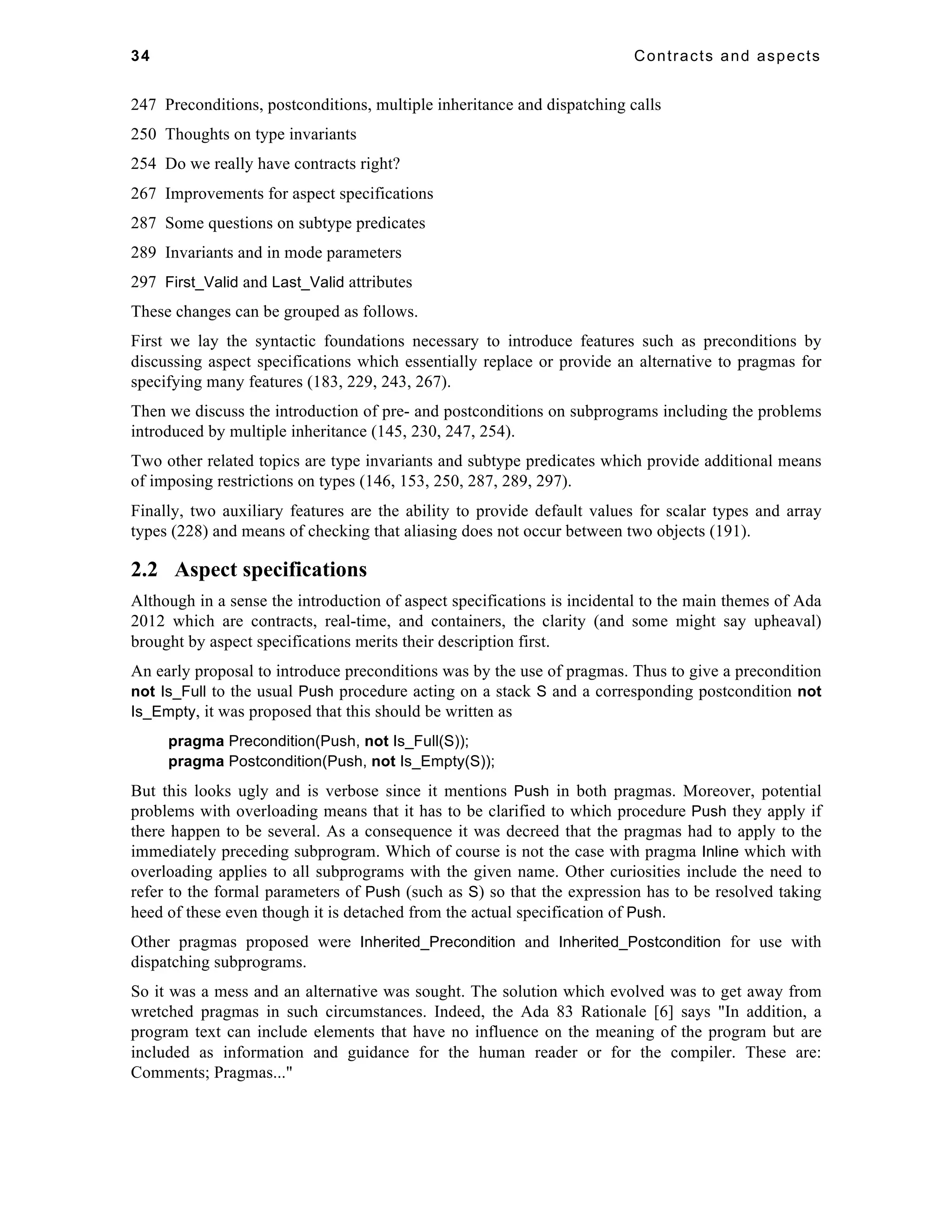 34 Contracts and aspects 
247 Preconditions, postconditions, multiple inheritance and dispatching calls 
250 Thoughts on type invariants 
254 Do we really have contracts right? 
267 Improvements for aspect specifications 
287 Some questions on subtype predicates 
289 Invariants and in mode parameters 
297 First_Valid and Last_Valid attributes 
These changes can be grouped as follows. 
First we lay the syntactic foundations necessary to introduce features such as preconditions by 
discussing aspect specifications which essentially replace or provide an alternative to pragmas for 
specifying many features (183, 229, 243, 267). 
Then we discuss the introduction of pre- and postconditions on subprograms including the problems 
introduced by multiple inheritance (145, 230, 247, 254). 
Two other related topics are type invariants and subtype predicates which provide additional means 
of imposing restrictions on types (146, 153, 250, 287, 289, 297). 
Finally, two auxiliary features are the ability to provide default values for scalar types and array 
types (228) and means of checking that aliasing does not occur between two objects (191). 
2.2 Aspect specifications 
Although in a sense the introduction of aspect specifications is incidental to the main themes of Ada 
2012 which are contracts, real-time, and containers, the clarity (and some might say upheaval) 
brought by aspect specifications merits their description first. 
An early proposal to introduce preconditions was by the use of pragmas. Thus to give a precondition 
not Is_Full to the usual Push procedure acting on a stack S and a corresponding postcondition not 
Is_Empty, it was proposed that this should be written as 
pragma Precondition(Push, not Is_Full(S)); 
pragma Postcondition(Push, not Is_Empty(S)); 
But this looks ugly and is verbose since it mentions Push in both pragmas. Moreover, potential 
problems with overloading means that it has to be clarified to which procedure Push they apply if 
there happen to be several. As a consequence it was decreed that the pragmas had to apply to the 
immediately preceding subprogram. Which of course is not the case with pragma Inline which with 
overloading applies to all subprograms with the given name. Other curiosities include the need to 
refer to the formal parameters of Push (such as S) so that the expression has to be resolved taking 
heed of these even though it is detached from the actual specification of Push. 
Other pragmas proposed were Inherited_Precondition and Inherited_Postcondition for use with 
dispatching subprograms. 
So it was a mess and an alternative was sought. The solution which evolved was to get away from 
wretched pragmas in such circumstances. Indeed, the Ada 83 Rationale [6] says "In addition, a 
program text can include elements that have no influence on the meaning of the program but are 
included as information and guidance for the human reader or for the compiler. These are: 
Comments; Pragmas..." 
 