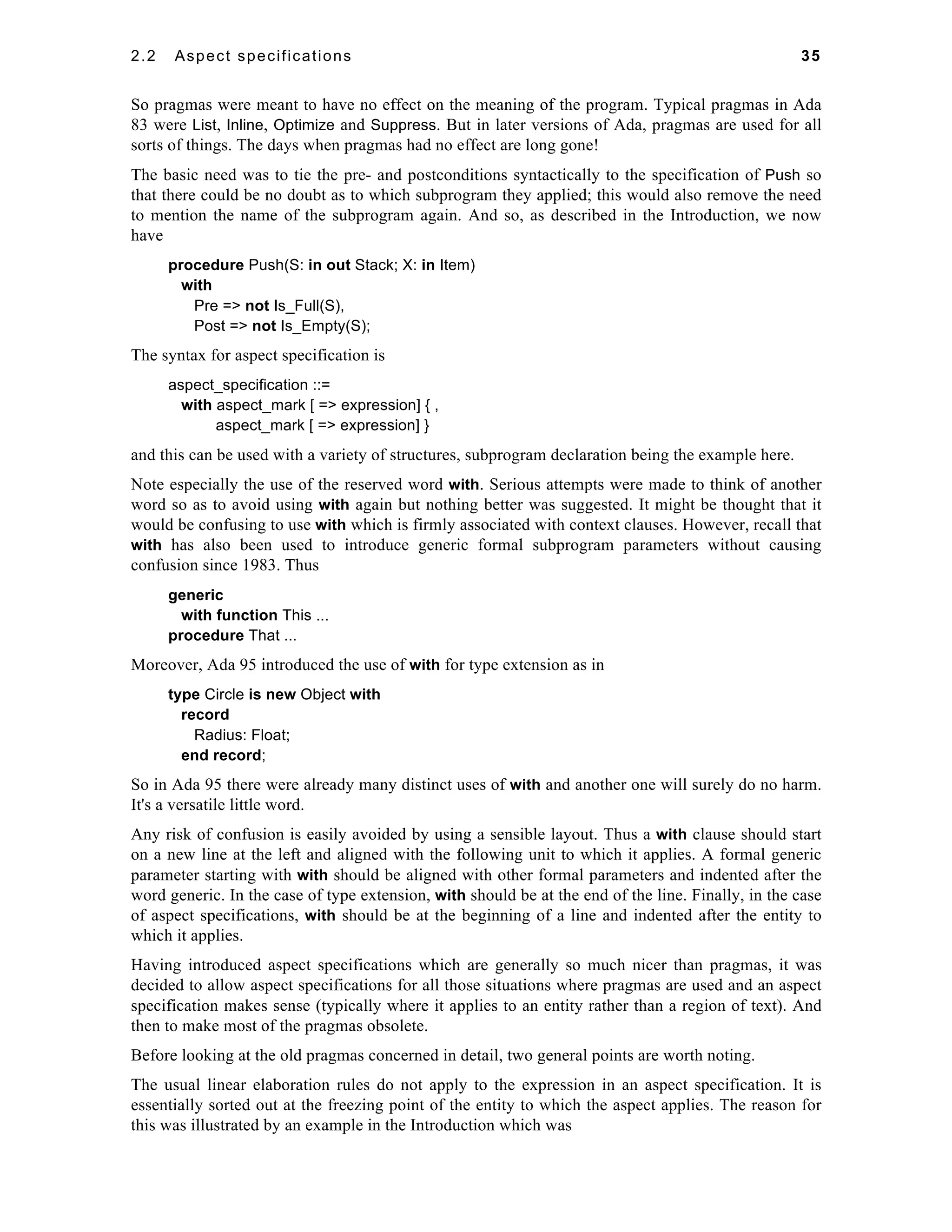 2.2 Aspect specifications 35 
So pragmas were meant to have no effect on the meaning of the program. Typical pragmas in Ada 
83 were List, Inline, Optimize and Suppress. But in later versions of Ada, pragmas are used for all 
sorts of things. The days when pragmas had no effect are long gone! 
The basic need was to tie the pre- and postconditions syntactically to the specification of Push so 
that there could be no doubt as to which subprogram they applied; this would also remove the need 
to mention the name of the subprogram again. And so, as described in the Introduction, we now 
have 
procedure Push(S: in out Stack; X: in Item) 
with 
Pre => not Is_Full(S), 
Post => not Is_Empty(S); 
The syntax for aspect specification is 
aspect_specification ::= 
with aspect_mark [ => expression] { , 
aspect_mark [ => expression] } 
and this can be used with a variety of structures, subprogram declaration being the example here. 
Note especially the use of the reserved word with. Serious attempts were made to think of another 
word so as to avoid using with again but nothing better was suggested. It might be thought that it 
would be confusing to use with which is firmly associated with context clauses. However, recall that 
with has also been used to introduce generic formal subprogram parameters without causing 
confusion since 1983. Thus 
generic 
with function This ... 
procedure That ... 
Moreover, Ada 95 introduced the use of with for type extension as in 
type Circle is new Object with 
record 
Radius: Float; 
end record; 
So in Ada 95 there were already many distinct uses of with and another one will surely do no harm. 
It's a versatile little word. 
Any risk of confusion is easily avoided by using a sensible layout. Thus a with clause should start 
on a new line at the left and aligned with the following unit to which it applies. A formal generic 
parameter starting with with should be aligned with other formal parameters and indented after the 
word generic. In the case of type extension, with should be at the end of the line. Finally, in the case 
of aspect specifications, with should be at the beginning of a line and indented after the entity to 
which it applies. 
Having introduced aspect specifications which are generally so much nicer than pragmas, it was 
decided to allow aspect specifications for all those situations where pragmas are used and an aspect 
specification makes sense (typically where it applies to an entity rather than a region of text). And 
then to make most of the pragmas obsolete. 
Before looking at the old pragmas concerned in detail, two general points are worth noting. 
The usual linear elaboration rules do not apply to the expression in an aspect specification. It is 
essentially sorted out at the freezing point of the entity to which the aspect applies. The reason for 
this was illustrated by an example in the Introduction which was 
 