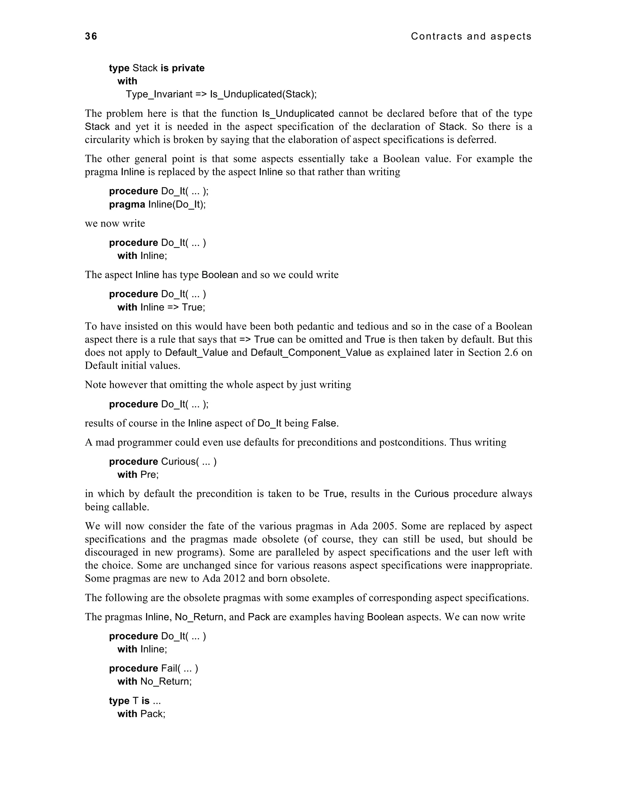 36 Contracts and aspects 
type Stack is private 
with 
Type_Invariant => Is_Unduplicated(Stack); 
The problem here is that the function Is_Unduplicated cannot be declared before that of the type 
Stack and yet it is needed in the aspect specification of the declaration of Stack. So there is a 
circularity which is broken by saying that the elaboration of aspect specifications is deferred. 
The other general point is that some aspects essentially take a Boolean value. For example the 
pragma Inline is replaced by the aspect Inline so that rather than writing 
procedure Do_It( ... ); 
pragma Inline(Do_It); 
we now write 
procedure Do_It( ... ) 
with Inline; 
The aspect Inline has type Boolean and so we could write 
procedure Do_It( ... ) 
with Inline => True; 
To have insisted on this would have been both pedantic and tedious and so in the case of a Boolean 
aspect there is a rule that says that => True can be omitted and True is then taken by default. But this 
does not apply to Default_Value and Default_Component_Value as explained later in Section 2.6 on 
Default initial values. 
Note however that omitting the whole aspect by just writing 
procedure Do_It( ... ); 
results of course in the Inline aspect of Do_It being False. 
A mad programmer could even use defaults for preconditions and postconditions. Thus writing 
procedure Curious( ... ) 
with Pre; 
in which by default the precondition is taken to be True, results in the Curious procedure always 
being callable. 
We will now consider the fate of the various pragmas in Ada 2005. Some are replaced by aspect 
specifications and the pragmas made obsolete (of course, they can still be used, but should be 
discouraged in new programs). Some are paralleled by aspect specifications and the user left with 
the choice. Some are unchanged since for various reasons aspect specifications were inappropriate. 
Some pragmas are new to Ada 2012 and born obsolete. 
The following are the obsolete pragmas with some examples of corresponding aspect specifications. 
The pragmas Inline, No_Return, and Pack are examples having Boolean aspects. We can now write 
procedure Do_It( ... ) 
with Inline; 
procedure Fail( ... ) 
with No_Return; 
type T is ... 
with Pack; 
 