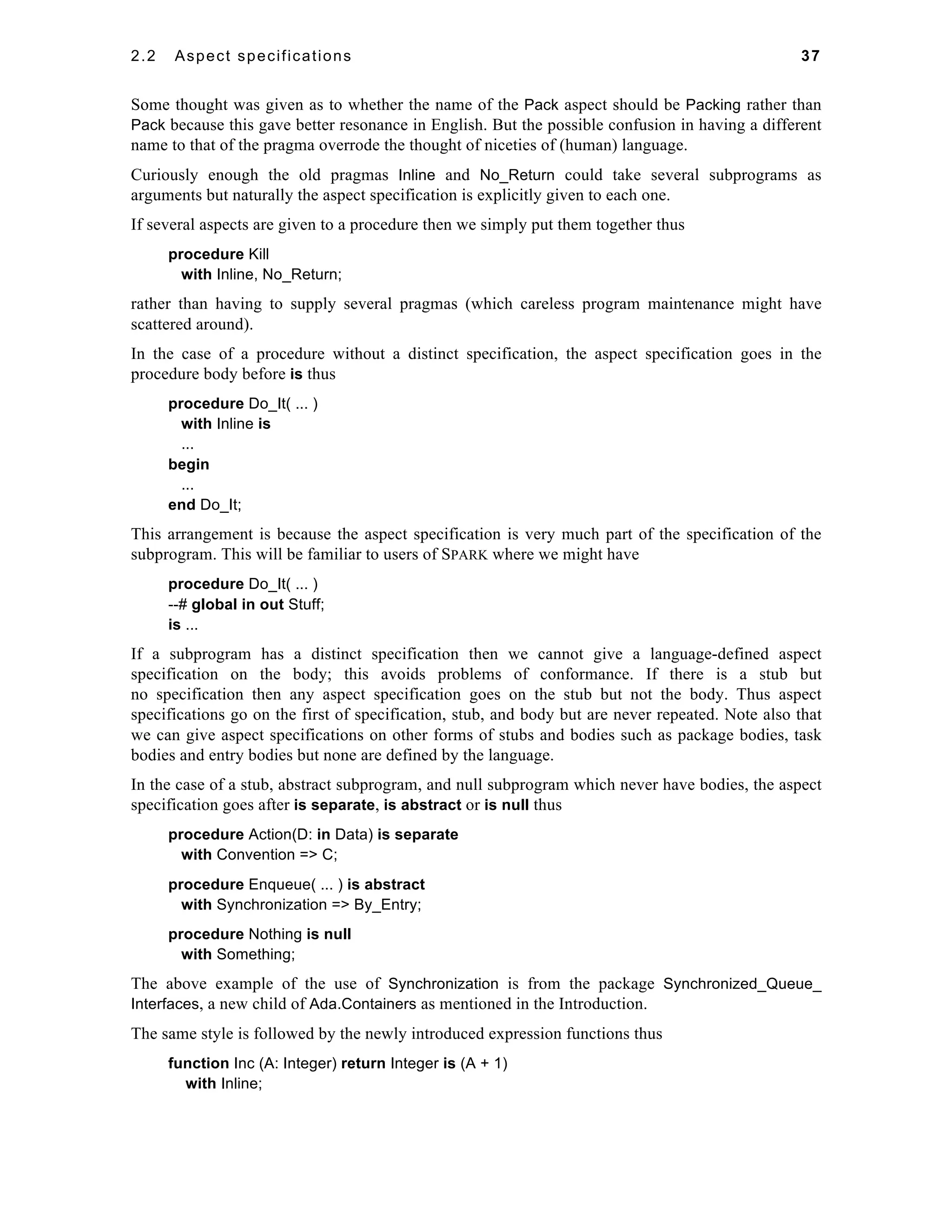 2.2 Aspect specifications 37 
Some thought was given as to whether the name of the Pack aspect should be Packing rather than 
Pack because this gave better resonance in English. But the possible confusion in having a different 
name to that of the pragma overrode the thought of niceties of (human) language. 
Curiously enough the old pragmas Inline and No_Return could take several subprograms as 
arguments but naturally the aspect specification is explicitly given to each one. 
If several aspects are given to a procedure then we simply put them together thus 
procedure Kill 
with Inline, No_Return; 
rather than having to supply several pragmas (which careless program maintenance might have 
scattered around). 
In the case of a procedure without a distinct specification, the aspect specification goes in the 
procedure body before is thus 
procedure Do_It( ... ) 
with Inline is 
... 
begin 
... 
end Do_It; 
This arrangement is because the aspect specification is very much part of the specification of the 
subprogram. This will be familiar to users of SPARK where we might have 
procedure Do_It( ... ) 
--# global in out Stuff; 
is ... 
If a subprogram has a distinct specification then we cannot give a language-defined aspect 
specification on the body; this avoids problems of conformance. If there is a stub but 
no specification then any aspect specification goes on the stub but not the body. Thus aspect 
specifications go on the first of specification, stub, and body but are never repeated. Note also that 
we can give aspect specifications on other forms of stubs and bodies such as package bodies, task 
bodies and entry bodies but none are defined by the language. 
In the case of a stub, abstract subprogram, and null subprogram which never have bodies, the aspect 
specification goes after is separate, is abstract or is null thus 
procedure Action(D: in Data) is separate 
with Convention => C; 
procedure Enqueue( ... ) is abstract 
with Synchronization => By_Entry; 
procedure Nothing is null 
with Something; 
The above example of the use of Synchronization is from the package Synchronized_Queue_ 
Interfaces, a new child of Ada.Containers as mentioned in the Introduction. 
The same style is followed by the newly introduced expression functions thus 
function Inc (A: Integer) return Integer is (A + 1) 
with Inline; 
 