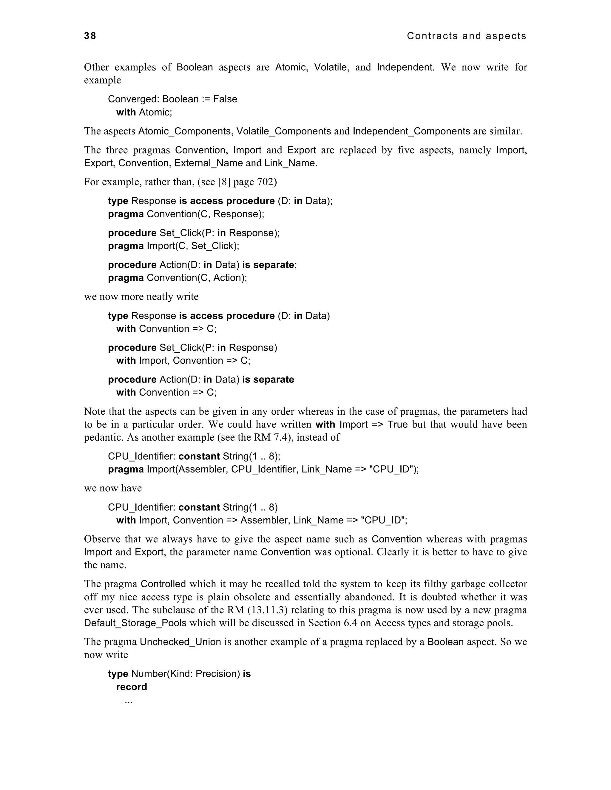 38 Contracts and aspects 
Other examples of Boolean aspects are Atomic, Volatile, and Independent. We now write for 
example 
Converged: Boolean := False 
with Atomic; 
The aspects Atomic_Components, Volatile_Components and Independent_Components are similar. 
The three pragmas Convention, Import and Export are replaced by five aspects, namely Import, 
Export, Convention, External_Name and Link_Name. 
For example, rather than, (see [8] page 702) 
type Response is access procedure (D: in Data); 
pragma Convention(C, Response); 
procedure Set_Click(P: in Response); 
pragma Import(C, Set_Click); 
procedure Action(D: in Data) is separate; 
pragma Convention(C, Action); 
we now more neatly write 
type Response is access procedure (D: in Data) 
with Convention => C; 
procedure Set_Click(P: in Response) 
with Import, Convention => C; 
procedure Action(D: in Data) is separate 
with Convention => C; 
Note that the aspects can be given in any order whereas in the case of pragmas, the parameters had 
to be in a particular order. We could have written with Import => True but that would have been 
pedantic. As another example (see the RM 7.4), instead of 
CPU_Identifier: constant String(1 .. 8); 
pragma Import(Assembler, CPU_Identifier, Link_Name => "CPU_ID"); 
we now have 
CPU_Identifier: constant String(1 .. 8) 
with Import, Convention => Assembler, Link_Name => "CPU_ID"; 
Observe that we always have to give the aspect name such as Convention whereas with pragmas 
Import and Export, the parameter name Convention was optional. Clearly it is better to have to give 
the name. 
The pragma Controlled which it may be recalled told the system to keep its filthy garbage collector 
off my nice access type is plain obsolete and essentially abandoned. It is doubted whether it was 
ever used. The subclause of the RM (13.11.3) relating to this pragma is now used by a new pragma 
Default_Storage_Pools which will be discussed in Section 6.4 on Access types and storage pools. 
The pragma Unchecked_Union is another example of a pragma replaced by a Boolean aspect. So we 
now write 
type Number(Kind: Precision) is 
record 
... 
 