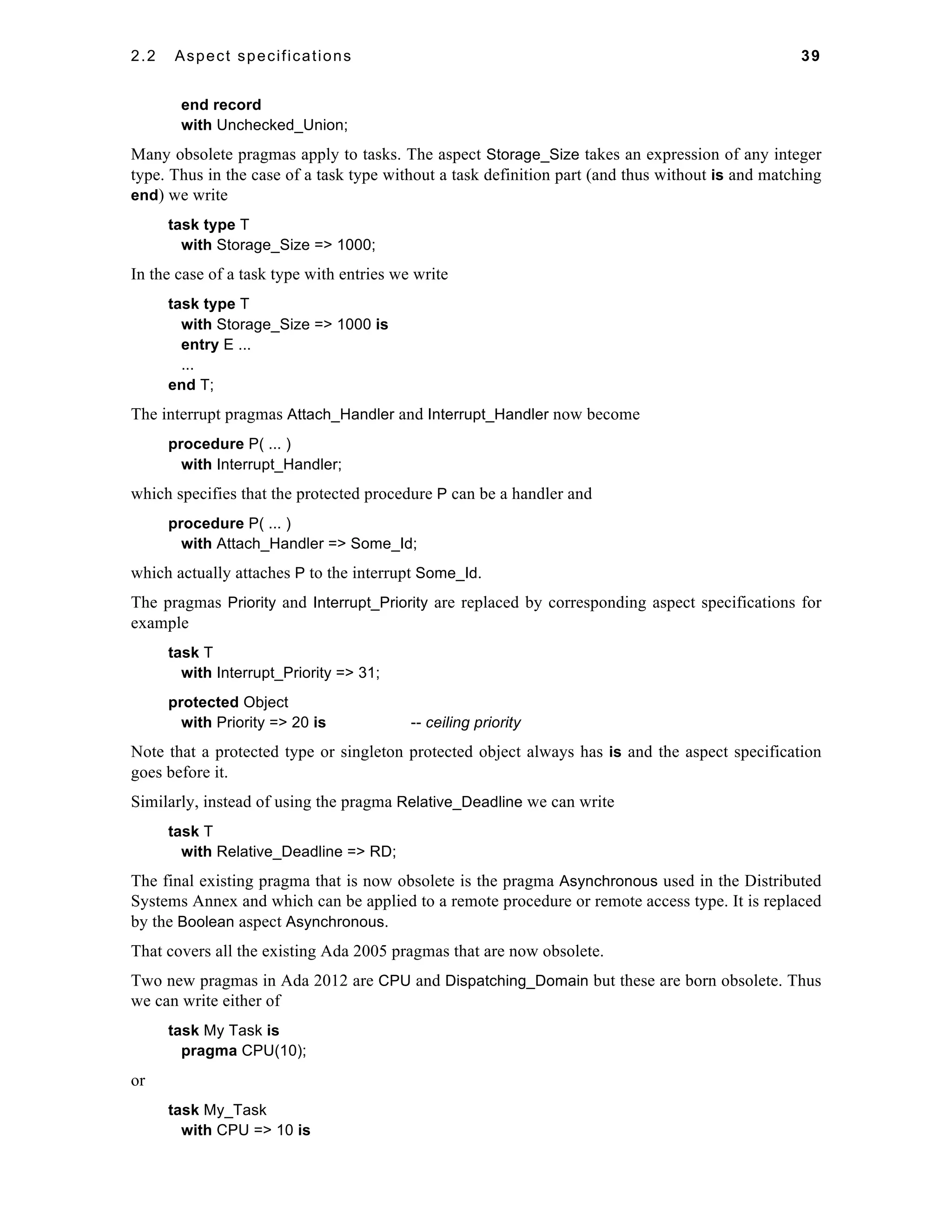 2.2 Aspect specifications 39 
end record 
with Unchecked_Union; 
Many obsolete pragmas apply to tasks. The aspect Storage_Size takes an expression of any integer 
type. Thus in the case of a task type without a task definition part (and thus without is and matching 
end) we write 
task type T 
with Storage_Size => 1000; 
In the case of a task type with entries we write 
task type T 
with Storage_Size => 1000 is 
entry E ... 
... 
end T; 
The interrupt pragmas Attach_Handler and Interrupt_Handler now become 
procedure P( ... ) 
with Interrupt_Handler; 
which specifies that the protected procedure P can be a handler and 
procedure P( ... ) 
with Attach_Handler => Some_Id; 
which actually attaches P to the interrupt Some_Id. 
The pragmas Priority and Interrupt_Priority are replaced by corresponding aspect specifications for 
example 
task T 
with Interrupt_Priority => 31; 
protected Object 
with Priority => 20 is -- ceiling priority 
Note that a protected type or singleton protected object always has is and the aspect specification 
goes before it. 
Similarly, instead of using the pragma Relative_Deadline we can write 
task T 
with Relative_Deadline => RD; 
The final existing pragma that is now obsolete is the pragma Asynchronous used in the Distributed 
Systems Annex and which can be applied to a remote procedure or remote access type. It is replaced 
by the Boolean aspect Asynchronous. 
That covers all the existing Ada 2005 pragmas that are now obsolete. 
Two new pragmas in Ada 2012 are CPU and Dispatching_Domain but these are born obsolete. Thus 
we can write either of 
task My Task is 
pragma CPU(10); 
or 
task My_Task 
with CPU => 10 is 
 