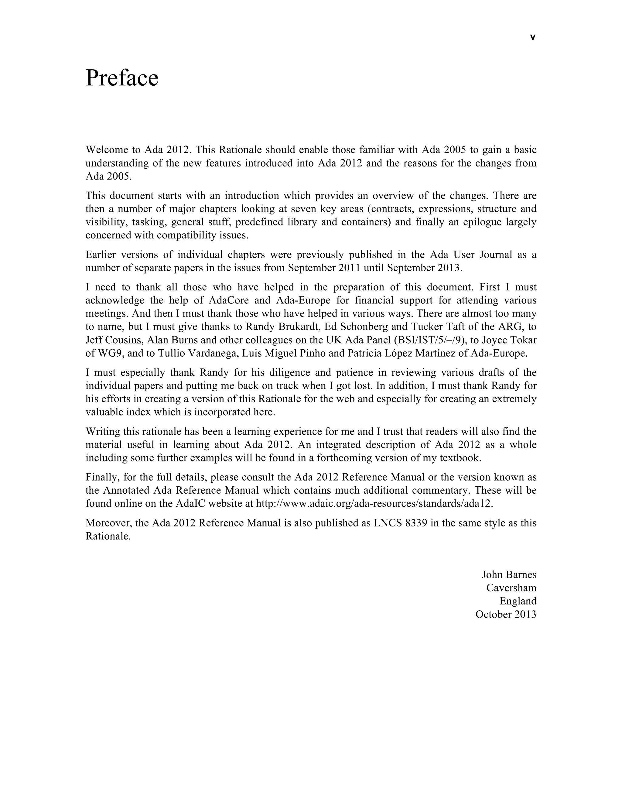 v 
Preface 
Welcome to Ada 2012. This Rationale should enable those familiar with Ada 2005 to gain a basic 
understanding of the new features introduced into Ada 2012 and the reasons for the changes from 
Ada 2005. 
This document starts with an introduction which provides an overview of the changes. There are 
then a number of major chapters looking at seven key areas (contracts, expressions, structure and 
visibility, tasking, general stuff, predefined library and containers) and finally an epilogue largely 
concerned with compatibility issues. 
Earlier versions of individual chapters were previously published in the Ada User Journal as a 
number of separate papers in the issues from September 2011 until September 2013. 
I need to thank all those who have helped in the preparation of this document. First I must 
acknowledge the help of AdaCore and Ada-Europe for financial support for attending various 
meetings. And then I must thank those who have helped in various ways. There are almost too many 
to name, but I must give thanks to Randy Brukardt, Ed Schonberg and Tucker Taft of the ARG, to 
Jeff Cousins, Alan Burns and other colleagues on the UK Ada Panel (BSI/IST/5/–/9), to Joyce Tokar 
of WG9, and to Tullio Vardanega, Luis Miguel Pinho and Patricia López Martínez of Ada-Europe. 
I must especially thank Randy for his diligence and patience in reviewing various drafts of the 
individual papers and putting me back on track when I got lost. In addition, I must thank Randy for 
his efforts in creating a version of this Rationale for the web and especially for creating an extremely 
valuable index which is incorporated here. 
Writing this rationale has been a learning experience for me and I trust that readers will also find the 
material useful in learning about Ada 2012. An integrated description of Ada 2012 as a whole 
including some further examples will be found in a forthcoming version of my textbook. 
Finally, for the full details, please consult the Ada 2012 Reference Manual or the version known as 
the Annotated Ada Reference Manual which contains much additional commentary. These will be 
found online on the AdaIC website at http://www.adaic.org/ada-resources/standards/ada12. 
Moreover, the Ada 2012 Reference Manual is also published as LNCS 8339 in the same style as this 
Rationale. 
John Barnes 
Caversham 
England 
October 2013 
 