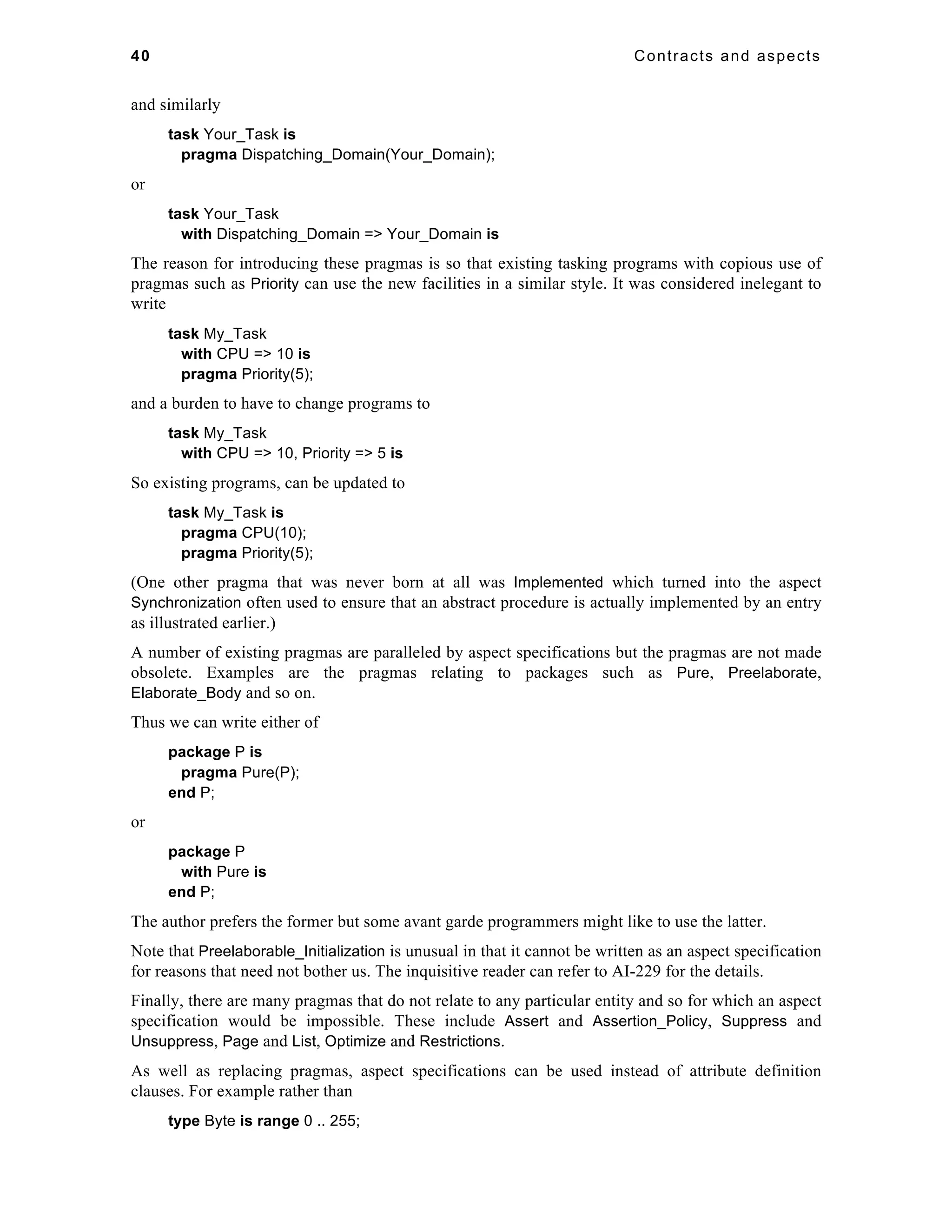 40 Contracts and aspects 
and similarly 
task Your_Task is 
pragma Dispatching_Domain(Your_Domain); 
or 
task Your_Task 
with Dispatching_Domain => Your_Domain is 
The reason for introducing these pragmas is so that existing tasking programs with copious use of 
pragmas such as Priority can use the new facilities in a similar style. It was considered inelegant to 
write 
task My_Task 
with CPU => 10 is 
pragma Priority(5); 
and a burden to have to change programs to 
task My_Task 
with CPU => 10, Priority => 5 is 
So existing programs, can be updated to 
task My_Task is 
pragma CPU(10); 
pragma Priority(5); 
(One other pragma that was never born at all was Implemented which turned into the aspect 
Synchronization often used to ensure that an abstract procedure is actually implemented by an entry 
as illustrated earlier.) 
A number of existing pragmas are paralleled by aspect specifications but the pragmas are not made 
obsolete. Examples are the pragmas relating to packages such as Pure, Preelaborate, 
Elaborate_Body and so on. 
Thus we can write either of 
package P is 
pragma Pure(P); 
end P; 
or 
package P 
with Pure is 
end P; 
The author prefers the former but some avant garde programmers might like to use the latter. 
Note that Preelaborable_Initialization is unusual in that it cannot be written as an aspect specification 
for reasons that need not bother us. The inquisitive reader can refer to AI-229 for the details. 
Finally, there are many pragmas that do not relate to any particular entity and so for which an aspect 
specification would be impossible. These include Assert and Assertion_Policy, Suppress and 
Unsuppress, Page and List, Optimize and Restrictions. 
As well as replacing pragmas, aspect specifications can be used instead of attribute definition 
clauses. For example rather than 
type Byte is range 0 .. 255; 
 