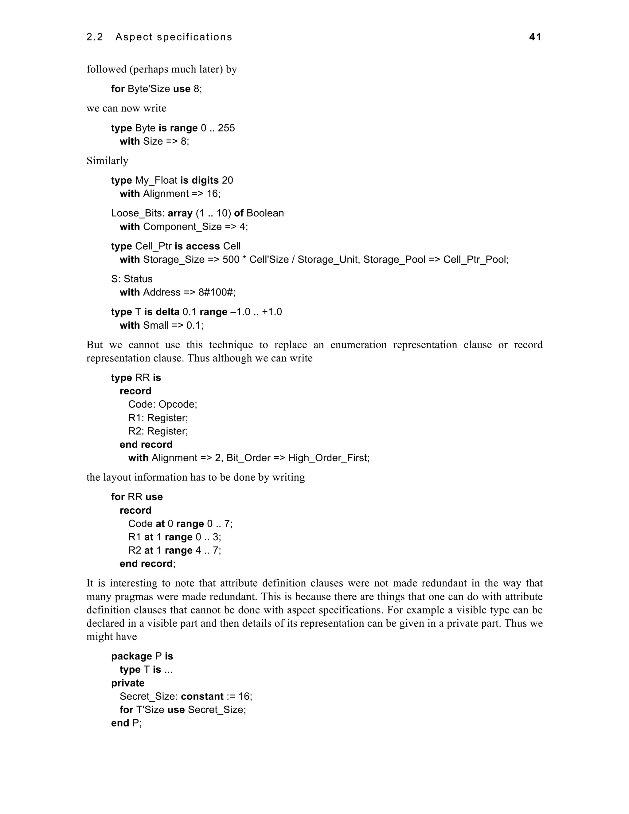 2.2 Aspect specifications 41 
followed (perhaps much later) by 
for Byte'Size use 8; 
we can now write 
type Byte is range 0 .. 255 
with Size => 8; 
Similarly 
type My_Float is digits 20 
with Alignment => 16; 
Loose_Bits: array (1 .. 10) of Boolean 
with Component_Size => 4; 
type Cell_Ptr is access Cell 
with Storage_Size => 500 * Cell'Size / Storage_Unit, Storage_Pool => Cell_Ptr_Pool; 
S: Status 
with Address => 8#100#; 
type T is delta 0.1 range –1.0 .. +1.0 
with Small => 0.1; 
But we cannot use this technique to replace an enumeration representation clause or record 
representation clause. Thus although we can write 
type RR is 
record 
Code: Opcode; 
R1: Register; 
R2: Register; 
end record 
with Alignment => 2, Bit_Order => High_Order_First; 
the layout information has to be done by writing 
for RR use 
record 
Code at 0 range 0 .. 7; 
R1 at 1 range 0 .. 3; 
R2 at 1 range 4 .. 7; 
end record; 
It is interesting to note that attribute definition clauses were not made redundant in the way that 
many pragmas were made redundant. This is because there are things that one can do with attribute 
definition clauses that cannot be done with aspect specifications. For example a visible type can be 
declared in a visible part and then details of its representation can be given in a private part. Thus we 
might have 
package P is 
type T is ... 
private 
Secret_Size: constant := 16; 
for T'Size use Secret_Size; 
end P; 
 