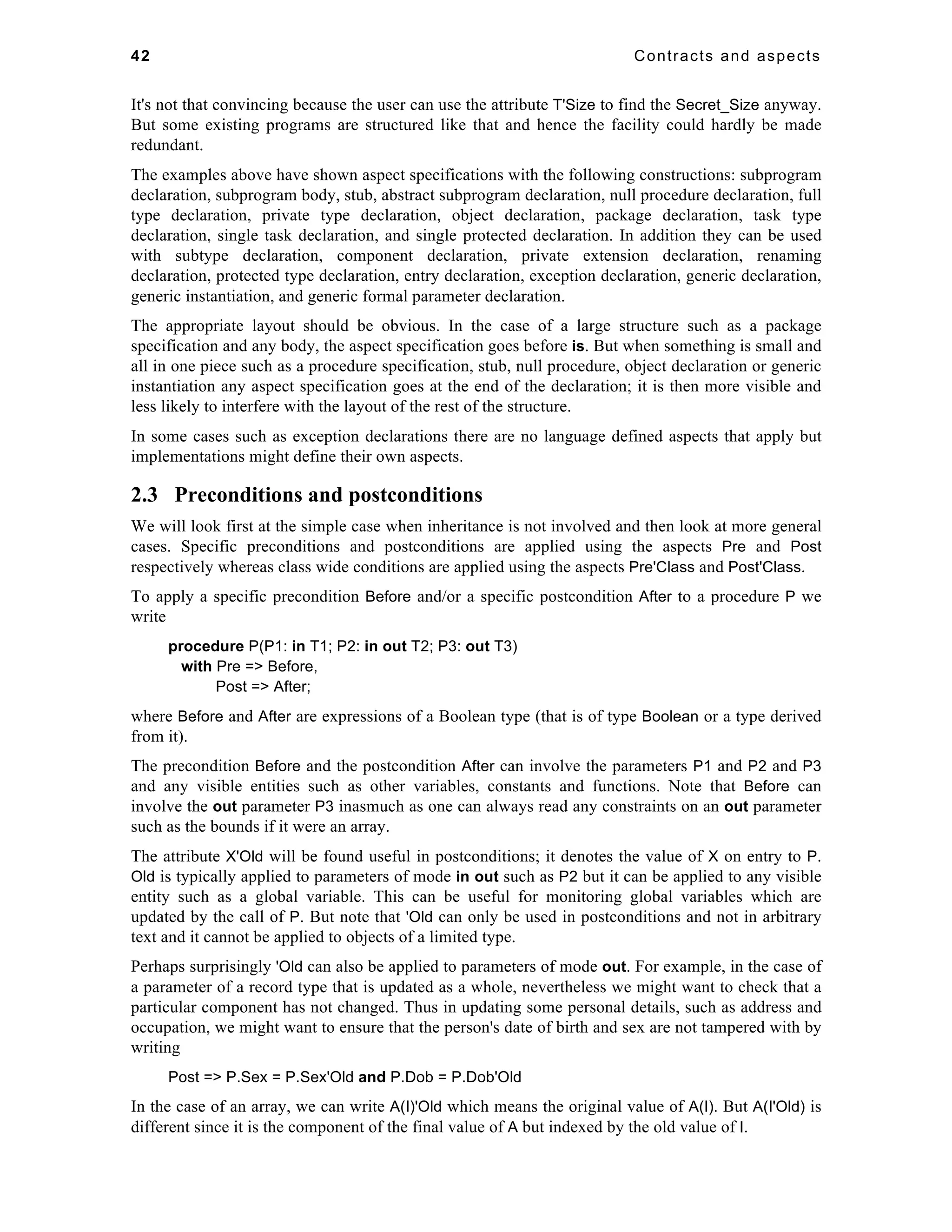 42 Contracts and aspects 
It's not that convincing because the user can use the attribute T'Size to find the Secret_Size anyway. 
But some existing programs are structured like that and hence the facility could hardly be made 
redundant. 
The examples above have shown aspect specifications with the following constructions: subprogram 
declaration, subprogram body, stub, abstract subprogram declaration, null procedure declaration, full 
type declaration, private type declaration, object declaration, package declaration, task type 
declaration, single task declaration, and single protected declaration. In addition they can be used 
with subtype declaration, component declaration, private extension declaration, renaming 
declaration, protected type declaration, entry declaration, exception declaration, generic declaration, 
generic instantiation, and generic formal parameter declaration. 
The appropriate layout should be obvious. In the case of a large structure such as a package 
specification and any body, the aspect specification goes before is. But when something is small and 
all in one piece such as a procedure specification, stub, null procedure, object declaration or generic 
instantiation any aspect specification goes at the end of the declaration; it is then more visible and 
less likely to interfere with the layout of the rest of the structure. 
In some cases such as exception declarations there are no language defined aspects that apply but 
implementations might define their own aspects. 
2.3 Preconditions and postconditions 
We will look first at the simple case when inheritance is not involved and then look at more general 
cases. Specific preconditions and postconditions are applied using the aspects Pre and Post 
respectively whereas class wide conditions are applied using the aspects Pre'Class and Post'Class. 
To apply a specific precondition Before and/or a specific postcondition After to a procedure P we 
write 
procedure P(P1: in T1; P2: in out T2; P3: out T3) 
with Pre => Before, 
Post => After; 
where Before and After are expressions of a Boolean type (that is of type Boolean or a type derived 
from it). 
The precondition Before and the postcondition After can involve the parameters P1 and P2 and P3 
and any visible entities such as other variables, constants and functions. Note that Before can 
involve the out parameter P3 inasmuch as one can always read any constraints on an out parameter 
such as the bounds if it were an array. 
The attribute X'Old will be found useful in postconditions; it denotes the value of X on entry to P. 
Old is typically applied to parameters of mode in out such as P2 but it can be applied to any visible 
entity such as a global variable. This can be useful for monitoring global variables which are 
updated by the call of P. But note that 'Old can only be used in postconditions and not in arbitrary 
text and it cannot be applied to objects of a limited type. 
Perhaps surprisingly 'Old can also be applied to parameters of mode out. For example, in the case of 
a parameter of a record type that is updated as a whole, nevertheless we might want to check that a 
particular component has not changed. Thus in updating some personal details, such as address and 
occupation, we might want to ensure that the person's date of birth and sex are not tampered with by 
writing 
Post => P.Sex = P.Sex'Old and P.Dob = P.Dob'Old 
In the case of an array, we can write A(I)'Old which means the original value of A(I). But A(I'Old) is 
different since it is the component of the final value of A but indexed by the old value of I. 
 