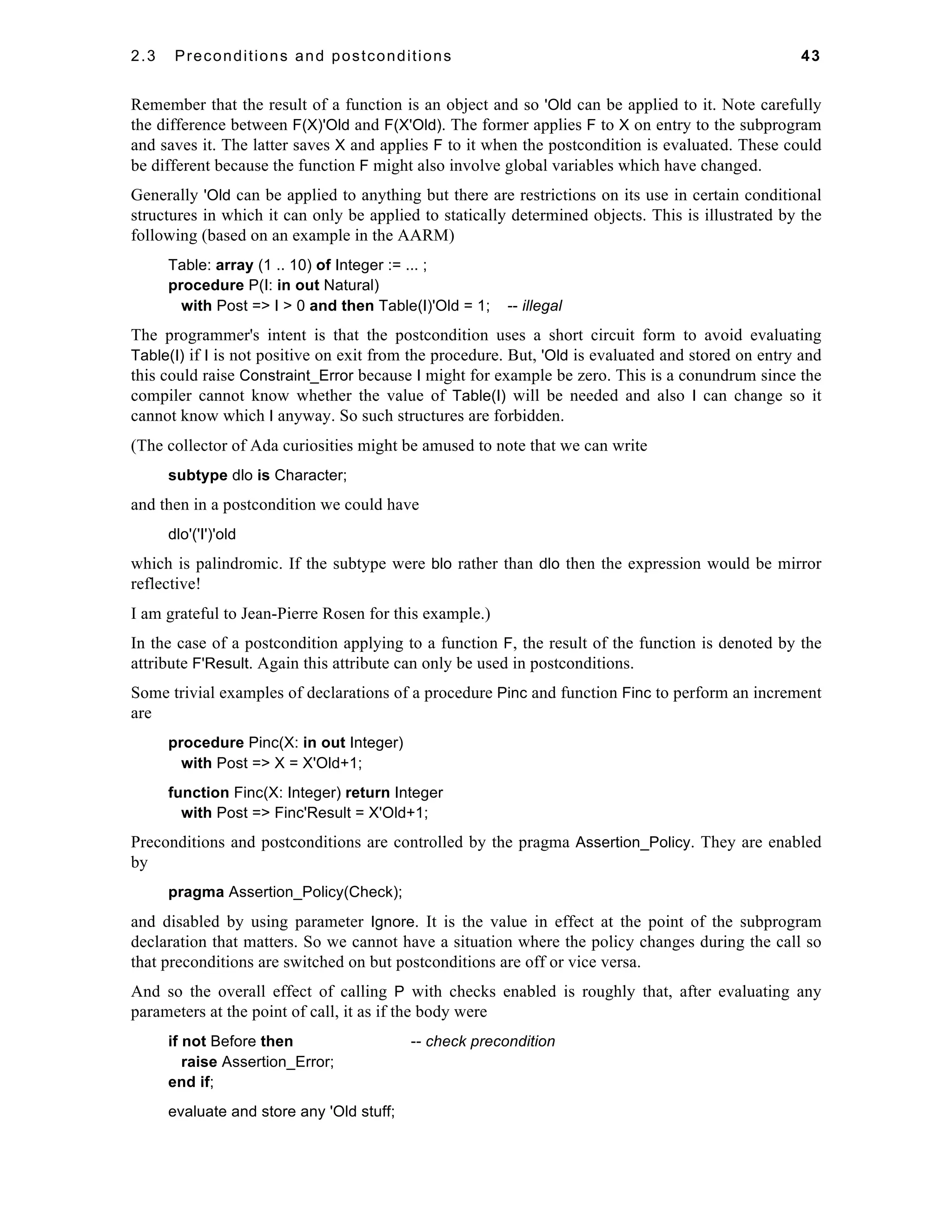 2.3 Preconditions and postconditions 43 
Remember that the result of a function is an object and so 'Old can be applied to it. Note carefully 
the difference between F(X)'Old and F(X'Old). The former applies F to X on entry to the subprogram 
and saves it. The latter saves X and applies F to it when the postcondition is evaluated. These could 
be different because the function F might also involve global variables which have changed. 
Generally 'Old can be applied to anything but there are restrictions on its use in certain conditional 
structures in which it can only be applied to statically determined objects. This is illustrated by the 
following (based on an example in the AARM) 
Table: array (1 .. 10) of Integer := ... ; 
procedure P(I: in out Natural) 
with Post => I > 0 and then Table(I)'Old = 1; -- illegal 
The programmer's intent is that the postcondition uses a short circuit form to avoid evaluating 
Table(I) if I is not positive on exit from the procedure. But, 'Old is evaluated and stored on entry and 
this could raise Constraint_Error because I might for example be zero. This is a conundrum since the 
compiler cannot know whether the value of Table(I) will be needed and also I can change so it 
cannot know which I anyway. So such structures are forbidden. 
(The collector of Ada curiosities might be amused to note that we can write 
subtype dlo is Character; 
and then in a postcondition we could have 
dlo'('I')'old 
which is palindromic. If the subtype were blo rather than dlo then the expression would be mirror 
reflective! 
I am grateful to Jean-Pierre Rosen for this example.) 
In the case of a postcondition applying to a function F, the result of the function is denoted by the 
attribute F'Result. Again this attribute can only be used in postconditions. 
Some trivial examples of declarations of a procedure Pinc and function Finc to perform an increment 
are 
procedure Pinc(X: in out Integer) 
with Post => X = X'Old+1; 
function Finc(X: Integer) return Integer 
with Post => Finc'Result = X'Old+1; 
Preconditions and postconditions are controlled by the pragma Assertion_Policy. They are enabled 
by 
pragma Assertion_Policy(Check); 
and disabled by using parameter Ignore. It is the value in effect at the point of the subprogram 
declaration that matters. So we cannot have a situation where the policy changes during the call so 
that preconditions are switched on but postconditions are off or vice versa. 
And so the overall effect of calling P with checks enabled is roughly that, after evaluating any 
parameters at the point of call, it as if the body were 
if not Before then -- check precondition 
raise Assertion_Error; 
end if; 
evaluate and store any 'Old stuff; 
 