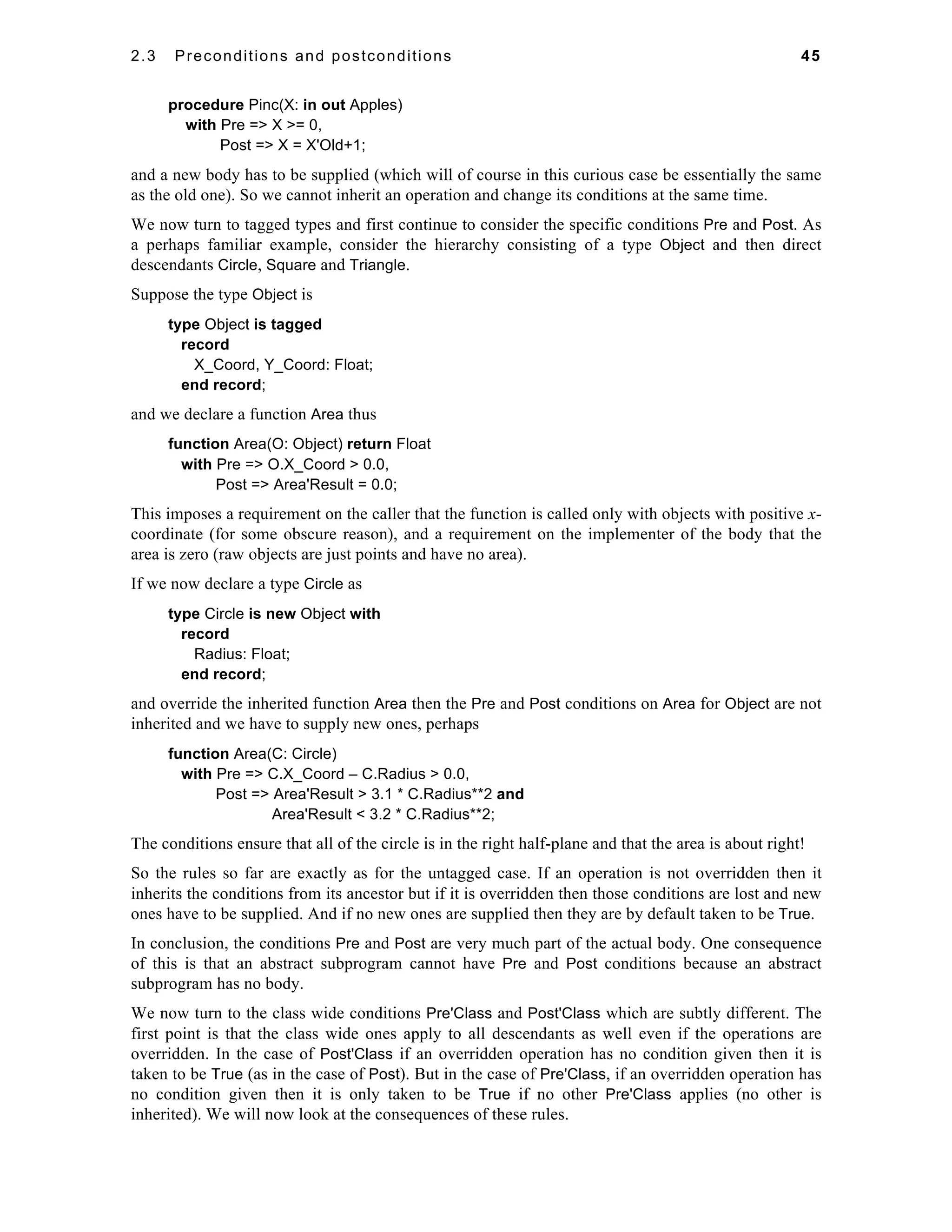 2.3 Preconditions and postconditions 45 
procedure Pinc(X: in out Apples) 
with Pre => X >= 0, 
Post => X = X'Old+1; 
and a new body has to be supplied (which will of course in this curious case be essentially the same 
as the old one). So we cannot inherit an operation and change its conditions at the same time. 
We now turn to tagged types and first continue to consider the specific conditions Pre and Post. As 
a perhaps familiar example, consider the hierarchy consisting of a type Object and then direct 
descendants Circle, Square and Triangle. 
Suppose the type Object is 
type Object is tagged 
record 
X_Coord, Y_Coord: Float; 
end record; 
and we declare a function Area thus 
function Area(O: Object) return Float 
with Pre => O.X_Coord > 0.0, 
Post => Area'Result = 0.0; 
This imposes a requirement on the caller that the function is called only with objects with positive x-coordinate 
(for some obscure reason), and a requirement on the implementer of the body that the 
area is zero (raw objects are just points and have no area). 
If we now declare a type Circle as 
type Circle is new Object with 
record 
Radius: Float; 
end record; 
and override the inherited function Area then the Pre and Post conditions on Area for Object are not 
inherited and we have to supply new ones, perhaps 
function Area(C: Circle) 
with Pre => C.X_Coord – C.Radius > 0.0, 
Post => Area'Result > 3.1 * C.Radius**2 and 
Area'Result < 3.2 * C.Radius**2; 
The conditions ensure that all of the circle is in the right half-plane and that the area is about right! 
So the rules so far are exactly as for the untagged case. If an operation is not overridden then it 
inherits the conditions from its ancestor but if it is overridden then those conditions are lost and new 
ones have to be supplied. And if no new ones are supplied then they are by default taken to be True. 
In conclusion, the conditions Pre and Post are very much part of the actual body. One consequence 
of this is that an abstract subprogram cannot have Pre and Post conditions because an abstract 
subprogram has no body. 
We now turn to the class wide conditions Pre'Class and Post'Class which are subtly different. The 
first point is that the class wide ones apply to all descendants as well even if the operations are 
overridden. In the case of Post'Class if an overridden operation has no condition given then it is 
taken to be True (as in the case of Post). But in the case of Pre'Class, if an overridden operation has 
no condition given then it is only taken to be True if no other Pre'Class applies (no other is 
inherited). We will now look at the consequences of these rules. 
 