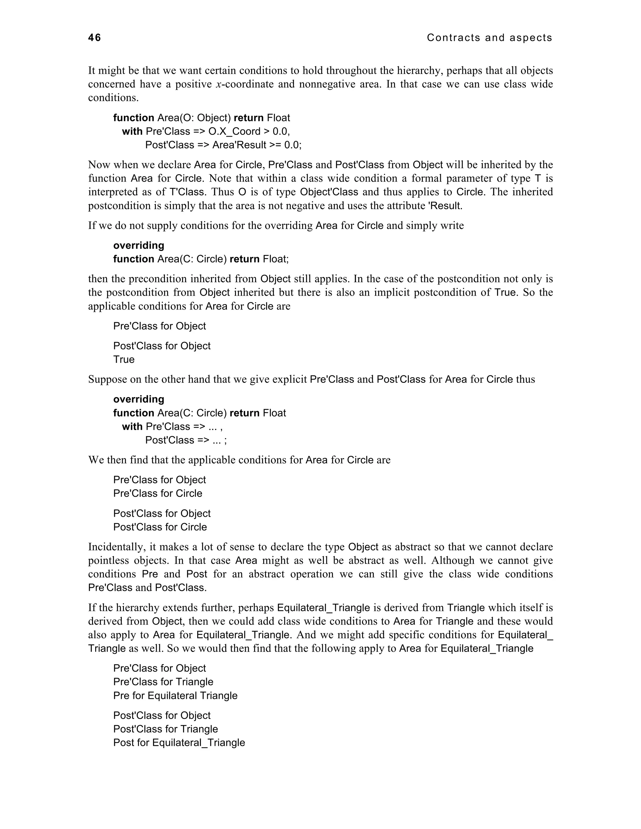 46 Contracts and aspects 
It might be that we want certain conditions to hold throughout the hierarchy, perhaps that all objects 
concerned have a positive x-coordinate and nonnegative area. In that case we can use class wide 
conditions. 
function Area(O: Object) return Float 
with Pre'Class => O.X_Coord > 0.0, 
Post'Class => Area'Result >= 0.0; 
Now when we declare Area for Circle, Pre'Class and Post'Class from Object will be inherited by the 
function Area for Circle. Note that within a class wide condition a formal parameter of type T is 
interpreted as of T'Class. Thus O is of type Object'Class and thus applies to Circle. The inherited 
postcondition is simply that the area is not negative and uses the attribute 'Result. 
If we do not supply conditions for the overriding Area for Circle and simply write 
overriding 
function Area(C: Circle) return Float; 
then the precondition inherited from Object still applies. In the case of the postcondition not only is 
the postcondition from Object inherited but there is also an implicit postcondition of True. So the 
applicable conditions for Area for Circle are 
Pre'Class for Object 
Post'Class for Object 
True 
Suppose on the other hand that we give explicit Pre'Class and Post'Class for Area for Circle thus 
overriding 
function Area(C: Circle) return Float 
with Pre'Class => ... , 
Post'Class => ... ; 
We then find that the applicable conditions for Area for Circle are 
Pre'Class for Object 
Pre'Class for Circle 
Post'Class for Object 
Post'Class for Circle 
Incidentally, it makes a lot of sense to declare the type Object as abstract so that we cannot declare 
pointless objects. In that case Area might as well be abstract as well. Although we cannot give 
conditions Pre and Post for an abstract operation we can still give the class wide conditions 
Pre'Class and Post'Class. 
If the hierarchy extends further, perhaps Equilateral_Triangle is derived from Triangle which itself is 
derived from Object, then we could add class wide conditions to Area for Triangle and these would 
also apply to Area for Equilateral_Triangle. And we might add specific conditions for Equilateral_ 
Triangle as well. So we would then find that the following apply to Area for Equilateral_Triangle 
Pre'Class for Object 
Pre'Class for Triangle 
Pre for Equilateral Triangle 
Post'Class for Object 
Post'Class for Triangle 
Post for Equilateral_Triangle 
 